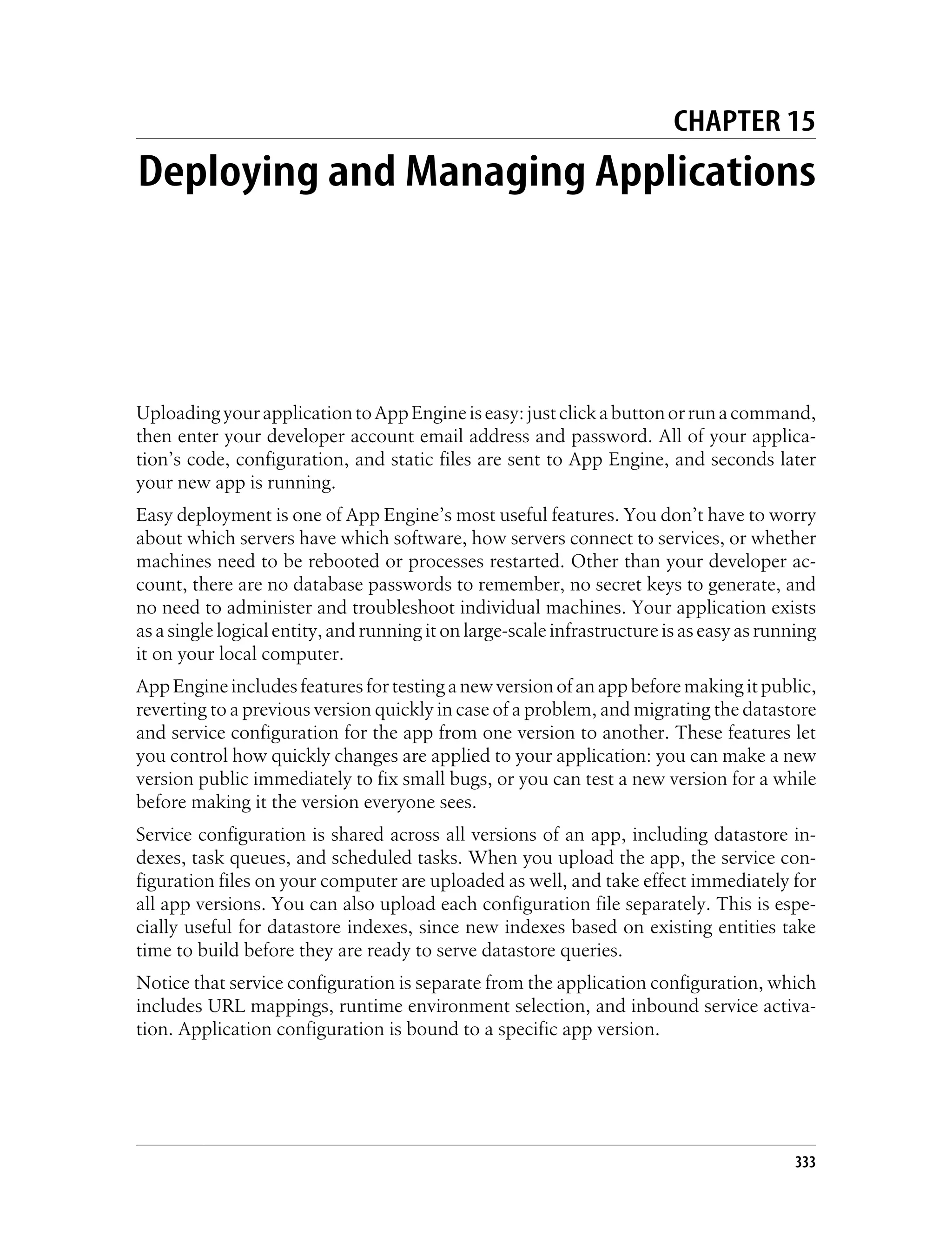 CHAPTER 15
Deploying and Managing Applications




Uploading your application to App Engine is easy: just click a button or run a command,
then enter your developer account email address and password. All of your applica-
tion’s code, configuration, and static files are sent to App Engine, and seconds later
your new app is running.
Easy deployment is one of App Engine’s most useful features. You don’t have to worry
about which servers have which software, how servers connect to services, or whether
machines need to be rebooted or processes restarted. Other than your developer ac-
count, there are no database passwords to remember, no secret keys to generate, and
no need to administer and troubleshoot individual machines. Your application exists
as a single logical entity, and running it on large-scale infrastructure is as easy as running
it on your local computer.
App Engine includes features for testing a new version of an app before making it public,
reverting to a previous version quickly in case of a problem, and migrating the datastore
and service configuration for the app from one version to another. These features let
you control how quickly changes are applied to your application: you can make a new
version public immediately to fix small bugs, or you can test a new version for a while
before making it the version everyone sees.
Service configuration is shared across all versions of an app, including datastore in-
dexes, task queues, and scheduled tasks. When you upload the app, the service con-
figuration files on your computer are uploaded as well, and take effect immediately for
all app versions. You can also upload each configuration file separately. This is espe-
cially useful for datastore indexes, since new indexes based on existing entities take
time to build before they are ready to serve datastore queries.
Notice that service configuration is separate from the application configuration, which
includes URL mappings, runtime environment selection, and inbound service activa-
tion. Application configuration is bound to a specific app version.




                                                                                           333
 