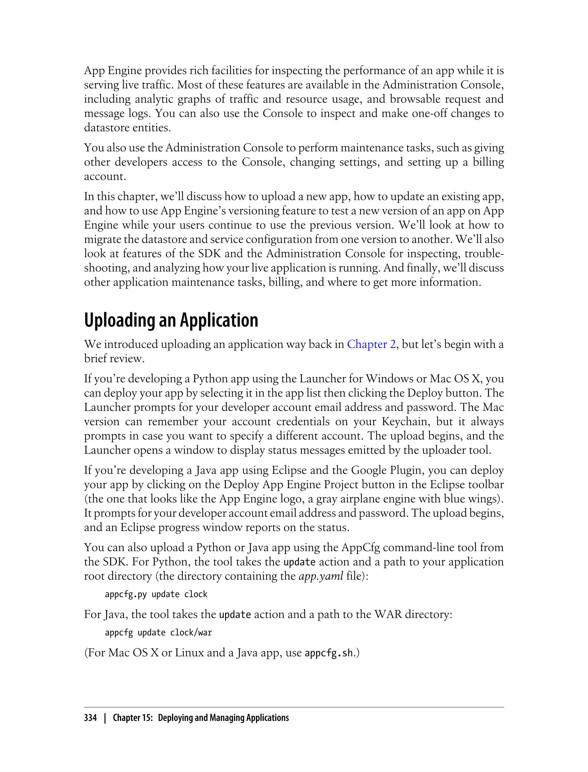 App Engine provides rich facilities for inspecting the performance of an app while it is
serving live traffic. Most of these features are available in the Administration Console,
including analytic graphs of traffic and resource usage, and browsable request and
message logs. You can also use the Console to inspect and make one-off changes to
datastore entities.
You also use the Administration Console to perform maintenance tasks, such as giving
other developers access to the Console, changing settings, and setting up a billing
account.
In this chapter, we’ll discuss how to upload a new app, how to update an existing app,
and how to use App Engine’s versioning feature to test a new version of an app on App
Engine while your users continue to use the previous version. We’ll look at how to
migrate the datastore and service configuration from one version to another. We’ll also
look at features of the SDK and the Administration Console for inspecting, trouble-
shooting, and analyzing how your live application is running. And finally, we’ll discuss
other application maintenance tasks, billing, and where to get more information.


Uploading an Application
We introduced uploading an application way back in Chapter 2, but let’s begin with a
brief review.
If you’re developing a Python app using the Launcher for Windows or Mac OS X, you
can deploy your app by selecting it in the app list then clicking the Deploy button. The
Launcher prompts for your developer account email address and password. The Mac
version can remember your account credentials on your Keychain, but it always
prompts in case you want to specify a different account. The upload begins, and the
Launcher opens a window to display status messages emitted by the uploader tool.
If you’re developing a Java app using Eclipse and the Google Plugin, you can deploy
your app by clicking on the Deploy App Engine Project button in the Eclipse toolbar
(the one that looks like the App Engine logo, a gray airplane engine with blue wings).
It prompts for your developer account email address and password. The upload begins,
and an Eclipse progress window reports on the status.
You can also upload a Python or Java app using the AppCfg command-line tool from
the SDK. For Python, the tool takes the update action and a path to your application
root directory (the directory containing the app.yaml file):
     appcfg.py update clock

For Java, the tool takes the update action and a path to the WAR directory:
     appcfg update clock/war

(For Mac OS X or Linux and a Java app, use appcfg.sh.)




334 | Chapter 15: Deploying and Managing Applications
 