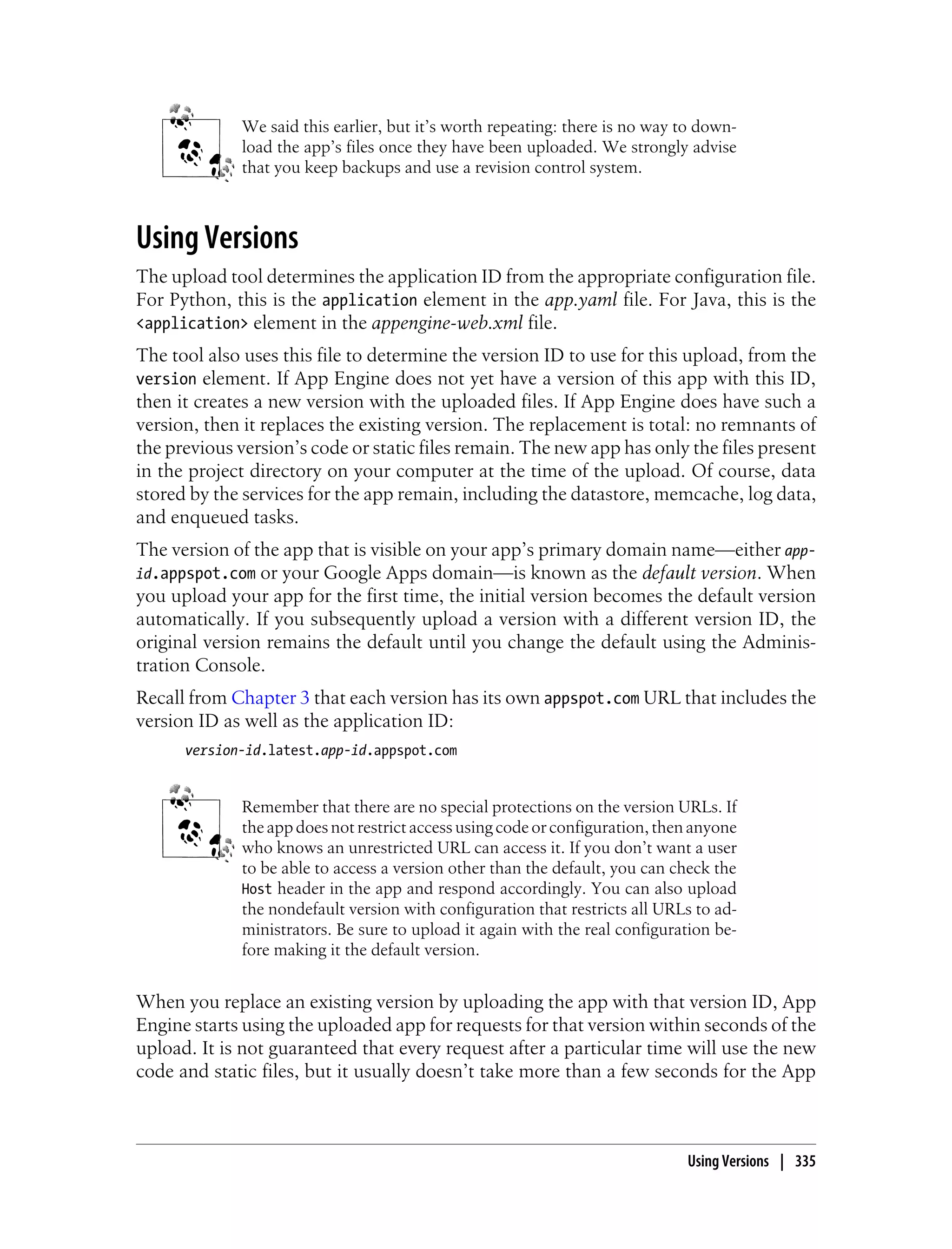 We said this earlier, but it’s worth repeating: there is no way to down-
             load the app’s files once they have been uploaded. We strongly advise
             that you keep backups and use a revision control system.



Using Versions
The upload tool determines the application ID from the appropriate configuration file.
For Python, this is the application element in the app.yaml file. For Java, this is the
<application> element in the appengine-web.xml file.
The tool also uses this file to determine the version ID to use for this upload, from the
version element. If App Engine does not yet have a version of this app with this ID,
then it creates a new version with the uploaded files. If App Engine does have such a
version, then it replaces the existing version. The replacement is total: no remnants of
the previous version’s code or static files remain. The new app has only the files present
in the project directory on your computer at the time of the upload. Of course, data
stored by the services for the app remain, including the datastore, memcache, log data,
and enqueued tasks.
The version of the app that is visible on your app’s primary domain name—either app-
id.appspot.com  or your Google Apps domain—is known as the default version. When
you upload your app for the first time, the initial version becomes the default version
automatically. If you subsequently upload a version with a different version ID, the
original version remains the default until you change the default using the Adminis-
tration Console.
Recall from Chapter 3 that each version has its own appspot.com URL that includes the
version ID as well as the application ID:
      version-id.latest.app-id.appspot.com


             Remember that there are no special protections on the version URLs. If
             the app does not restrict access using code or configuration, then anyone
             who knows an unrestricted URL can access it. If you don’t want a user
             to be able to access a version other than the default, you can check the
             Host header in the app and respond accordingly. You can also upload
             the nondefault version with configuration that restricts all URLs to ad-
             ministrators. Be sure to upload it again with the real configuration be-
             fore making it the default version.


When you replace an existing version by uploading the app with that version ID, App
Engine starts using the uploaded app for requests for that version within seconds of the
upload. It is not guaranteed that every request after a particular time will use the new
code and static files, but it usually doesn’t take more than a few seconds for the App



                                                                              Using Versions | 335
 