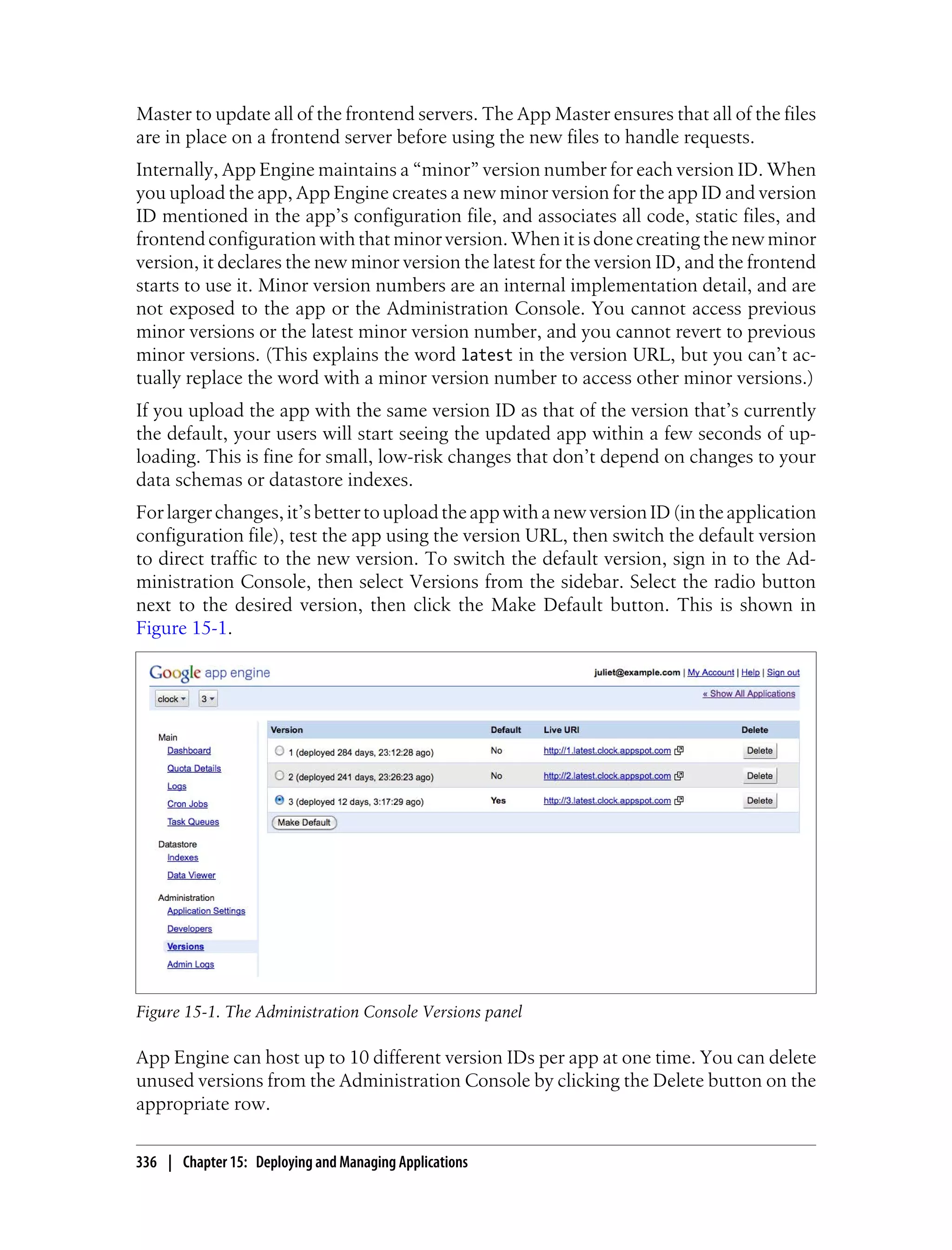 Master to update all of the frontend servers. The App Master ensures that all of the files
are in place on a frontend server before using the new files to handle requests.
Internally, App Engine maintains a “minor” version number for each version ID. When
you upload the app, App Engine creates a new minor version for the app ID and version
ID mentioned in the app’s configuration file, and associates all code, static files, and
frontend configuration with that minor version. When it is done creating the new minor
version, it declares the new minor version the latest for the version ID, and the frontend
starts to use it. Minor version numbers are an internal implementation detail, and are
not exposed to the app or the Administration Console. You cannot access previous
minor versions or the latest minor version number, and you cannot revert to previous
minor versions. (This explains the word latest in the version URL, but you can’t ac-
tually replace the word with a minor version number to access other minor versions.)
If you upload the app with the same version ID as that of the version that’s currently
the default, your users will start seeing the updated app within a few seconds of up-
loading. This is fine for small, low-risk changes that don’t depend on changes to your
data schemas or datastore indexes.
For larger changes, it’s better to upload the app with a new version ID (in the application
configuration file), test the app using the version URL, then switch the default version
to direct traffic to the new version. To switch the default version, sign in to the Ad-
ministration Console, then select Versions from the sidebar. Select the radio button
next to the desired version, then click the Make Default button. This is shown in
Figure 15-1.




Figure 15-1. The Administration Console Versions panel

App Engine can host up to 10 different version IDs per app at one time. You can delete
unused versions from the Administration Console by clicking the Delete button on the
appropriate row.

336 | Chapter 15: Deploying and Managing Applications
 