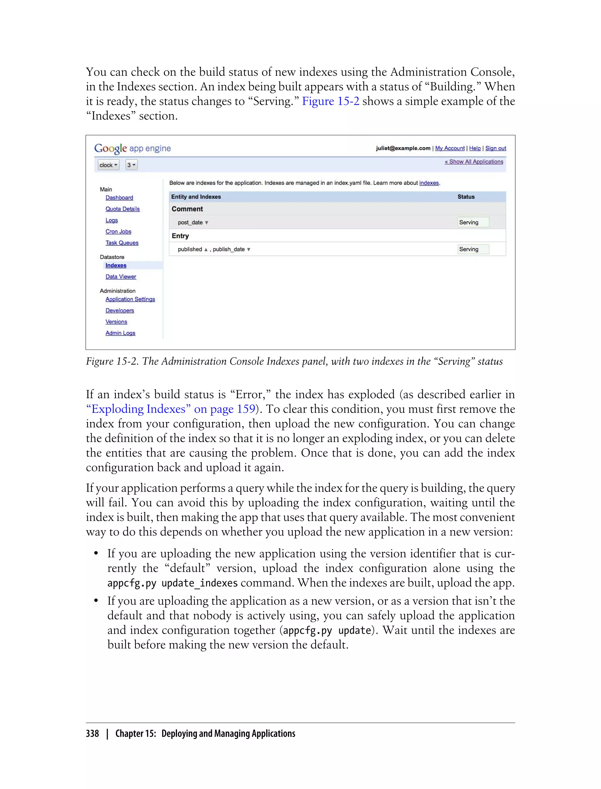 You can check on the build status of new indexes using the Administration Console,
in the Indexes section. An index being built appears with a status of “Building.” When
it is ready, the status changes to “Serving.” Figure 15-2 shows a simple example of the
“Indexes” section.




Figure 15-2. The Administration Console Indexes panel, with two indexes in the “Serving” status


If an index’s build status is “Error,” the index has exploded (as described earlier in
“Exploding Indexes” on page 159). To clear this condition, you must first remove the
index from your configuration, then upload the new configuration. You can change
the definition of the index so that it is no longer an exploding index, or you can delete
the entities that are causing the problem. Once that is done, you can add the index
configuration back and upload it again.
If your application performs a query while the index for the query is building, the query
will fail. You can avoid this by uploading the index configuration, waiting until the
index is built, then making the app that uses that query available. The most convenient
way to do this depends on whether you upload the new application in a new version:
 • If you are uploading the new application using the version identifier that is cur-
   rently the “default” version, upload the index configuration alone using the
   appcfg.py update_indexes command. When the indexes are built, upload the app.
 • If you are uploading the application as a new version, or as a version that isn’t the
   default and that nobody is actively using, you can safely upload the application
   and index configuration together (appcfg.py update). Wait until the indexes are
   built before making the new version the default.




338 | Chapter 15: Deploying and Managing Applications
 