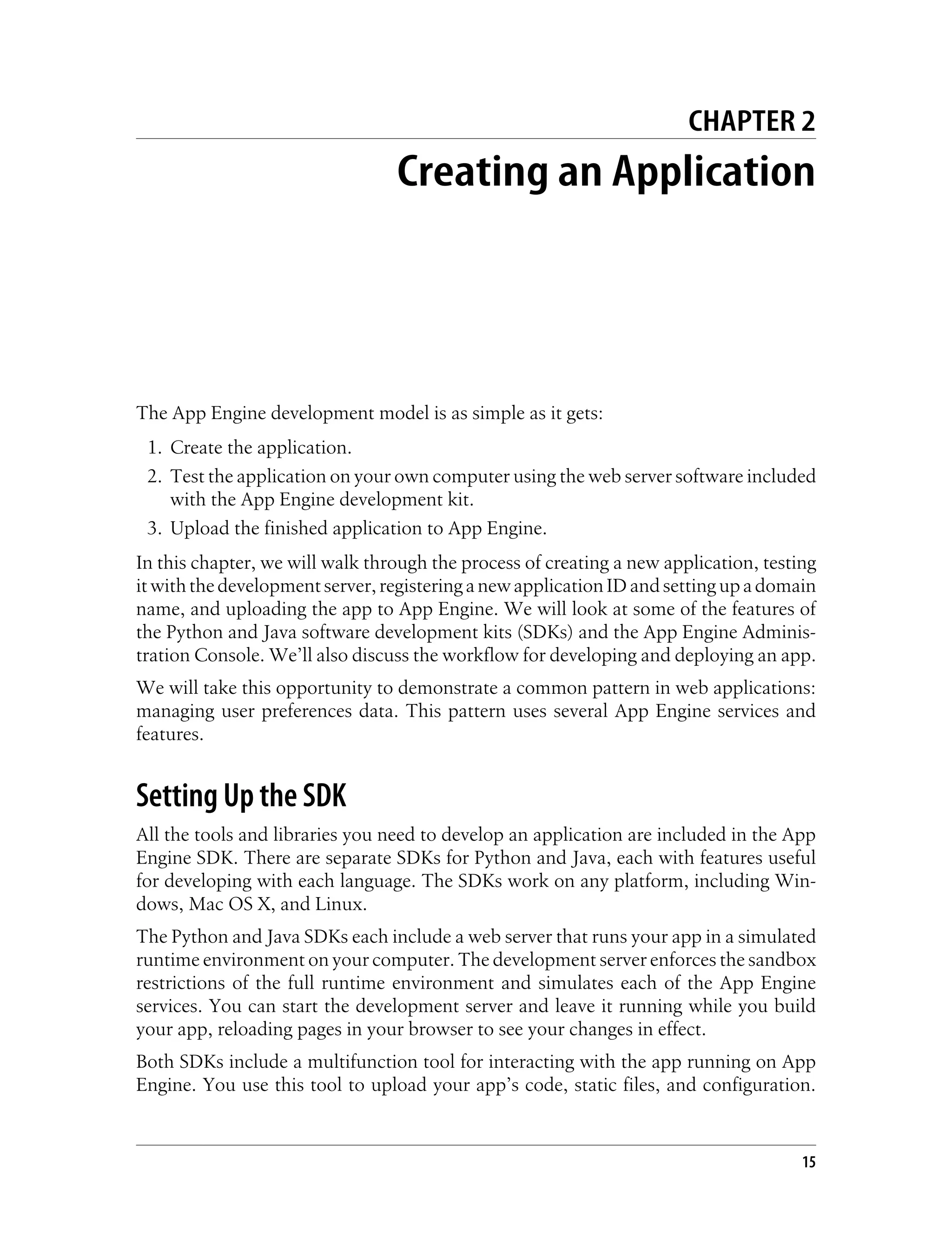 CHAPTER 2
                                 Creating an Application




The App Engine development model is as simple as it gets:
 1. Create the application.
 2. Test the application on your own computer using the web server software included
    with the App Engine development kit.
 3. Upload the finished application to App Engine.
In this chapter, we will walk through the process of creating a new application, testing
it with the development server, registering a new application ID and setting up a domain
name, and uploading the app to App Engine. We will look at some of the features of
the Python and Java software development kits (SDKs) and the App Engine Adminis-
tration Console. We’ll also discuss the workflow for developing and deploying an app.
We will take this opportunity to demonstrate a common pattern in web applications:
managing user preferences data. This pattern uses several App Engine services and
features.


Setting Up the SDK
All the tools and libraries you need to develop an application are included in the App
Engine SDK. There are separate SDKs for Python and Java, each with features useful
for developing with each language. The SDKs work on any platform, including Win-
dows, Mac OS X, and Linux.
The Python and Java SDKs each include a web server that runs your app in a simulated
runtime environment on your computer. The development server enforces the sandbox
restrictions of the full runtime environment and simulates each of the App Engine
services. You can start the development server and leave it running while you build
your app, reloading pages in your browser to see your changes in effect.
Both SDKs include a multifunction tool for interacting with the app running on App
Engine. You use this tool to upload your app’s code, static files, and configuration.


                                                                                      15
 