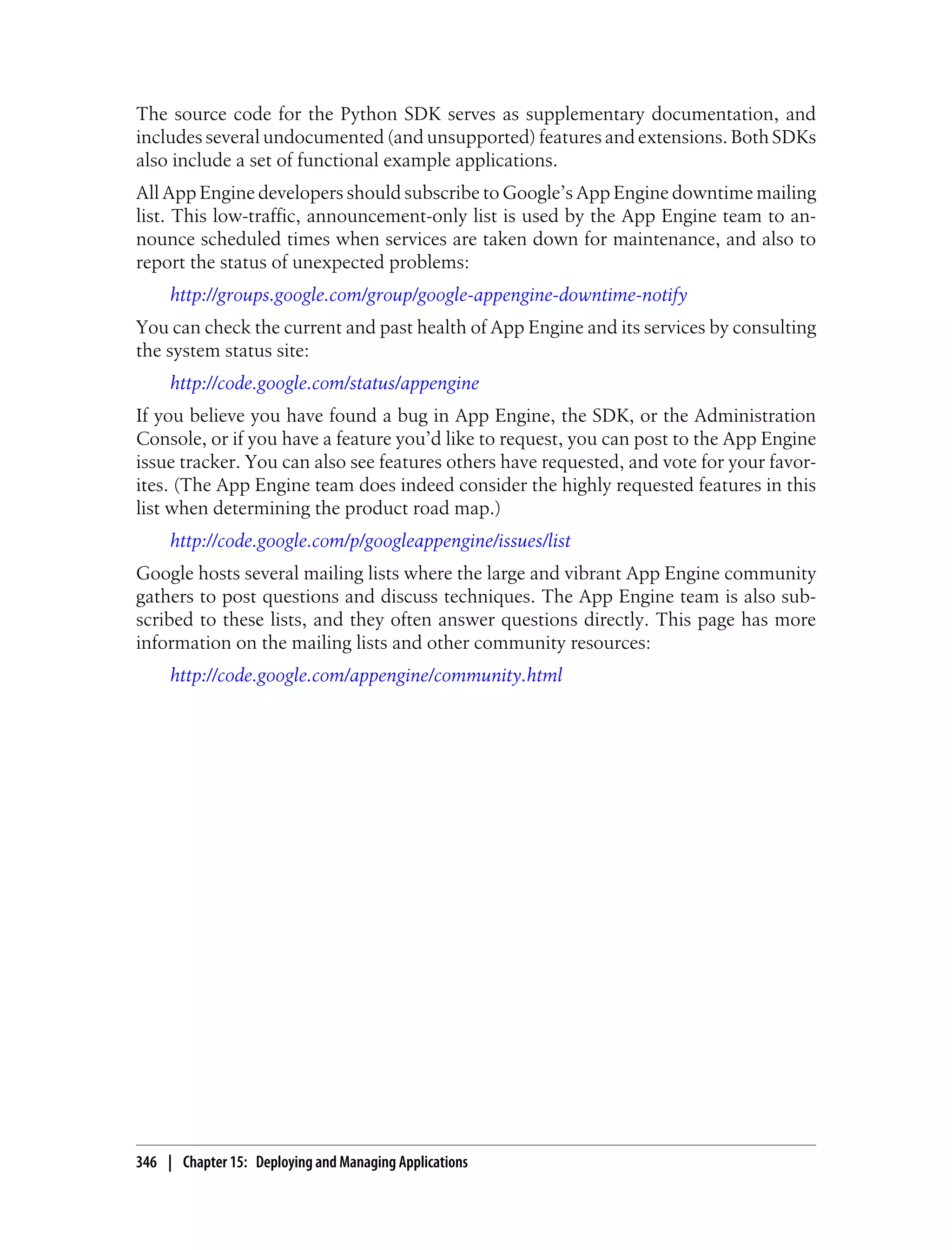 The source code for the Python SDK serves as supplementary documentation, and
includes several undocumented (and unsupported) features and extensions. Both SDKs
also include a set of functional example applications.
All App Engine developers should subscribe to Google’s App Engine downtime mailing
list. This low-traffic, announcement-only list is used by the App Engine team to an-
nounce scheduled times when services are taken down for maintenance, and also to
report the status of unexpected problems:
     http://groups.google.com/group/google-appengine-downtime-notify
You can check the current and past health of App Engine and its services by consulting
the system status site:
     http://code.google.com/status/appengine
If you believe you have found a bug in App Engine, the SDK, or the Administration
Console, or if you have a feature you’d like to request, you can post to the App Engine
issue tracker. You can also see features others have requested, and vote for your favor-
ites. (The App Engine team does indeed consider the highly requested features in this
list when determining the product road map.)
     http://code.google.com/p/googleappengine/issues/list
Google hosts several mailing lists where the large and vibrant App Engine community
gathers to post questions and discuss techniques. The App Engine team is also sub-
scribed to these lists, and they often answer questions directly. This page has more
information on the mailing lists and other community resources:
     http://code.google.com/appengine/community.html




346 | Chapter 15: Deploying and Managing Applications
 