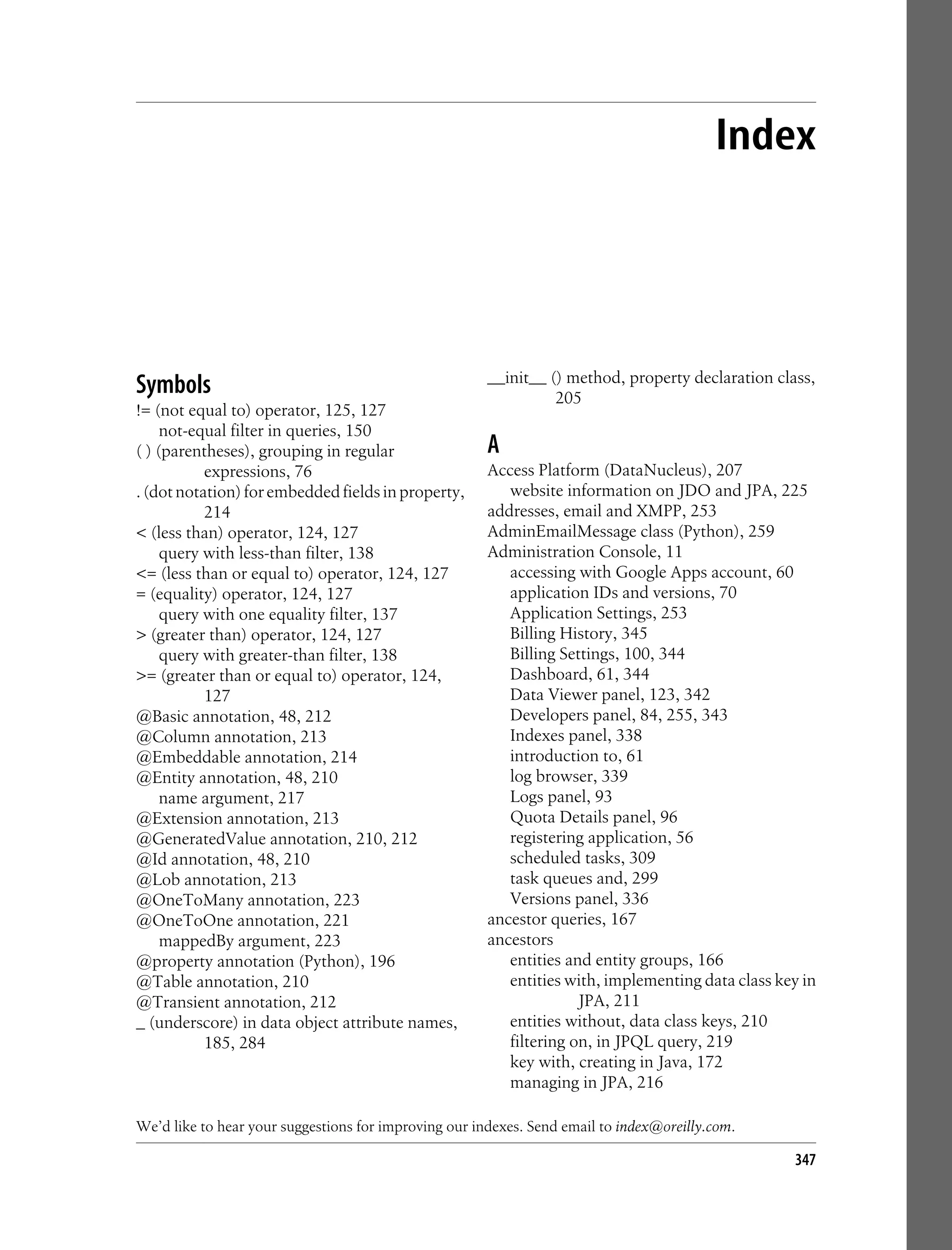 Index




Symbols                                                __init__ () method, property declaration class,
                                                                 205
!= (not equal to) operator, 125, 127
     not-equal filter in queries, 150
( ) (parentheses), grouping in regular                 A
           expressions, 76                             Access Platform (DataNucleus), 207
. (dot notation) for embedded fields in property,         website information on JDO and JPA, 225
           214                                         addresses, email and XMPP, 253
< (less than) operator, 124, 127                       AdminEmailMessage class (Python), 259
     query with less-than filter, 138                  Administration Console, 11
<= (less than or equal to) operator, 124, 127             accessing with Google Apps account, 60
= (equality) operator, 124, 127                           application IDs and versions, 70
     query with one equality filter, 137                  Application Settings, 253
> (greater than) operator, 124, 127                       Billing History, 345
     query with greater-than filter, 138                  Billing Settings, 100, 344
>= (greater than or equal to) operator, 124,              Dashboard, 61, 344
           127                                            Data Viewer panel, 123, 342
@Basic annotation, 48, 212                                Developers panel, 84, 255, 343
@Column annotation, 213                                   Indexes panel, 338
@Embeddable annotation, 214                               introduction to, 61
@Entity annotation, 48, 210                               log browser, 339
     name argument, 217                                   Logs panel, 93
@Extension annotation, 213                                Quota Details panel, 96
@GeneratedValue annotation, 210, 212                      registering application, 56
@Id annotation, 48, 210                                   scheduled tasks, 309
@Lob annotation, 213                                      task queues and, 299
@OneToMany annotation, 223                                Versions panel, 336
@OneToOne annotation, 221                              ancestor queries, 167
     mappedBy argument, 223                            ancestors
@property annotation (Python), 196                        entities and entity groups, 166
@Table annotation, 210                                    entities with, implementing data class key in
@Transient annotation, 212                                           JPA, 211
_ (underscore) in data object attribute names,            entities without, data class keys, 210
           185, 284                                       filtering on, in JPQL query, 219
                                                          key with, creating in Java, 172
                                                          managing in JPA, 216

We’d like to hear your suggestions for improving our indexes. Send email to index@oreilly.com.

                                                                                                   347
 