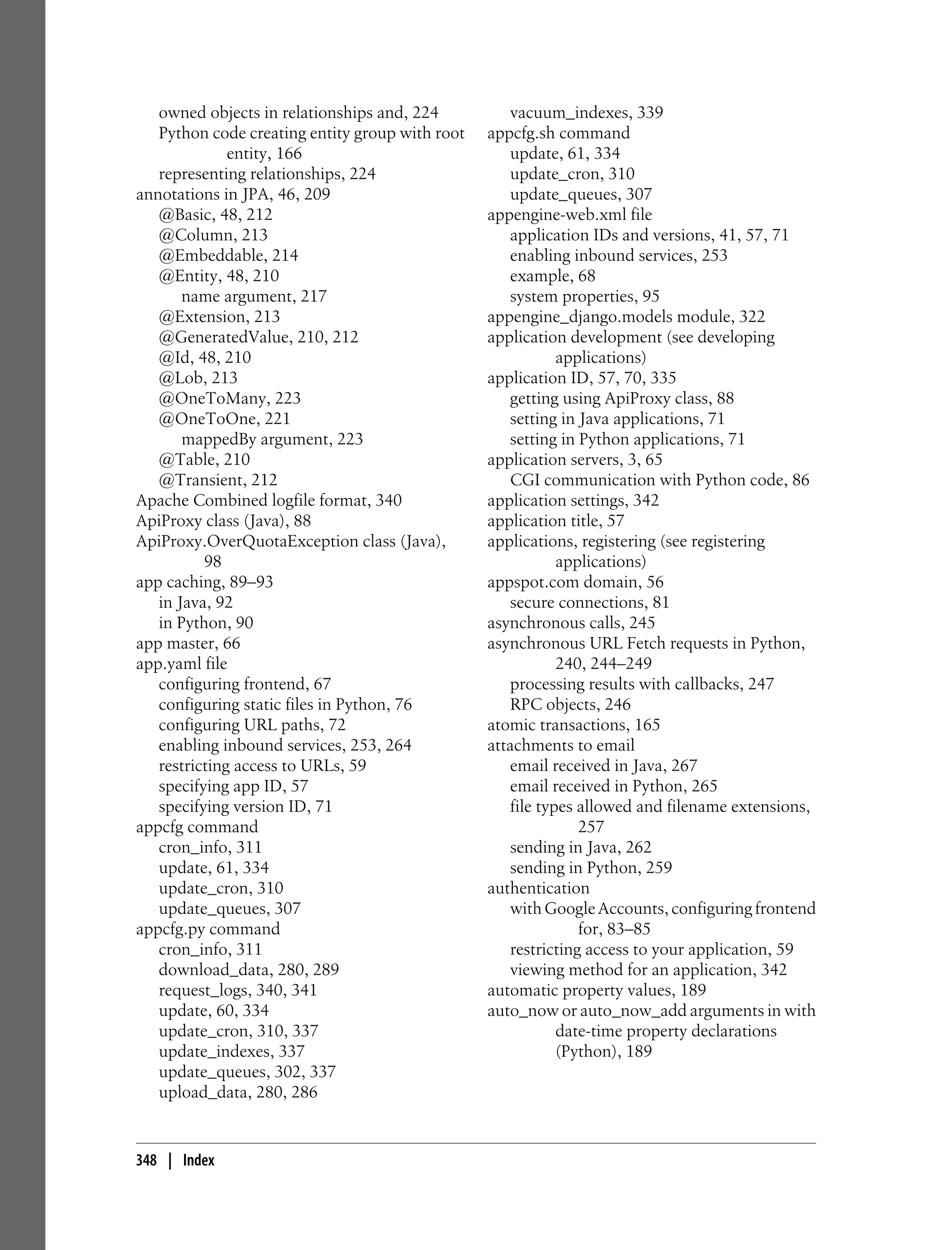 owned objects in relationships and, 224          vacuum_indexes, 339
   Python code creating entity group with root   appcfg.sh command
              entity, 166                           update, 61, 334
   representing relationships, 224                  update_cron, 310
annotations in JPA, 46, 209                         update_queues, 307
   @Basic, 48, 212                               appengine-web.xml file
   @Column, 213                                     application IDs and versions, 41, 57, 71
   @Embeddable, 214                                 enabling inbound services, 253
   @Entity, 48, 210                                 example, 68
       name argument, 217                           system properties, 95
   @Extension, 213                               appengine_django.models module, 322
   @GeneratedValue, 210, 212                     application development (see developing
   @Id, 48, 210                                             applications)
   @Lob, 213                                     application ID, 57, 70, 335
   @OneToMany, 223                                  getting using ApiProxy class, 88
   @OneToOne, 221                                   setting in Java applications, 71
       mappedBy argument, 223                       setting in Python applications, 71
   @Table, 210                                   application servers, 3, 65
   @Transient, 212                                  CGI communication with Python code, 86
Apache Combined logfile format, 340              application settings, 342
ApiProxy class (Java), 88                        application title, 57
ApiProxy.OverQuotaException class (Java),        applications, registering (see registering
          98                                                applications)
app caching, 89–93                               appspot.com domain, 56
   in Java, 92                                      secure connections, 81
   in Python, 90                                 asynchronous calls, 245
app master, 66                                   asynchronous URL Fetch requests in Python,
app.yaml file                                               240, 244–249
   configuring frontend, 67                         processing results with callbacks, 247
   configuring static files in Python, 76           RPC objects, 246
   configuring URL paths, 72                     atomic transactions, 165
   enabling inbound services, 253, 264           attachments to email
   restricting access to URLs, 59                   email received in Java, 267
   specifying app ID, 57                            email received in Python, 265
   specifying version ID, 71                        file types allowed and filename extensions,
appcfg command                                                 257
   cron_info, 311                                   sending in Java, 262
   update, 61, 334                                  sending in Python, 259
   update_cron, 310                              authentication
   update_queues, 307                               with Google Accounts, configuring frontend
appcfg.py command                                              for, 83–85
   cron_info, 311                                   restricting access to your application, 59
   download_data, 280, 289                          viewing method for an application, 342
   request_logs, 340, 341                        automatic property values, 189
   update, 60, 334                               auto_now or auto_now_add arguments in with
   update_cron, 310, 337                                    date-time property declarations
   update_indexes, 337                                      (Python), 189
   update_queues, 302, 337
   upload_data, 280, 286


348 | Index
 