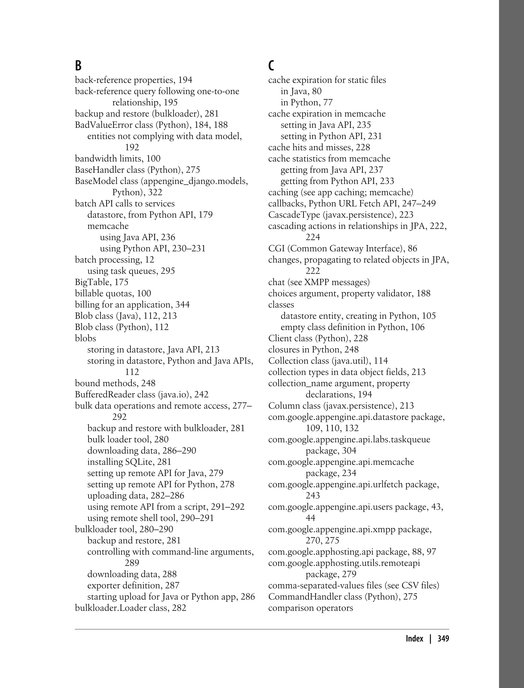 B                                                 C
back-reference properties, 194                    cache expiration for static files
back-reference query following one-to-one             in Java, 80
            relationship, 195                         in Python, 77
backup and restore (bulkloader), 281              cache expiration in memcache
BadValueError class (Python), 184, 188                setting in Java API, 235
    entities not complying with data model,           setting in Python API, 231
                192                               cache hits and misses, 228
bandwidth limits, 100                             cache statistics from memcache
BaseHandler class (Python), 275                       getting from Java API, 237
BaseModel class (appengine_django.models,             getting from Python API, 233
            Python), 322                          caching (see app caching; memcache)
batch API calls to services                       callbacks, Python URL Fetch API, 247–249
    datastore, from Python API, 179               CascadeType (javax.persistence), 223
    memcache                                      cascading actions in relationships in JPA, 222,
        using Java API, 236                                  224
        using Python API, 230–231                 CGI (Common Gateway Interface), 86
batch processing, 12                              changes, propagating to related objects in JPA,
    using task queues, 295                                   222
BigTable, 175                                     chat (see XMPP messages)
billable quotas, 100                              choices argument, property validator, 188
billing for an application, 344                   classes
Blob class (Java), 112, 213                           datastore entity, creating in Python, 105
Blob class (Python), 112                              empty class definition in Python, 106
blobs                                             Client class (Python), 228
    storing in datastore, Java API, 213           closures in Python, 248
    storing in datastore, Python and Java APIs,   Collection class (java.util), 114
                112                               collection types in data object fields, 213
bound methods, 248                                collection_name argument, property
BufferedReader class (java.io), 242                          declarations, 194
bulk data operations and remote access, 277–      Column class (javax.persistence), 213
            292                                   com.google.appengine.api.datastore package,
    backup and restore with bulkloader, 281                  109, 110, 132
    bulk loader tool, 280                         com.google.appengine.api.labs.taskqueue
    downloading data, 286–290                                package, 304
    installing SQLite, 281                        com.google.appengine.api.memcache
    setting up remote API for Java, 279                      package, 234
    setting up remote API for Python, 278         com.google.appengine.api.urlfetch package,
    uploading data, 282–286                                  243
    using remote API from a script, 291–292       com.google.appengine.api.users package, 43,
    using remote shell tool, 290–291                         44
bulkloader tool, 280–290                          com.google.appengine.api.xmpp package,
    backup and restore, 281                                  270, 275
    controlling with command-line arguments,      com.google.apphosting.api package, 88, 97
                289                               com.google.apphosting.utils.remoteapi
    downloading data, 288                                    package, 279
    exporter definition, 287                      comma-separated-values files (see CSV files)
    starting upload for Java or Python app, 286   CommandHandler class (Python), 275
bulkloader.Loader class, 282                      comparison operators


                                                                                     Index | 349
 