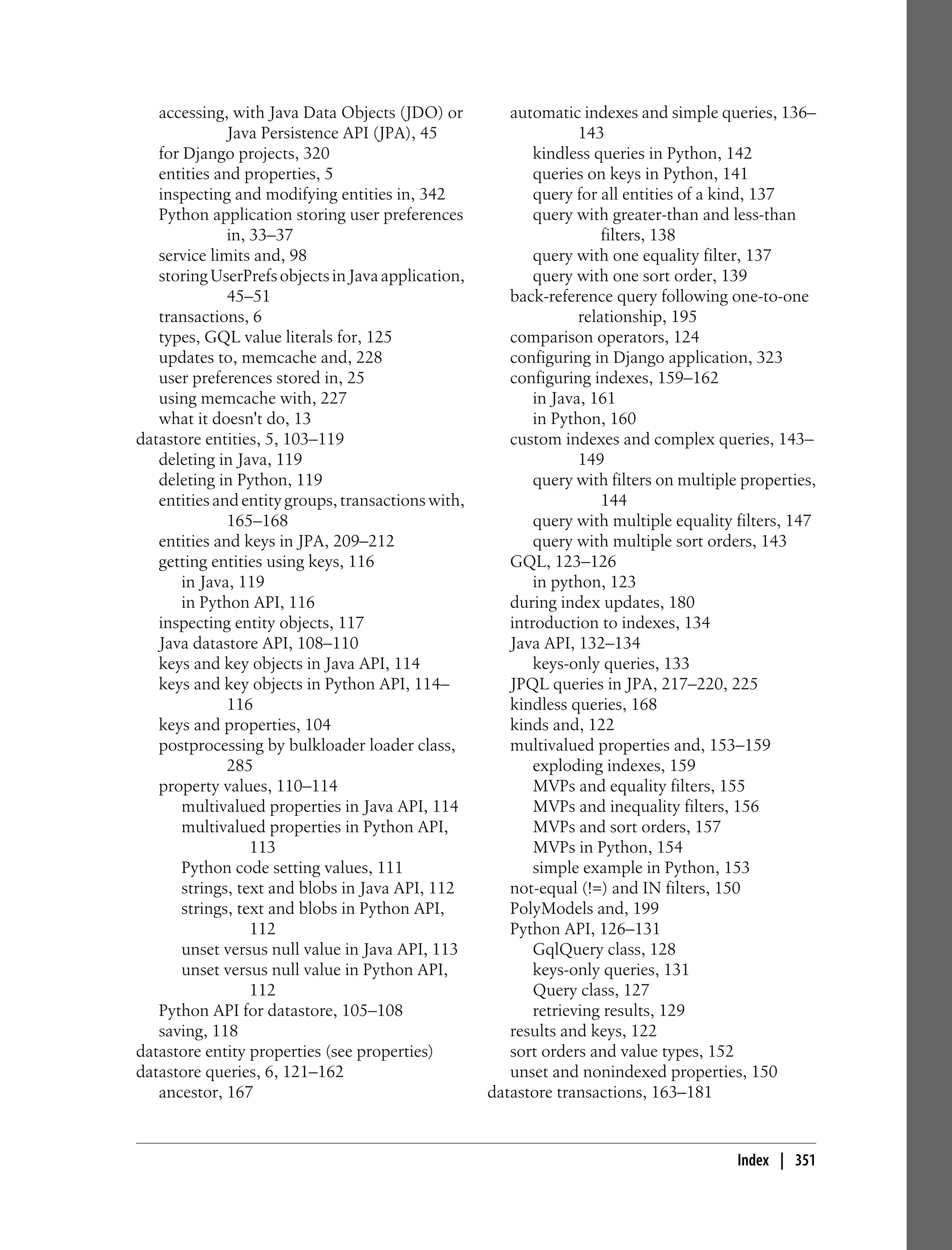 accessing, with Java Data Objects (JDO) or          automatic indexes and simple queries, 136–
              Java Persistence API (JPA), 45                      143
   for Django projects, 320                                kindless queries in Python, 142
   entities and properties, 5                              queries on keys in Python, 141
   inspecting and modifying entities in, 342               query for all entities of a kind, 137
   Python application storing user preferences             query with greater-than and less-than
              in, 33–37                                               filters, 138
   service limits and, 98                                  query with one equality filter, 137
   storing UserPrefs objects in Java application,          query with one sort order, 139
              45–51                                    back-reference query following one-to-one
   transactions, 6                                                relationship, 195
   types, GQL value literals for, 125                  comparison operators, 124
   updates to, memcache and, 228                       configuring in Django application, 323
   user preferences stored in, 25                      configuring indexes, 159–162
   using memcache with, 227                                in Java, 161
   what it doesn't do, 13                                  in Python, 160
datastore entities, 5, 103–119                         custom indexes and complex queries, 143–
   deleting in Java, 119                                          149
   deleting in Python, 119                                 query with filters on multiple properties,
   entities and entity groups, transactions with,                     144
              165–168                                      query with multiple equality filters, 147
   entities and keys in JPA, 209–212                       query with multiple sort orders, 143
   getting entities using keys, 116                    GQL, 123–126
       in Java, 119                                        in python, 123
       in Python API, 116                              during index updates, 180
   inspecting entity objects, 117                      introduction to indexes, 134
   Java datastore API, 108–110                         Java API, 132–134
   keys and key objects in Java API, 114                   keys-only queries, 133
   keys and key objects in Python API, 114–            JPQL queries in JPA, 217–220, 225
              116                                      kindless queries, 168
   keys and properties, 104                            kinds and, 122
   postprocessing by bulkloader loader class,          multivalued properties and, 153–159
              285                                          exploding indexes, 159
   property values, 110–114                                MVPs and equality filters, 155
       multivalued properties in Java API, 114             MVPs and inequality filters, 156
       multivalued properties in Python API,               MVPs and sort orders, 157
                  113                                      MVPs in Python, 154
       Python code setting values, 111                     simple example in Python, 153
       strings, text and blobs in Java API, 112        not-equal (!=) and IN filters, 150
       strings, text and blobs in Python API,          PolyModels and, 199
                  112                                  Python API, 126–131
       unset versus null value in Java API, 113            GqlQuery class, 128
       unset versus null value in Python API,              keys-only queries, 131
                  112                                      Query class, 127
   Python API for datastore, 105–108                       retrieving results, 129
   saving, 118                                         results and keys, 122
datastore entity properties (see properties)           sort orders and value types, 152
datastore queries, 6, 121–162                          unset and nonindexed properties, 150
   ancestor, 167                                    datastore transactions, 163–181


                                                                                         Index | 351
 