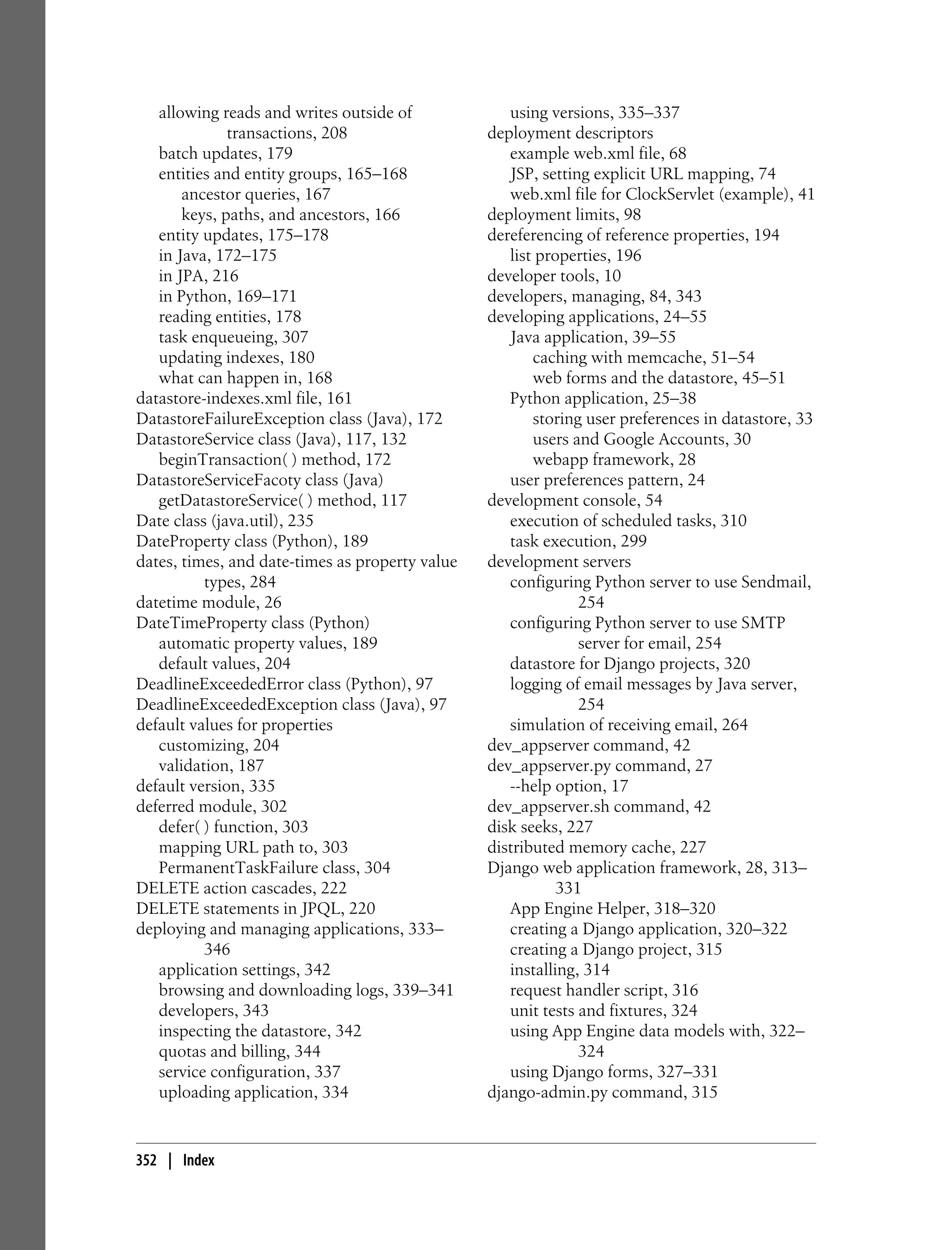 allowing reads and writes outside of             using versions, 335–337
              transactions, 208                  deployment descriptors
   batch updates, 179                               example web.xml file, 68
   entities and entity groups, 165–168              JSP, setting explicit URL mapping, 74
       ancestor queries, 167                        web.xml file for ClockServlet (example), 41
       keys, paths, and ancestors, 166           deployment limits, 98
   entity updates, 175–178                       dereferencing of reference properties, 194
   in Java, 172–175                                 list properties, 196
   in JPA, 216                                   developer tools, 10
   in Python, 169–171                            developers, managing, 84, 343
   reading entities, 178                         developing applications, 24–55
   task enqueueing, 307                             Java application, 39–55
   updating indexes, 180                                caching with memcache, 51–54
   what can happen in, 168                              web forms and the datastore, 45–51
datastore-indexes.xml file, 161                     Python application, 25–38
DatastoreFailureException class (Java), 172             storing user preferences in datastore, 33
DatastoreService class (Java), 117, 132                 users and Google Accounts, 30
   beginTransaction( ) method, 172                      webapp framework, 28
DatastoreServiceFacoty class (Java)                 user preferences pattern, 24
   getDatastoreService( ) method, 117            development console, 54
Date class (java.util), 235                         execution of scheduled tasks, 310
DateProperty class (Python), 189                    task execution, 299
dates, times, and date-times as property value   development servers
          types, 284                                configuring Python server to use Sendmail,
datetime module, 26                                            254
DateTimeProperty class (Python)                     configuring Python server to use SMTP
   automatic property values, 189                              server for email, 254
   default values, 204                              datastore for Django projects, 320
DeadlineExceededError class (Python), 97            logging of email messages by Java server,
DeadlineExceededException class (Java), 97                     254
default values for properties                       simulation of receiving email, 264
   customizing, 204                              dev_appserver command, 42
   validation, 187                               dev_appserver.py command, 27
default version, 335                                --help option, 17
deferred module, 302                             dev_appserver.sh command, 42
   defer( ) function, 303                        disk seeks, 227
   mapping URL path to, 303                      distributed memory cache, 227
   PermanentTaskFailure class, 304               Django web application framework, 28, 313–
DELETE action cascades, 222                                 331
DELETE statements in JPQL, 220                      App Engine Helper, 318–320
deploying and managing applications, 333–           creating a Django application, 320–322
          346                                       creating a Django project, 315
   application settings, 342                        installing, 314
   browsing and downloading logs, 339–341           request handler script, 316
   developers, 343                                  unit tests and fixtures, 324
   inspecting the datastore, 342                    using App Engine data models with, 322–
   quotas and billing, 344                                     324
   service configuration, 337                       using Django forms, 327–331
   uploading application, 334                    django-admin.py command, 315


352 | Index
 