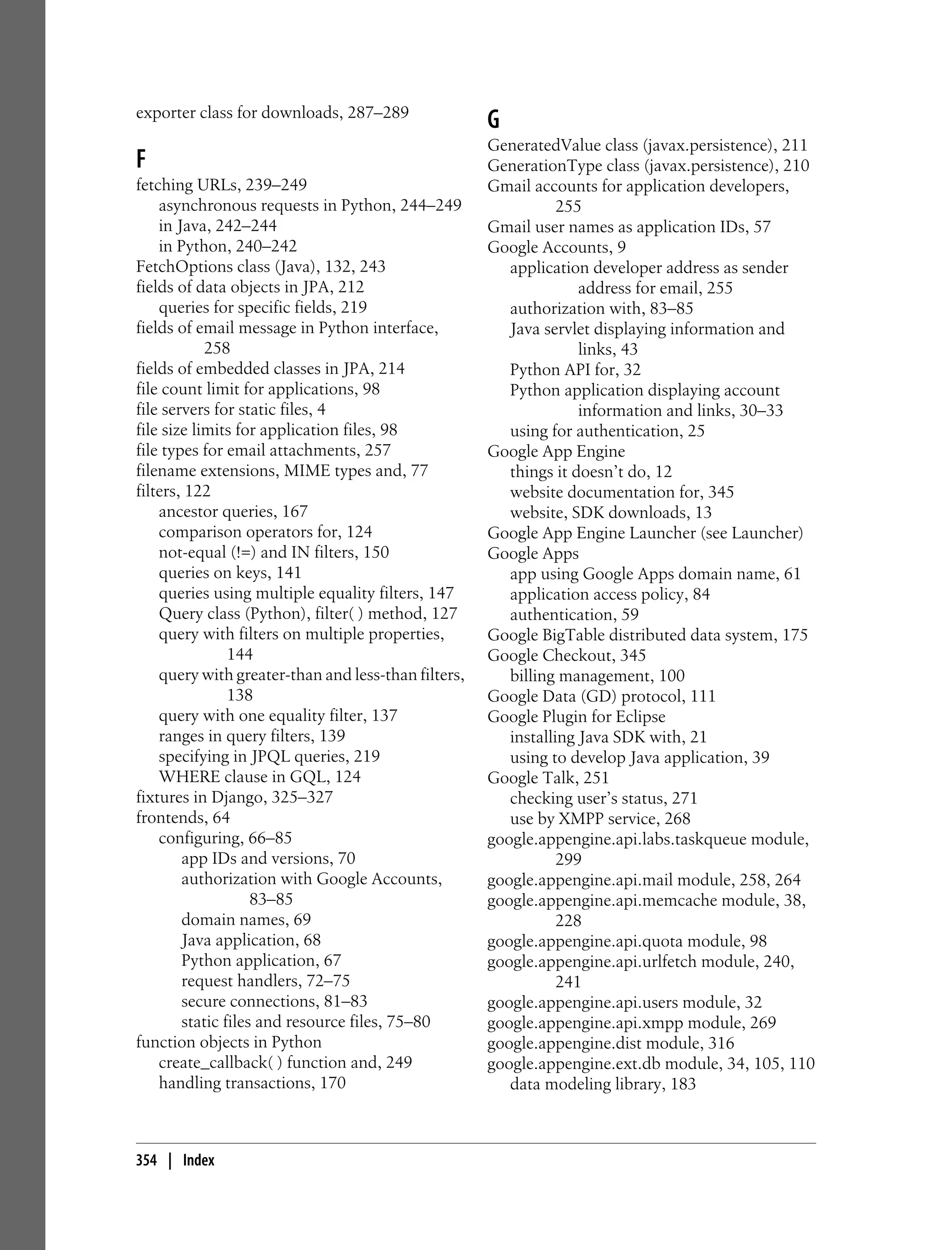 exporter class for downloads, 287–289
                                                     G
                                                     GeneratedValue class (javax.persistence), 211
F                                                    GenerationType class (javax.persistence), 210
fetching URLs, 239–249                               Gmail accounts for application developers,
    asynchronous requests in Python, 244–249                    255
    in Java, 242–244                                 Gmail user names as application IDs, 57
    in Python, 240–242                               Google Accounts, 9
FetchOptions class (Java), 132, 243                     application developer address as sender
fields of data objects in JPA, 212                                 address for email, 255
    queries for specific fields, 219                    authorization with, 83–85
fields of email message in Python interface,            Java servlet displaying information and
            258                                                    links, 43
fields of embedded classes in JPA, 214                  Python API for, 32
file count limit for applications, 98                   Python application displaying account
file servers for static files, 4                                   information and links, 30–33
file size limits for application files, 98              using for authentication, 25
file types for email attachments, 257                Google App Engine
filename extensions, MIME types and, 77                 things it doesn’t do, 12
filters, 122                                            website documentation for, 345
    ancestor queries, 167                               website, SDK downloads, 13
    comparison operators for, 124                    Google App Engine Launcher (see Launcher)
    not-equal (!=) and IN filters, 150               Google Apps
    queries on keys, 141                                app using Google Apps domain name, 61
    queries using multiple equality filters, 147        application access policy, 84
    Query class (Python), filter( ) method, 127         authentication, 59
    query with filters on multiple properties,       Google BigTable distributed data system, 175
                144                                  Google Checkout, 345
    query with greater-than and less-than filters,      billing management, 100
                138                                  Google Data (GD) protocol, 111
    query with one equality filter, 137              Google Plugin for Eclipse
    ranges in query filters, 139                        installing Java SDK with, 21
    specifying in JPQL queries, 219                     using to develop Java application, 39
    WHERE clause in GQL, 124                         Google Talk, 251
fixtures in Django, 325–327                             checking user’s status, 271
frontends, 64                                           use by XMPP service, 268
    configuring, 66–85                               google.appengine.api.labs.taskqueue module,
        app IDs and versions, 70                                299
        authorization with Google Accounts,          google.appengine.api.mail module, 258, 264
                    83–85                            google.appengine.api.memcache module, 38,
        domain names, 69                                        228
        Java application, 68                         google.appengine.api.quota module, 98
        Python application, 67                       google.appengine.api.urlfetch module, 240,
        request handlers, 72–75                                 241
        secure connections, 81–83                    google.appengine.api.users module, 32
        static files and resource files, 75–80       google.appengine.api.xmpp module, 269
function objects in Python                           google.appengine.dist module, 316
    create_callback( ) function and, 249             google.appengine.ext.db module, 34, 105, 110
    handling transactions, 170                          data modeling library, 183



354 | Index
 