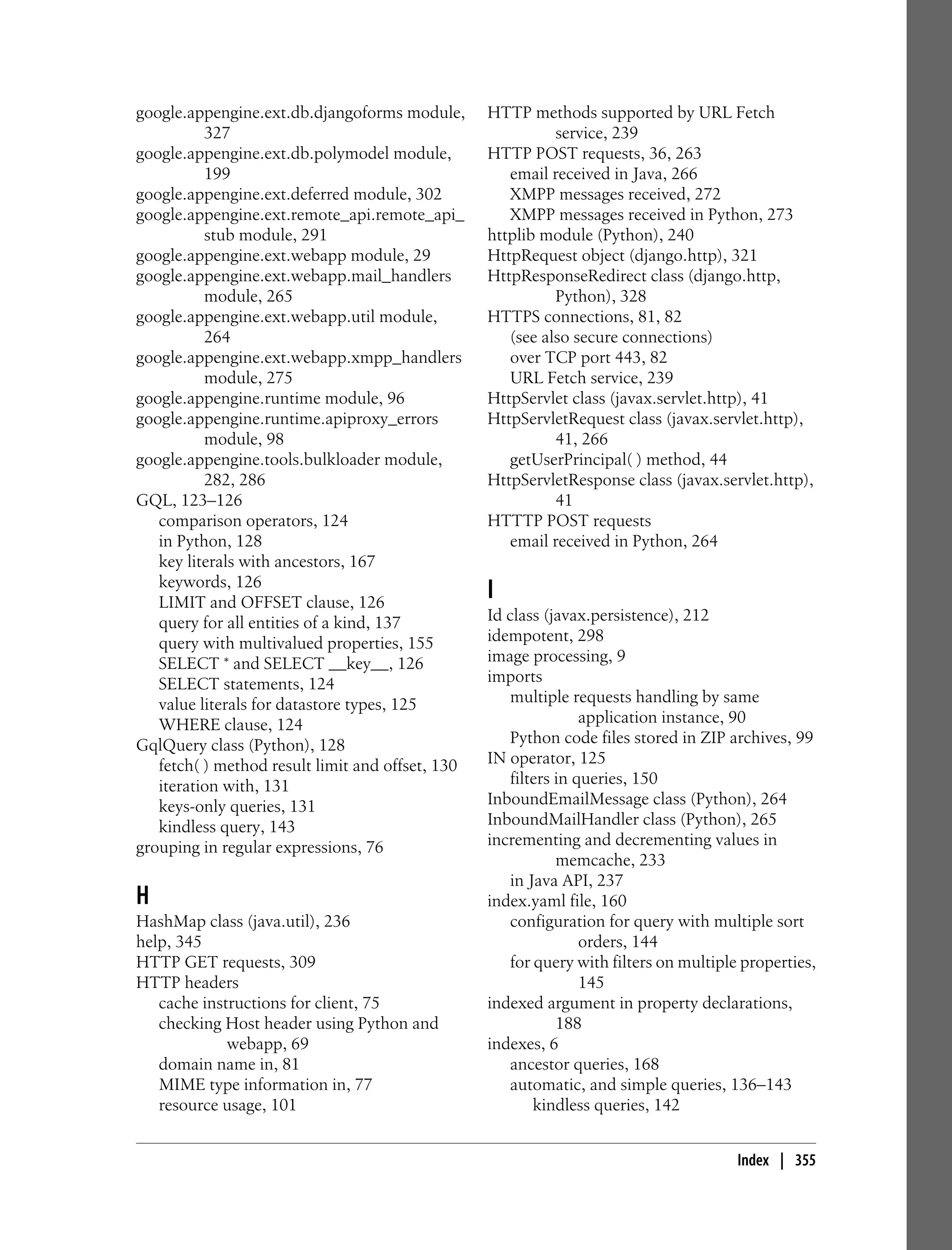 google.appengine.ext.db.djangoforms module,       HTTP methods supported by URL Fetch
          327                                               service, 239
google.appengine.ext.db.polymodel module,         HTTP POST requests, 36, 263
          199                                        email received in Java, 266
google.appengine.ext.deferred module, 302            XMPP messages received, 272
google.appengine.ext.remote_api.remote_api_          XMPP messages received in Python, 273
          stub module, 291                        httplib module (Python), 240
google.appengine.ext.webapp module, 29            HttpRequest object (django.http), 321
google.appengine.ext.webapp.mail_handlers         HttpResponseRedirect class (django.http,
          module, 265                                       Python), 328
google.appengine.ext.webapp.util module,          HTTPS connections, 81, 82
          264                                        (see also secure connections)
google.appengine.ext.webapp.xmpp_handlers            over TCP port 443, 82
          module, 275                                URL Fetch service, 239
google.appengine.runtime module, 96               HttpServlet class (javax.servlet.http), 41
google.appengine.runtime.apiproxy_errors          HttpServletRequest class (javax.servlet.http),
          module, 98                                        41, 266
google.appengine.tools.bulkloader module,            getUserPrincipal( ) method, 44
          282, 286                                HttpServletResponse class (javax.servlet.http),
GQL, 123–126                                                41
   comparison operators, 124                      HTTTP POST requests
   in Python, 128                                    email received in Python, 264
   key literals with ancestors, 167
   keywords, 126
   LIMIT and OFFSET clause, 126
                                                  I
   query for all entities of a kind, 137          Id class (javax.persistence), 212
   query with multivalued properties, 155         idempotent, 298
   SELECT * and SELECT __key__, 126               image processing, 9
   SELECT statements, 124                         imports
   value literals for datastore types, 125            multiple requests handling by same
   WHERE clause, 124                                              application instance, 90
GqlQuery class (Python), 128                          Python code files stored in ZIP archives, 99
   fetch( ) method result limit and offset, 130   IN operator, 125
   iteration with, 131                                filters in queries, 150
   keys-only queries, 131                         InboundEmailMessage class (Python), 264
   kindless query, 143                            InboundMailHandler class (Python), 265
grouping in regular expressions, 76               incrementing and decrementing values in
                                                              memcache, 233
                                                      in Java API, 237
H                                                 index.yaml file, 160
HashMap class (java.util), 236                        configuration for query with multiple sort
help, 345                                                         orders, 144
HTTP GET requests, 309                                for query with filters on multiple properties,
HTTP headers                                                      145
   cache instructions for client, 75              indexed argument in property declarations,
   checking Host header using Python and                      188
             webapp, 69                           indexes, 6
   domain name in, 81                                 ancestor queries, 168
   MIME type information in, 77                       automatic, and simple queries, 136–143
   resource usage, 101                                    kindless queries, 142


                                                                                        Index | 355
 