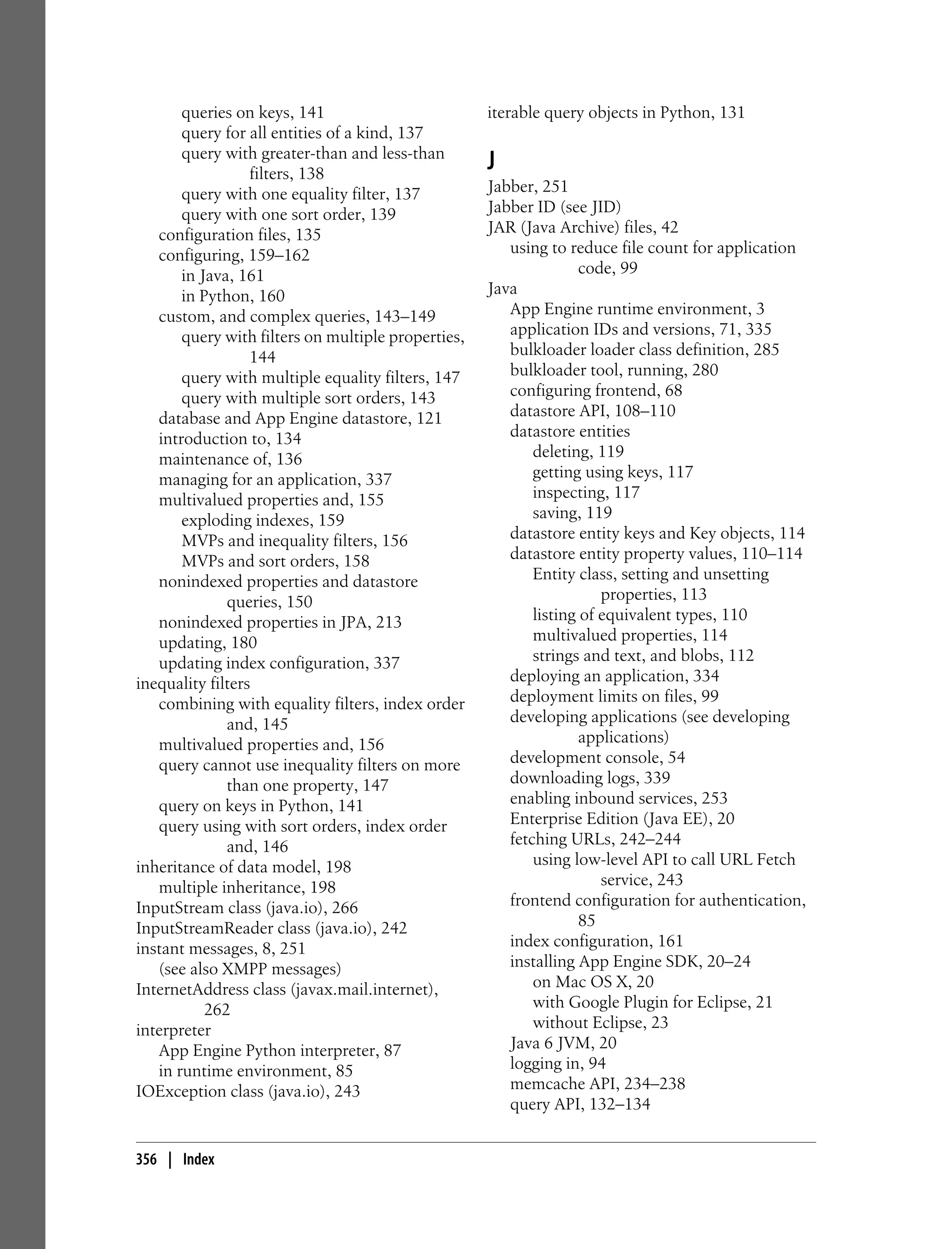 queries on keys, 141                         iterable query objects in Python, 131
       query for all entities of a kind, 137
       query with greater-than and less-than
                  filters, 138
                                                    J
       query with one equality filter, 137          Jabber, 251
       query with one sort order, 139               Jabber ID (see JID)
   configuration files, 135                         JAR (Java Archive) files, 42
   configuring, 159–162                                using to reduce file count for application
       in Java, 161                                                code, 99
       in Python, 160                               Java
   custom, and complex queries, 143–149                App Engine runtime environment, 3
       query with filters on multiple properties,      application IDs and versions, 71, 335
                  144                                  bulkloader loader class definition, 285
       query with multiple equality filters, 147       bulkloader tool, running, 280
       query with multiple sort orders, 143            configuring frontend, 68
   database and App Engine datastore, 121              datastore API, 108–110
   introduction to, 134                                datastore entities
   maintenance of, 136                                     deleting, 119
   managing for an application, 337                        getting using keys, 117
   multivalued properties and, 155                         inspecting, 117
       exploding indexes, 159                              saving, 119
       MVPs and inequality filters, 156                datastore entity keys and Key objects, 114
       MVPs and sort orders, 158                       datastore entity property values, 110–114
   nonindexed properties and datastore                     Entity class, setting and unsetting
              queries, 150                                            properties, 113
   nonindexed properties in JPA, 213                       listing of equivalent types, 110
   updating, 180                                           multivalued properties, 114
   updating index configuration, 337                       strings and text, and blobs, 112
inequality filters                                     deploying an application, 334
   combining with equality filters, index order        deployment limits on files, 99
              and, 145                                 developing applications (see developing
   multivalued properties and, 156                                 applications)
   query cannot use inequality filters on more         development console, 54
              than one property, 147                   downloading logs, 339
   query on keys in Python, 141                        enabling inbound services, 253
   query using with sort orders, index order           Enterprise Edition (Java EE), 20
              and, 146                                 fetching URLs, 242–244
inheritance of data model, 198                             using low-level API to call URL Fetch
   multiple inheritance, 198                                          service, 243
InputStream class (java.io), 266                       frontend configuration for authentication,
InputStreamReader class (java.io), 242                             85
instant messages, 8, 251                               index configuration, 161
   (see also XMPP messages)                            installing App Engine SDK, 20–24
InternetAddress class (javax.mail.internet),               on Mac OS X, 20
           262                                             with Google Plugin for Eclipse, 21
interpreter                                                without Eclipse, 23
   App Engine Python interpreter, 87                   Java 6 JVM, 20
   in runtime environment, 85                          logging in, 94
IOException class (java.io), 243                       memcache API, 234–238
                                                       query API, 132–134


356 | Index
 