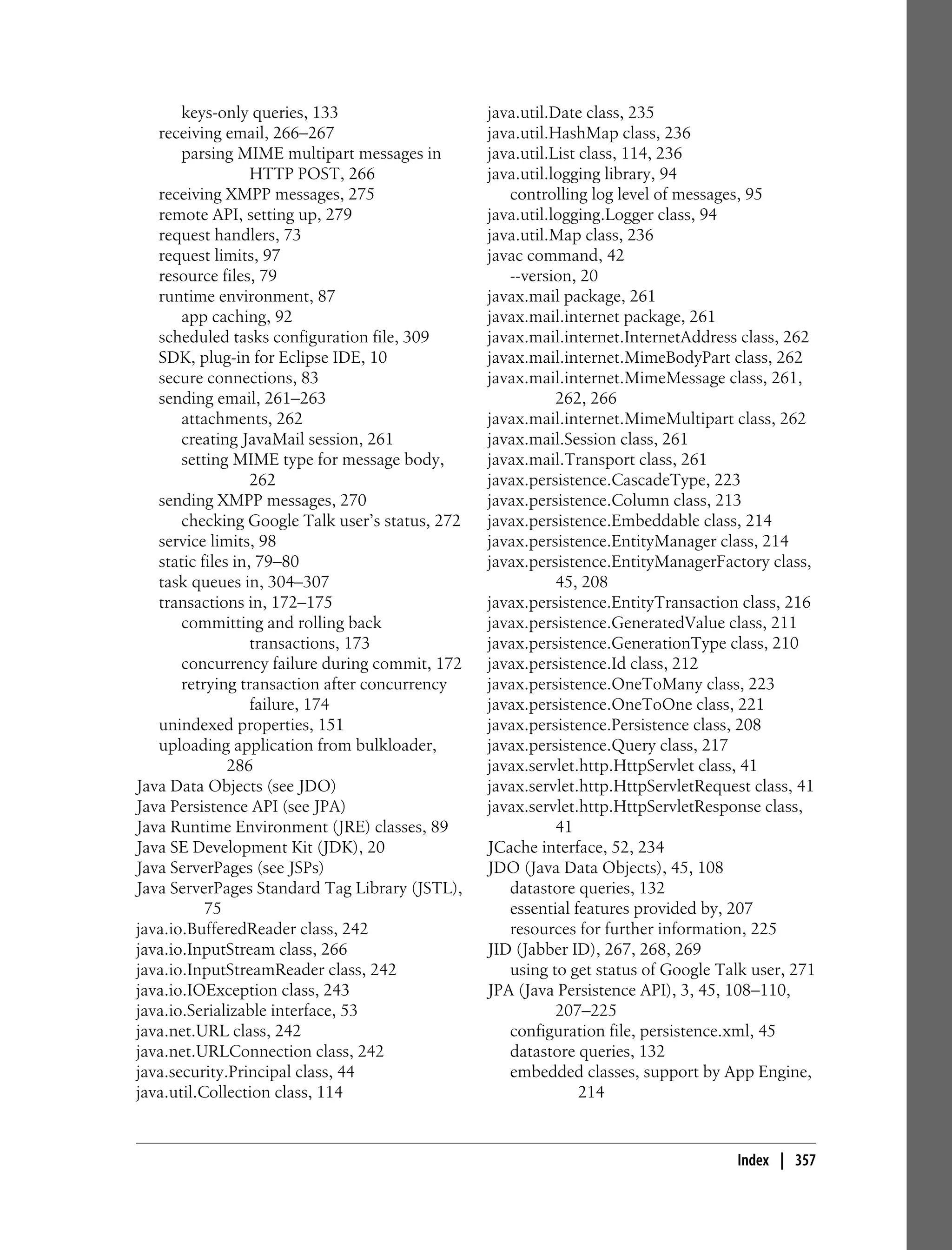 keys-only queries, 133                    java.util.Date class, 235
   receiving email, 266–267                      java.util.HashMap class, 236
       parsing MIME multipart messages in        java.util.List class, 114, 236
                   HTTP POST, 266                java.util.logging library, 94
   receiving XMPP messages, 275                     controlling log level of messages, 95
   remote API, setting up, 279                   java.util.logging.Logger class, 94
   request handlers, 73                          java.util.Map class, 236
   request limits, 97                            javac command, 42
   resource files, 79                               --version, 20
   runtime environment, 87                       javax.mail package, 261
       app caching, 92                           javax.mail.internet package, 261
   scheduled tasks configuration file, 309       javax.mail.internet.InternetAddress class, 262
   SDK, plug-in for Eclipse IDE, 10              javax.mail.internet.MimeBodyPart class, 262
   secure connections, 83                        javax.mail.internet.MimeMessage class, 261,
   sending email, 261–263                                   262, 266
       attachments, 262                          javax.mail.internet.MimeMultipart class, 262
       creating JavaMail session, 261            javax.mail.Session class, 261
       setting MIME type for message body,       javax.mail.Transport class, 261
                   262                           javax.persistence.CascadeType, 223
   sending XMPP messages, 270                    javax.persistence.Column class, 213
       checking Google Talk user’s status, 272   javax.persistence.Embeddable class, 214
   service limits, 98                            javax.persistence.EntityManager class, 214
   static files in, 79–80                        javax.persistence.EntityManagerFactory class,
   task queues in, 304–307                                  45, 208
   transactions in, 172–175                      javax.persistence.EntityTransaction class, 216
       committing and rolling back               javax.persistence.GeneratedValue class, 211
                   transactions, 173             javax.persistence.GenerationType class, 210
       concurrency failure during commit, 172    javax.persistence.Id class, 212
       retrying transaction after concurrency    javax.persistence.OneToMany class, 223
                   failure, 174                  javax.persistence.OneToOne class, 221
   unindexed properties, 151                     javax.persistence.Persistence class, 208
   uploading application from bulkloader,        javax.persistence.Query class, 217
               286                               javax.servlet.http.HttpServlet class, 41
Java Data Objects (see JDO)                      javax.servlet.http.HttpServletRequest class, 41
Java Persistence API (see JPA)                   javax.servlet.http.HttpServletResponse class,
Java Runtime Environment (JRE) classes, 89                  41
Java SE Development Kit (JDK), 20                JCache interface, 52, 234
Java ServerPages (see JSPs)                      JDO (Java Data Objects), 45, 108
Java ServerPages Standard Tag Library (JSTL),       datastore queries, 132
           75                                       essential features provided by, 207
java.io.BufferedReader class, 242                   resources for further information, 225
java.io.InputStream class, 266                   JID (Jabber ID), 267, 268, 269
java.io.InputStreamReader class, 242                using to get status of Google Talk user, 271
java.io.IOException class, 243                   JPA (Java Persistence API), 3, 45, 108–110,
java.io.Serializable interface, 53                          207–225
java.net.URL class, 242                             configuration file, persistence.xml, 45
java.net.URLConnection class, 242                   datastore queries, 132
java.security.Principal class, 44                   embedded classes, support by App Engine,
java.util.Collection class, 114                                 214


                                                                                    Index | 357
 