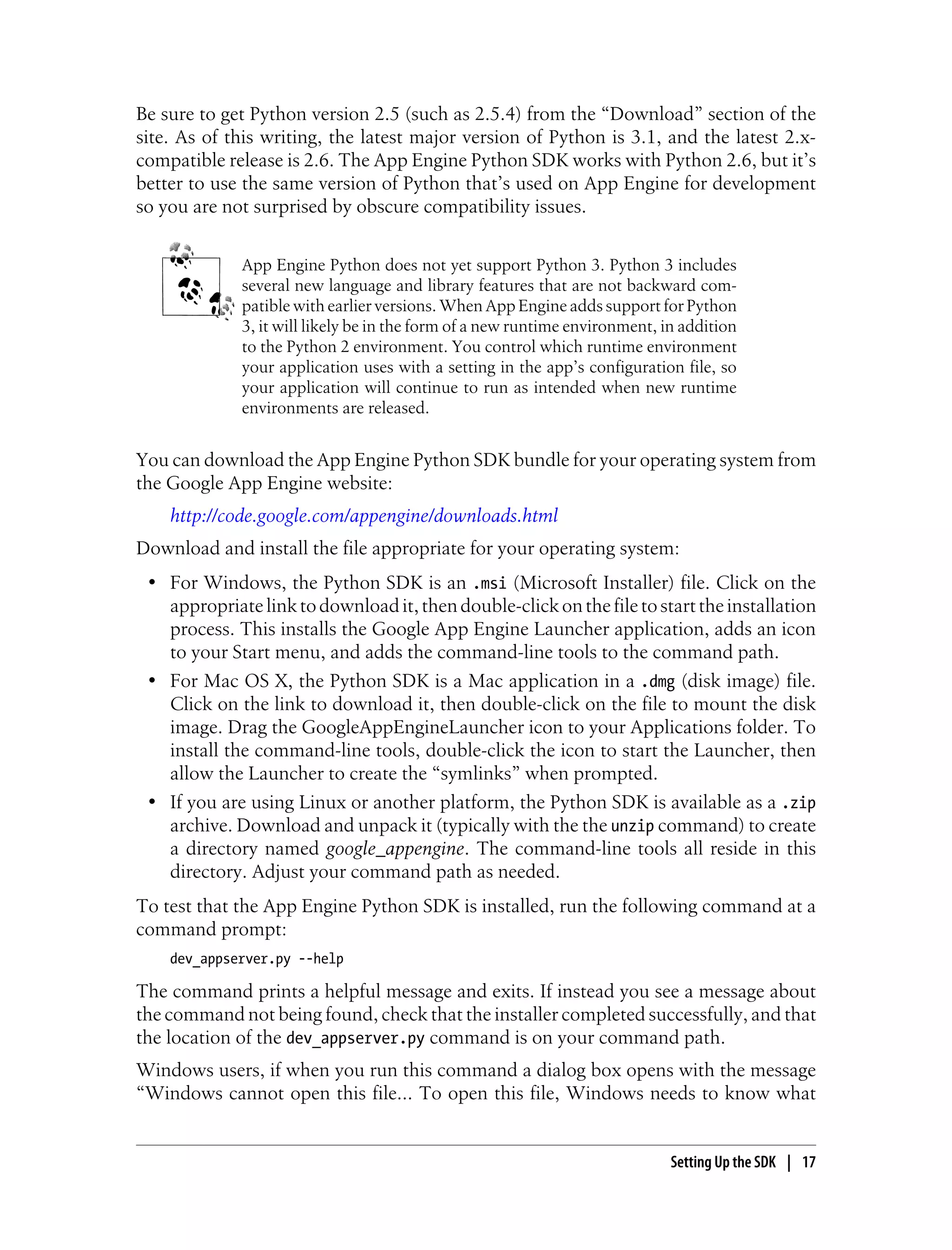 Be sure to get Python version 2.5 (such as 2.5.4) from the “Download” section of the
site. As of this writing, the latest major version of Python is 3.1, and the latest 2.x-
compatible release is 2.6. The App Engine Python SDK works with Python 2.6, but it’s
better to use the same version of Python that’s used on App Engine for development
so you are not surprised by obscure compatibility issues.


             App Engine Python does not yet support Python 3. Python 3 includes
             several new language and library features that are not backward com-
             patible with earlier versions. When App Engine adds support for Python
             3, it will likely be in the form of a new runtime environment, in addition
             to the Python 2 environment. You control which runtime environment
             your application uses with a setting in the app’s configuration file, so
             your application will continue to run as intended when new runtime
             environments are released.


You can download the App Engine Python SDK bundle for your operating system from
the Google App Engine website:
    http://code.google.com/appengine/downloads.html
Download and install the file appropriate for your operating system:
 • For Windows, the Python SDK is an .msi (Microsoft Installer) file. Click on the
   appropriate link to download it, then double-click on the file to start the installation
   process. This installs the Google App Engine Launcher application, adds an icon
   to your Start menu, and adds the command-line tools to the command path.
 • For Mac OS X, the Python SDK is a Mac application in a .dmg (disk image) file.
   Click on the link to download it, then double-click on the file to mount the disk
   image. Drag the GoogleAppEngineLauncher icon to your Applications folder. To
   install the command-line tools, double-click the icon to start the Launcher, then
   allow the Launcher to create the “symlinks” when prompted.
 • If you are using Linux or another platform, the Python SDK is available as a .zip
   archive. Download and unpack it (typically with the the unzip command) to create
   a directory named google_appengine. The command-line tools all reside in this
   directory. Adjust your command path as needed.
To test that the App Engine Python SDK is installed, run the following command at a
command prompt:
    dev_appserver.py --help

The command prints a helpful message and exits. If instead you see a message about
the command not being found, check that the installer completed successfully, and that
the location of the dev_appserver.py command is on your command path.
Windows users, if when you run this command a dialog box opens with the message
“Windows cannot open this file... To open this file, Windows needs to know what


                                                                             Setting Up the SDK | 17
 
