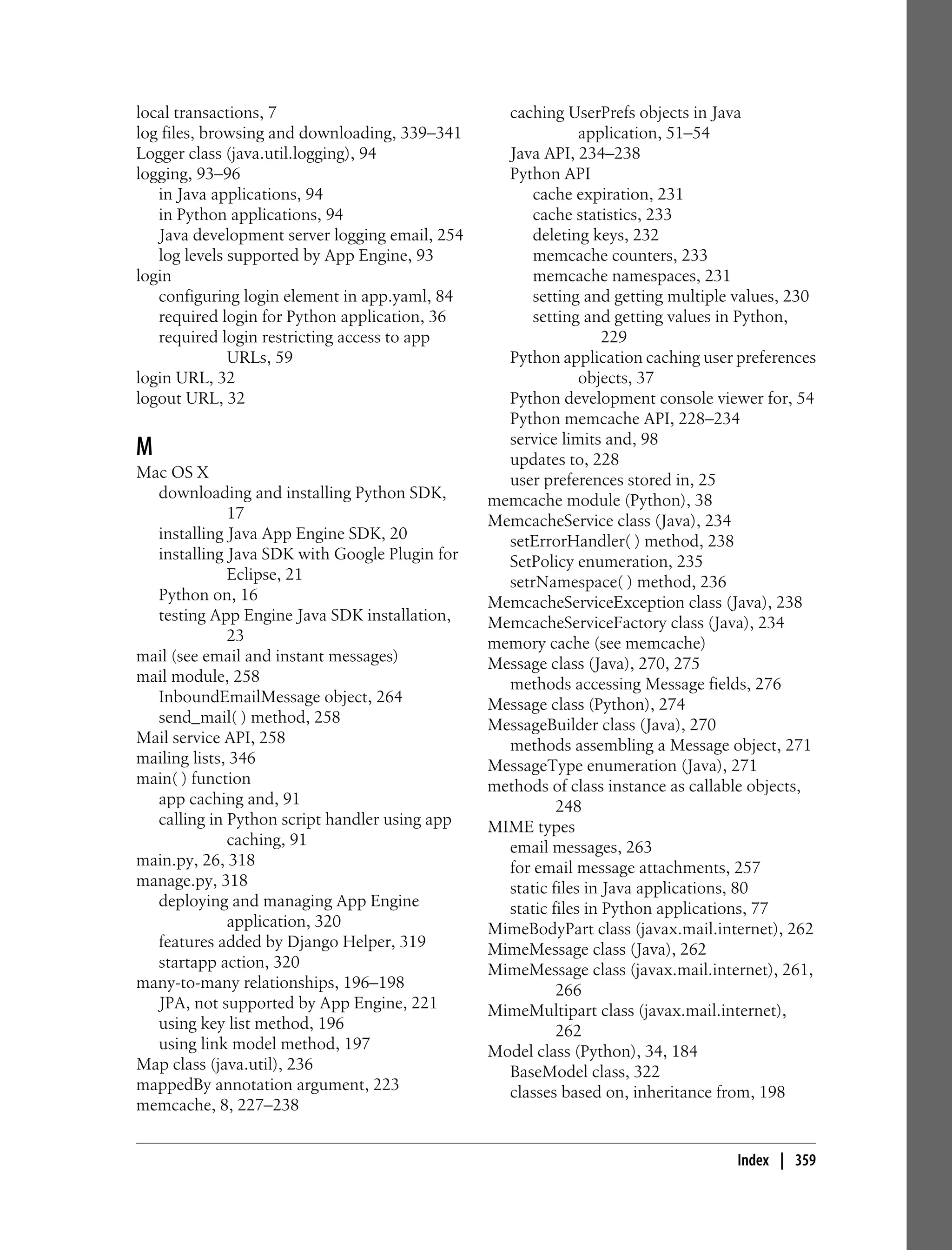 local transactions, 7                             caching UserPrefs objects in Java
log files, browsing and downloading, 339–341                  application, 51–54
Logger class (java.util.logging), 94              Java API, 234–238
logging, 93–96                                    Python API
   in Java applications, 94                           cache expiration, 231
   in Python applications, 94                         cache statistics, 233
   Java development server logging email, 254         deleting keys, 232
   log levels supported by App Engine, 93             memcache counters, 233
login                                                 memcache namespaces, 231
   configuring login element in app.yaml, 84          setting and getting multiple values, 230
   required login for Python application, 36          setting and getting values in Python,
   required login restricting access to app                       229
              URLs, 59                            Python application caching user preferences
login URL, 32                                                 objects, 37
logout URL, 32                                    Python development console viewer for, 54
                                                  Python memcache API, 228–234
                                                  service limits and, 98
M                                                 updates to, 228
Mac OS X                                          user preferences stored in, 25
  downloading and installing Python SDK,        memcache module (Python), 38
              17                                MemcacheService class (Java), 234
  installing Java App Engine SDK, 20              setErrorHandler( ) method, 238
  installing Java SDK with Google Plugin for      SetPolicy enumeration, 235
              Eclipse, 21                         setrNamespace( ) method, 236
  Python on, 16                                 MemcacheServiceException class (Java), 238
  testing App Engine Java SDK installation,     MemcacheServiceFactory class (Java), 234
              23                                memory cache (see memcache)
mail (see email and instant messages)           Message class (Java), 270, 275
mail module, 258                                  methods accessing Message fields, 276
  InboundEmailMessage object, 264               Message class (Python), 274
  send_mail( ) method, 258                      MessageBuilder class (Java), 270
Mail service API, 258                             methods assembling a Message object, 271
mailing lists, 346                              MessageType enumeration (Java), 271
main( ) function                                methods of class instance as callable objects,
  app caching and, 91                                     248
  calling in Python script handler using app    MIME types
              caching, 91                         email messages, 263
main.py, 26, 318                                  for email message attachments, 257
manage.py, 318                                    static files in Java applications, 80
  deploying and managing App Engine               static files in Python applications, 77
              application, 320                  MimeBodyPart class (javax.mail.internet), 262
  features added by Django Helper, 319          MimeMessage class (Java), 262
  startapp action, 320                          MimeMessage class (javax.mail.internet), 261,
many-to-many relationships, 196–198                       266
  JPA, not supported by App Engine, 221         MimeMultipart class (javax.mail.internet),
  using key list method, 196                              262
  using link model method, 197                  Model class (Python), 34, 184
Map class (java.util), 236                        BaseModel class, 322
mappedBy annotation argument, 223                 classes based on, inheritance from, 198
memcache, 8, 227–238


                                                                                   Index | 359
 
