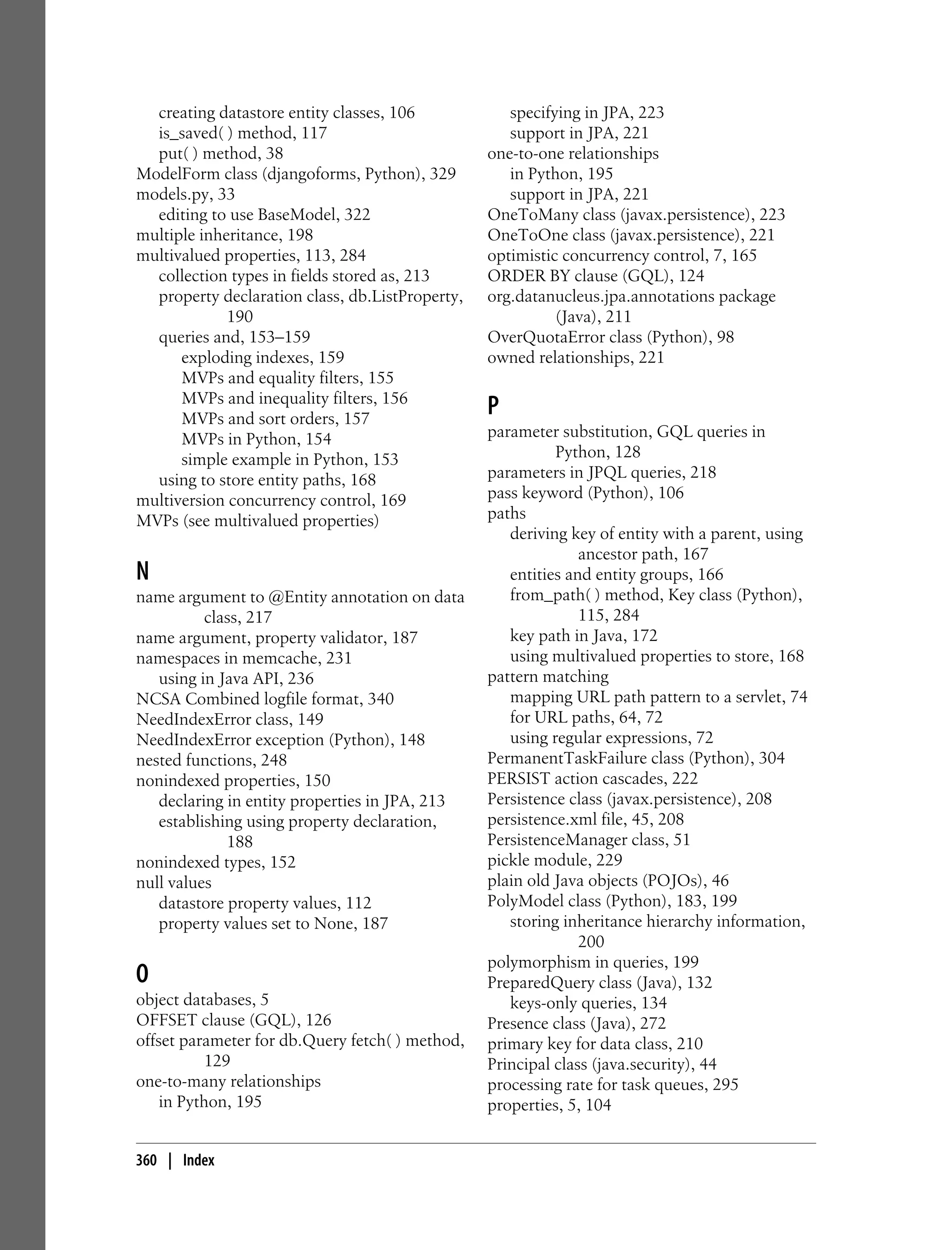 creating datastore entity classes, 106            specifying in JPA, 223
  is_saved( ) method, 117                           support in JPA, 221
  put( ) method, 38                              one-to-one relationships
ModelForm class (djangoforms, Python), 329          in Python, 195
models.py, 33                                       support in JPA, 221
  editing to use BaseModel, 322                  OneToMany class (javax.persistence), 223
multiple inheritance, 198                        OneToOne class (javax.persistence), 221
multivalued properties, 113, 284                 optimistic concurrency control, 7, 165
  collection types in fields stored as, 213      ORDER BY clause (GQL), 124
  property declaration class, db.ListProperty,   org.datanucleus.jpa.annotations package
             190                                           (Java), 211
  queries and, 153–159                           OverQuotaError class (Python), 98
      exploding indexes, 159                     owned relationships, 221
      MVPs and equality filters, 155
      MVPs and inequality filters, 156
      MVPs and sort orders, 157
                                                 P
      MVPs in Python, 154                        parameter substitution, GQL queries in
      simple example in Python, 153                        Python, 128
  using to store entity paths, 168               parameters in JPQL queries, 218
multiversion concurrency control, 169            pass keyword (Python), 106
MVPs (see multivalued properties)                paths
                                                    deriving key of entity with a parent, using
                                                               ancestor path, 167
N                                                   entities and entity groups, 166
name argument to @Entity annotation on data         from_path( ) method, Key class (Python),
          class, 217                                           115, 284
name argument, property validator, 187              key path in Java, 172
namespaces in memcache, 231                         using multivalued properties to store, 168
   using in Java API, 236                        pattern matching
NCSA Combined logfile format, 340                   mapping URL path pattern to a servlet, 74
NeedIndexError class, 149                           for URL paths, 64, 72
NeedIndexError exception (Python), 148              using regular expressions, 72
nested functions, 248                            PermanentTaskFailure class (Python), 304
nonindexed properties, 150                       PERSIST action cascades, 222
   declaring in entity properties in JPA, 213    Persistence class (javax.persistence), 208
   establishing using property declaration,      persistence.xml file, 45, 208
             188                                 PersistenceManager class, 51
nonindexed types, 152                            pickle module, 229
null values                                      plain old Java objects (POJOs), 46
   datastore property values, 112                PolyModel class (Python), 183, 199
   property values set to None, 187                 storing inheritance hierarchy information,
                                                               200
                                                 polymorphism in queries, 199
O                                                PreparedQuery class (Java), 132
object databases, 5                                 keys-only queries, 134
OFFSET clause (GQL), 126                         Presence class (Java), 272
offset parameter for db.Query fetch( ) method,   primary key for data class, 210
           129                                   Principal class (java.security), 44
one-to-many relationships                        processing rate for task queues, 295
    in Python, 195                               properties, 5, 104


360 | Index
 