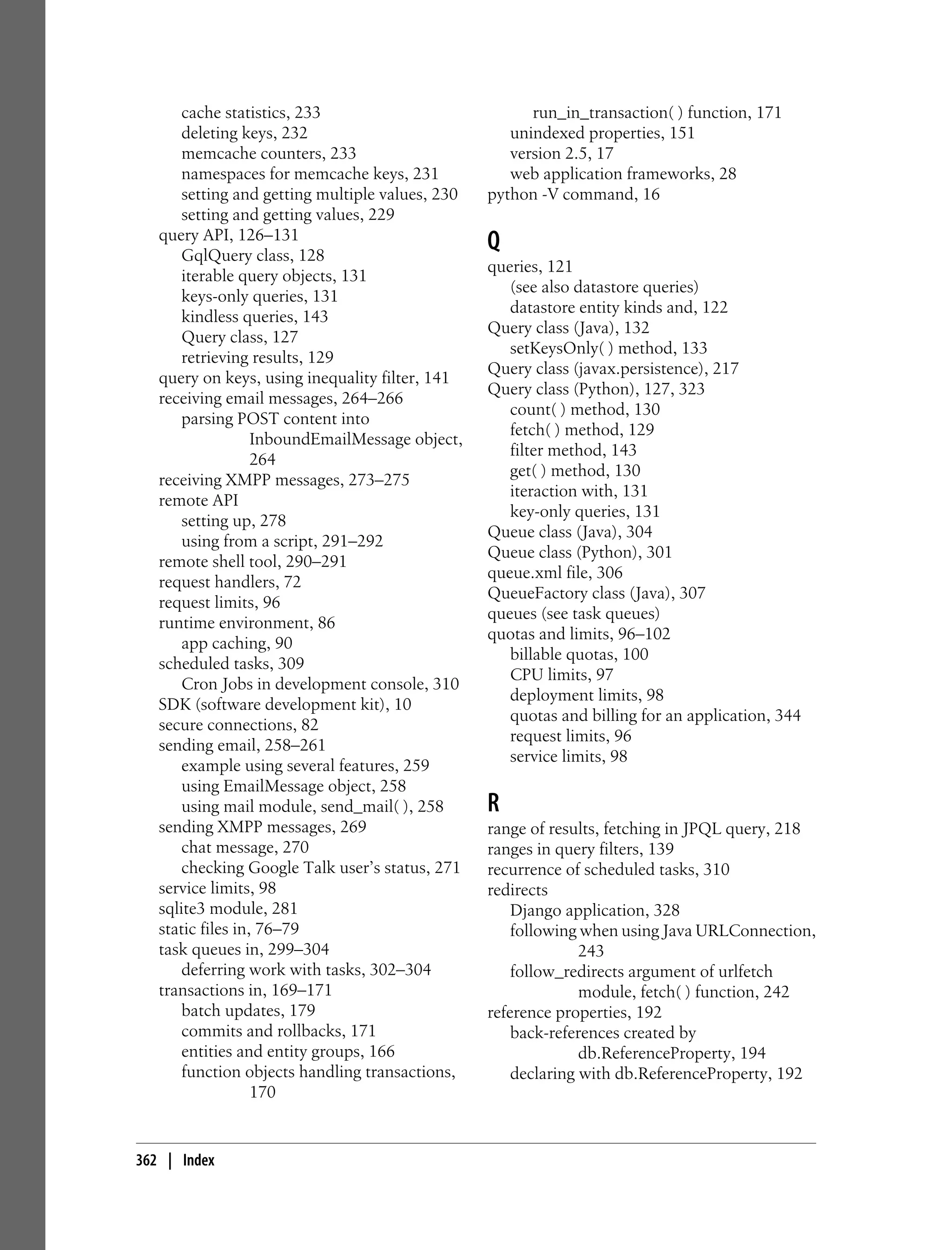 cache statistics, 233                            run_in_transaction( ) function, 171
       deleting keys, 232                            unindexed properties, 151
       memcache counters, 233                        version 2.5, 17
       namespaces for memcache keys, 231             web application frameworks, 28
       setting and getting multiple values, 230   python -V command, 16
       setting and getting values, 229
   query API, 126–131
       GqlQuery class, 128
                                                  Q
                                                  queries, 121
       iterable query objects, 131
                                                     (see also datastore queries)
       keys-only queries, 131
                                                     datastore entity kinds and, 122
       kindless queries, 143
                                                  Query class (Java), 132
       Query class, 127
                                                     setKeysOnly( ) method, 133
       retrieving results, 129
                                                  Query class (javax.persistence), 217
   query on keys, using inequality filter, 141
                                                  Query class (Python), 127, 323
   receiving email messages, 264–266
                                                     count( ) method, 130
       parsing POST content into
                                                     fetch( ) method, 129
                   InboundEmailMessage object,
                                                     filter method, 143
                   264
                                                     get( ) method, 130
   receiving XMPP messages, 273–275
                                                     iteraction with, 131
   remote API
                                                     key-only queries, 131
       setting up, 278
                                                  Queue class (Java), 304
       using from a script, 291–292
                                                  Queue class (Python), 301
   remote shell tool, 290–291
                                                  queue.xml file, 306
   request handlers, 72
                                                  QueueFactory class (Java), 307
   request limits, 96
                                                  queues (see task queues)
   runtime environment, 86
                                                  quotas and limits, 96–102
       app caching, 90
                                                     billable quotas, 100
   scheduled tasks, 309
                                                     CPU limits, 97
       Cron Jobs in development console, 310
                                                     deployment limits, 98
   SDK (software development kit), 10
                                                     quotas and billing for an application, 344
   secure connections, 82
                                                     request limits, 96
   sending email, 258–261
                                                     service limits, 98
       example using several features, 259
       using EmailMessage object, 258
       using mail module, send_mail( ), 258       R
   sending XMPP messages, 269                     range of results, fetching in JPQL query, 218
       chat message, 270                          ranges in query filters, 139
       checking Google Talk user’s status, 271    recurrence of scheduled tasks, 310
   service limits, 98                             redirects
   sqlite3 module, 281                                Django application, 328
   static files in, 76–79                             following when using Java URLConnection,
   task queues in, 299–304                                      243
       deferring work with tasks, 302–304             follow_redirects argument of urlfetch
   transactions in, 169–171                                     module, fetch( ) function, 242
       batch updates, 179                         reference properties, 192
       commits and rollbacks, 171                     back-references created by
       entities and entity groups, 166                          db.ReferenceProperty, 194
       function objects handling transactions,        declaring with db.ReferenceProperty, 192
                   170


362 | Index
 