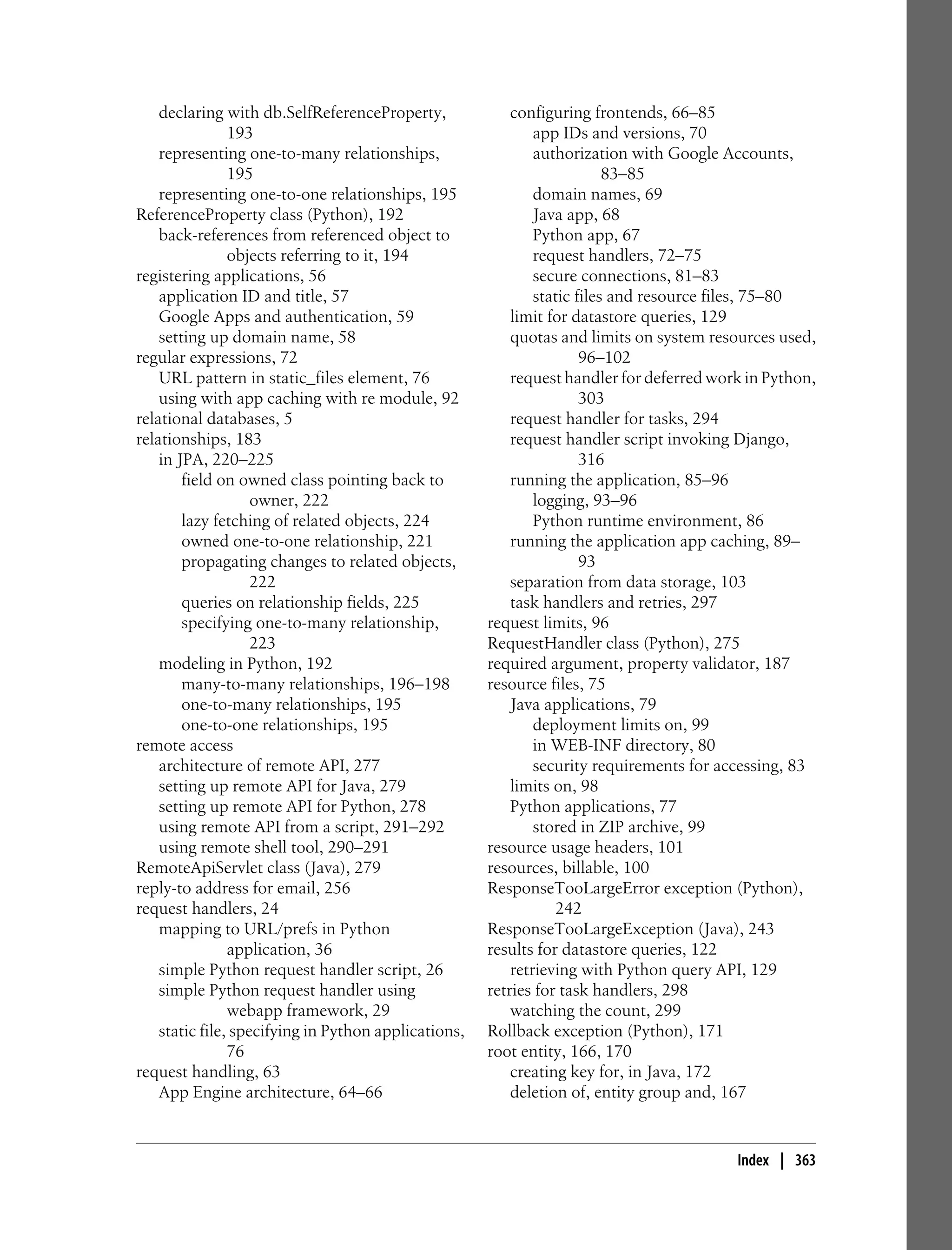 declaring with db.SelfReferenceProperty,              configuring frontends, 66–85
                193                                           app IDs and versions, 70
    representing one-to-many relationships,                   authorization with Google Accounts,
                195                                                       83–85
    representing one-to-one relationships, 195                domain names, 69
ReferenceProperty class (Python), 192                         Java app, 68
    back-references from referenced object to                 Python app, 67
                objects referring to it, 194                  request handlers, 72–75
registering applications, 56                                  secure connections, 81–83
    application ID and title, 57                              static files and resource files, 75–80
    Google Apps and authentication, 59                    limit for datastore queries, 129
    setting up domain name, 58                            quotas and limits on system resources used,
regular expressions, 72                                               96–102
    URL pattern in static_files element, 76               request handler for deferred work in Python,
    using with app caching with re module, 92                         303
relational databases, 5                                   request handler for tasks, 294
relationships, 183                                        request handler script invoking Django,
    in JPA, 220–225                                                   316
        field on owned class pointing back to             running the application, 85–96
                    owner, 222                                logging, 93–96
        lazy fetching of related objects, 224                 Python runtime environment, 86
        owned one-to-one relationship, 221                running the application app caching, 89–
        propagating changes to related objects,                       93
                    222                                   separation from data storage, 103
        queries on relationship fields, 225               task handlers and retries, 297
        specifying one-to-many relationship,          request limits, 96
                    223                               RequestHandler class (Python), 275
    modeling in Python, 192                           required argument, property validator, 187
        many-to-many relationships, 196–198           resource files, 75
        one-to-many relationships, 195                    Java applications, 79
        one-to-one relationships, 195                         deployment limits on, 99
remote access                                                 in WEB-INF directory, 80
    architecture of remote API, 277                           security requirements for accessing, 83
    setting up remote API for Java, 279                   limits on, 98
    setting up remote API for Python, 278                 Python applications, 77
    using remote API from a script, 291–292                   stored in ZIP archive, 99
    using remote shell tool, 290–291                  resource usage headers, 101
RemoteApiServlet class (Java), 279                    resources, billable, 100
reply-to address for email, 256                       ResponseTooLargeError exception (Python),
request handlers, 24                                              242
    mapping to URL/prefs in Python                    ResponseTooLargeException (Java), 243
                application, 36                       results for datastore queries, 122
    simple Python request handler script, 26              retrieving with Python query API, 129
    simple Python request handler using               retries for task handlers, 298
                webapp framework, 29                      watching the count, 299
    static file, specifying in Python applications,   Rollback exception (Python), 171
                76                                    root entity, 166, 170
request handling, 63                                      creating key for, in Java, 172
    App Engine architecture, 64–66                        deletion of, entity group and, 167


                                                                                          Index | 363
 