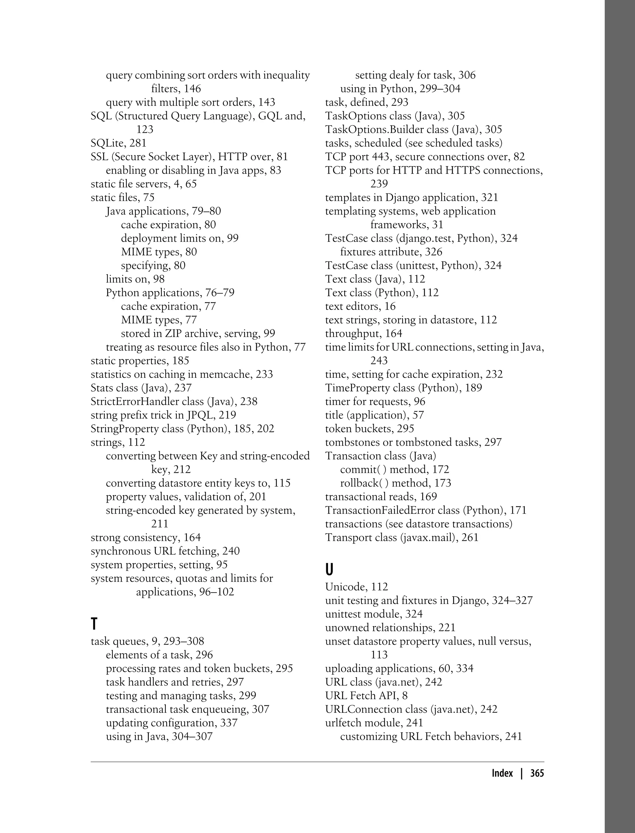 query combining sort orders with inequality             setting dealy for task, 306
               filters, 146                             using in Python, 299–304
    query with multiple sort orders, 143            task, defined, 293
SQL (Structured Query Language), GQL and,           TaskOptions class (Java), 305
            123                                     TaskOptions.Builder class (Java), 305
SQLite, 281                                         tasks, scheduled (see scheduled tasks)
SSL (Secure Socket Layer), HTTP over, 81            TCP port 443, secure connections over, 82
    enabling or disabling in Java apps, 83          TCP ports for HTTP and HTTPS connections,
static file servers, 4, 65                                      239
static files, 75                                    templates in Django application, 321
    Java applications, 79–80                        templating systems, web application
        cache expiration, 80                                    frameworks, 31
        deployment limits on, 99                    TestCase class (django.test, Python), 324
        MIME types, 80                                  fixtures attribute, 326
        specifying, 80                              TestCase class (unittest, Python), 324
    limits on, 98                                   Text class (Java), 112
    Python applications, 76–79                      Text class (Python), 112
        cache expiration, 77                        text editors, 16
        MIME types, 77                              text strings, storing in datastore, 112
        stored in ZIP archive, serving, 99          throughput, 164
    treating as resource files also in Python, 77   time limits for URL connections, setting in Java,
static properties, 185                                          243
statistics on caching in memcache, 233              time, setting for cache expiration, 232
Stats class (Java), 237                             TimeProperty class (Python), 189
StrictErrorHandler class (Java), 238                timer for requests, 96
string prefix trick in JPQL, 219                    title (application), 57
StringProperty class (Python), 185, 202             token buckets, 295
strings, 112                                        tombstones or tombstoned tasks, 297
    converting between Key and string-encoded       Transaction class (Java)
               key, 212                                 commit( ) method, 172
    converting datastore entity keys to, 115            rollback( ) method, 173
    property values, validation of, 201             transactional reads, 169
    string-encoded key generated by system,         TransactionFailedError class (Python), 171
               211                                  transactions (see datastore transactions)
strong consistency, 164                             Transport class (javax.mail), 261
synchronous URL fetching, 240
system properties, setting, 95
system resources, quotas and limits for
                                                    U
            applications, 96–102                    Unicode, 112
                                                    unit testing and fixtures in Django, 324–327
                                                    unittest module, 324
T                                                   unowned relationships, 221
task queues, 9, 293–308                             unset datastore property values, null versus,
   elements of a task, 296                                     113
   processing rates and token buckets, 295          uploading applications, 60, 334
   task handlers and retries, 297                   URL class (java.net), 242
   testing and managing tasks, 299                  URL Fetch API, 8
   transactional task enqueueing, 307               URLConnection class (java.net), 242
   updating configuration, 337                      urlfetch module, 241
   using in Java, 304–307                               customizing URL Fetch behaviors, 241


                                                                                         Index | 365
 