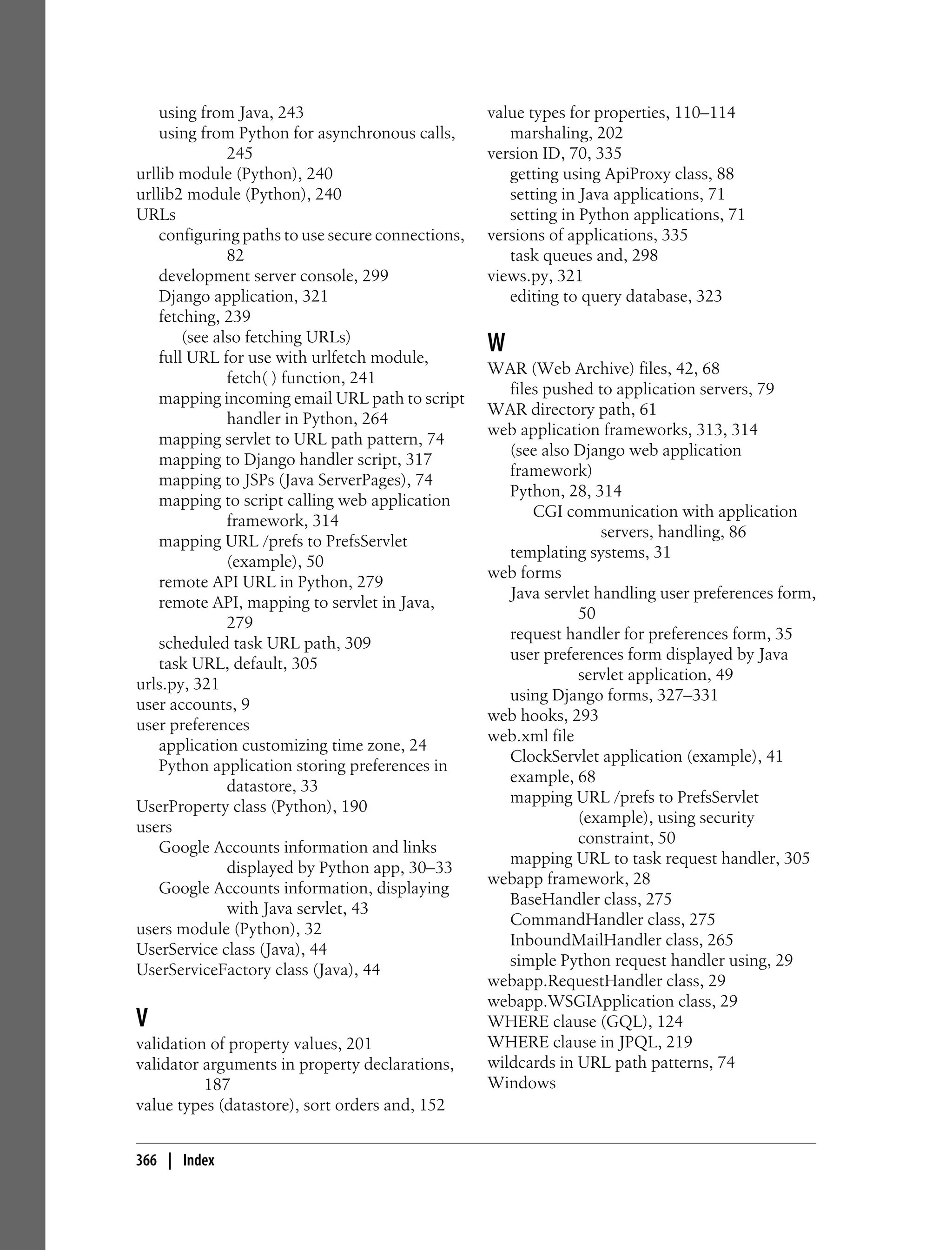 using from Java, 243                           value types for properties, 110–114
    using from Python for asynchronous calls,         marshaling, 202
               245                                 version ID, 70, 335
urllib module (Python), 240                           getting using ApiProxy class, 88
urllib2 module (Python), 240                          setting in Java applications, 71
URLs                                                  setting in Python applications, 71
    configuring paths to use secure connections,   versions of applications, 335
               82                                     task queues and, 298
    development server console, 299                views.py, 321
    Django application, 321                           editing to query database, 323
    fetching, 239
        (see also fetching URLs)
    full URL for use with urlfetch module,
                                                   W
                                                   WAR (Web Archive) files, 42, 68
               fetch( ) function, 241
                                                      files pushed to application servers, 79
    mapping incoming email URL path to script
                                                   WAR directory path, 61
               handler in Python, 264
                                                   web application frameworks, 313, 314
    mapping servlet to URL path pattern, 74
                                                      (see also Django web application
    mapping to Django handler script, 317
                                                      framework)
    mapping to JSPs (Java ServerPages), 74
                                                      Python, 28, 314
    mapping to script calling web application
                                                          CGI communication with application
               framework, 314
                                                                    servers, handling, 86
    mapping URL /prefs to PrefsServlet
                                                      templating systems, 31
               (example), 50
                                                   web forms
    remote API URL in Python, 279
                                                      Java servlet handling user preferences form,
    remote API, mapping to servlet in Java,
                                                                50
               279
                                                      request handler for preferences form, 35
    scheduled task URL path, 309
                                                      user preferences form displayed by Java
    task URL, default, 305
                                                                servlet application, 49
urls.py, 321
                                                      using Django forms, 327–331
user accounts, 9
                                                   web hooks, 293
user preferences
                                                   web.xml file
    application customizing time zone, 24
                                                      ClockServlet application (example), 41
    Python application storing preferences in
                                                      example, 68
               datastore, 33
                                                      mapping URL /prefs to PrefsServlet
UserProperty class (Python), 190
                                                                (example), using security
users
                                                                constraint, 50
    Google Accounts information and links
                                                      mapping URL to task request handler, 305
               displayed by Python app, 30–33
                                                   webapp framework, 28
    Google Accounts information, displaying
                                                      BaseHandler class, 275
               with Java servlet, 43
                                                      CommandHandler class, 275
users module (Python), 32
                                                      InboundMailHandler class, 265
UserService class (Java), 44
                                                      simple Python request handler using, 29
UserServiceFactory class (Java), 44
                                                   webapp.RequestHandler class, 29
                                                   webapp.WSGIApplication class, 29
V                                                  WHERE clause (GQL), 124
validation of property values, 201                 WHERE clause in JPQL, 219
validator arguments in property declarations,      wildcards in URL path patterns, 74
          187                                      Windows
value types (datastore), sort orders and, 152


366 | Index
 