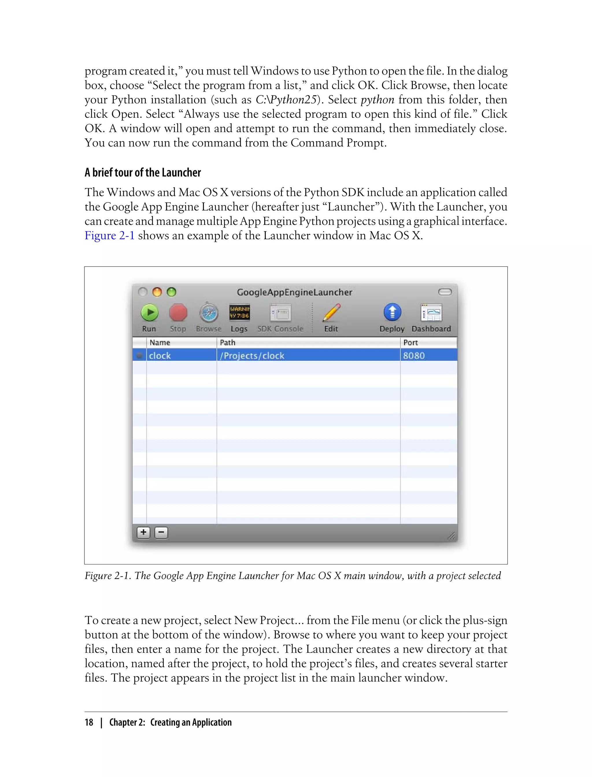 program created it,” you must tell Windows to use Python to open the file. In the dialog
box, choose “Select the program from a list,” and click OK. Click Browse, then locate
your Python installation (such as C:Python25). Select python from this folder, then
click Open. Select “Always use the selected program to open this kind of file.” Click
OK. A window will open and attempt to run the command, then immediately close.
You can now run the command from the Command Prompt.

A brief tour of the Launcher
The Windows and Mac OS X versions of the Python SDK include an application called
the Google App Engine Launcher (hereafter just “Launcher”). With the Launcher, you
can create and manage multiple App Engine Python projects using a graphical interface.
Figure 2-1 shows an example of the Launcher window in Mac OS X.




Figure 2-1. The Google App Engine Launcher for Mac OS X main window, with a project selected



To create a new project, select New Project... from the File menu (or click the plus-sign
button at the bottom of the window). Browse to where you want to keep your project
files, then enter a name for the project. The Launcher creates a new directory at that
location, named after the project, to hold the project’s files, and creates several starter
files. The project appears in the project list in the main launcher window.


18 | Chapter 2: Creating an Application
 