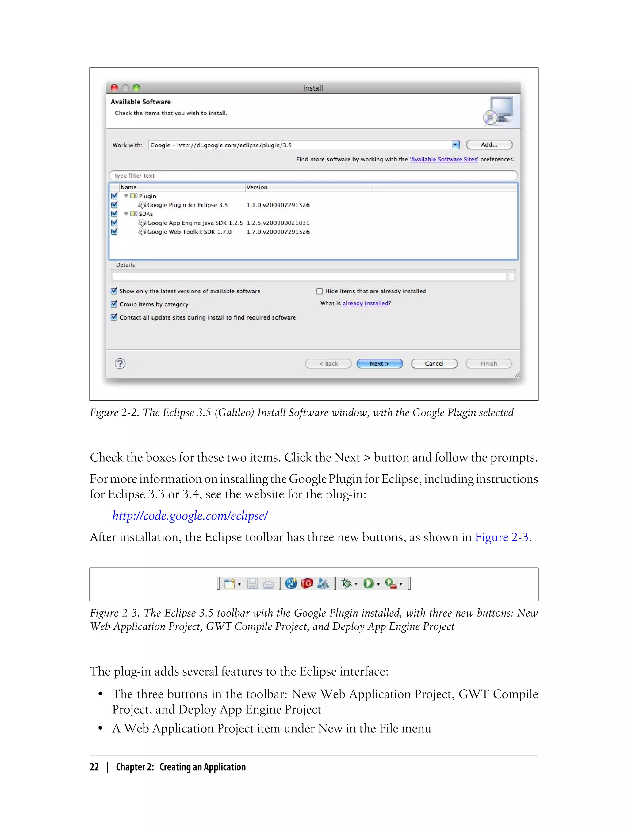 Figure 2-2. The Eclipse 3.5 (Galileo) Install Software window, with the Google Plugin selected



Check the boxes for these two items. Click the Next > button and follow the prompts.
For more information on installing the Google Plugin for Eclipse, including instructions
for Eclipse 3.3 or 3.4, see the website for the plug-in:
     http://code.google.com/eclipse/
After installation, the Eclipse toolbar has three new buttons, as shown in Figure 2-3.




Figure 2-3. The Eclipse 3.5 toolbar with the Google Plugin installed, with three new buttons: New
Web Application Project, GWT Compile Project, and Deploy App Engine Project



The plug-in adds several features to the Eclipse interface:
 • The three buttons in the toolbar: New Web Application Project, GWT Compile
   Project, and Deploy App Engine Project
 • A Web Application Project item under New in the File menu

22 | Chapter 2: Creating an Application
 