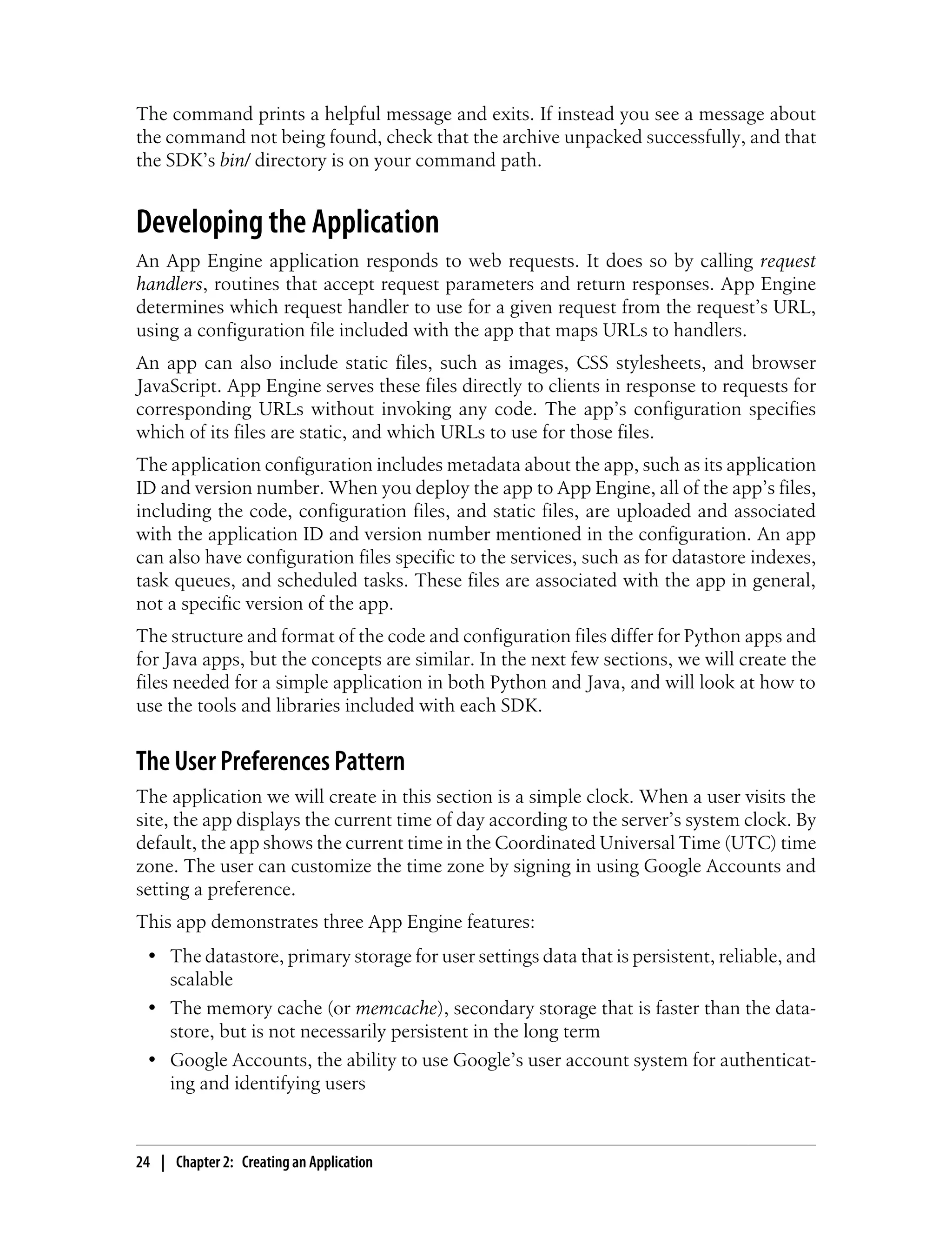 The command prints a helpful message and exits. If instead you see a message about
the command not being found, check that the archive unpacked successfully, and that
the SDK’s bin/ directory is on your command path.


Developing the Application
An App Engine application responds to web requests. It does so by calling request
handlers, routines that accept request parameters and return responses. App Engine
determines which request handler to use for a given request from the request’s URL,
using a configuration file included with the app that maps URLs to handlers.
An app can also include static files, such as images, CSS stylesheets, and browser
JavaScript. App Engine serves these files directly to clients in response to requests for
corresponding URLs without invoking any code. The app’s configuration specifies
which of its files are static, and which URLs to use for those files.
The application configuration includes metadata about the app, such as its application
ID and version number. When you deploy the app to App Engine, all of the app’s files,
including the code, configuration files, and static files, are uploaded and associated
with the application ID and version number mentioned in the configuration. An app
can also have configuration files specific to the services, such as for datastore indexes,
task queues, and scheduled tasks. These files are associated with the app in general,
not a specific version of the app.
The structure and format of the code and configuration files differ for Python apps and
for Java apps, but the concepts are similar. In the next few sections, we will create the
files needed for a simple application in both Python and Java, and will look at how to
use the tools and libraries included with each SDK.


The User Preferences Pattern
The application we will create in this section is a simple clock. When a user visits the
site, the app displays the current time of day according to the server’s system clock. By
default, the app shows the current time in the Coordinated Universal Time (UTC) time
zone. The user can customize the time zone by signing in using Google Accounts and
setting a preference.
This app demonstrates three App Engine features:
 • The datastore, primary storage for user settings data that is persistent, reliable, and
   scalable
 • The memory cache (or memcache), secondary storage that is faster than the data-
   store, but is not necessarily persistent in the long term
 • Google Accounts, the ability to use Google’s user account system for authenticat-
   ing and identifying users



24 | Chapter 2: Creating an Application
 