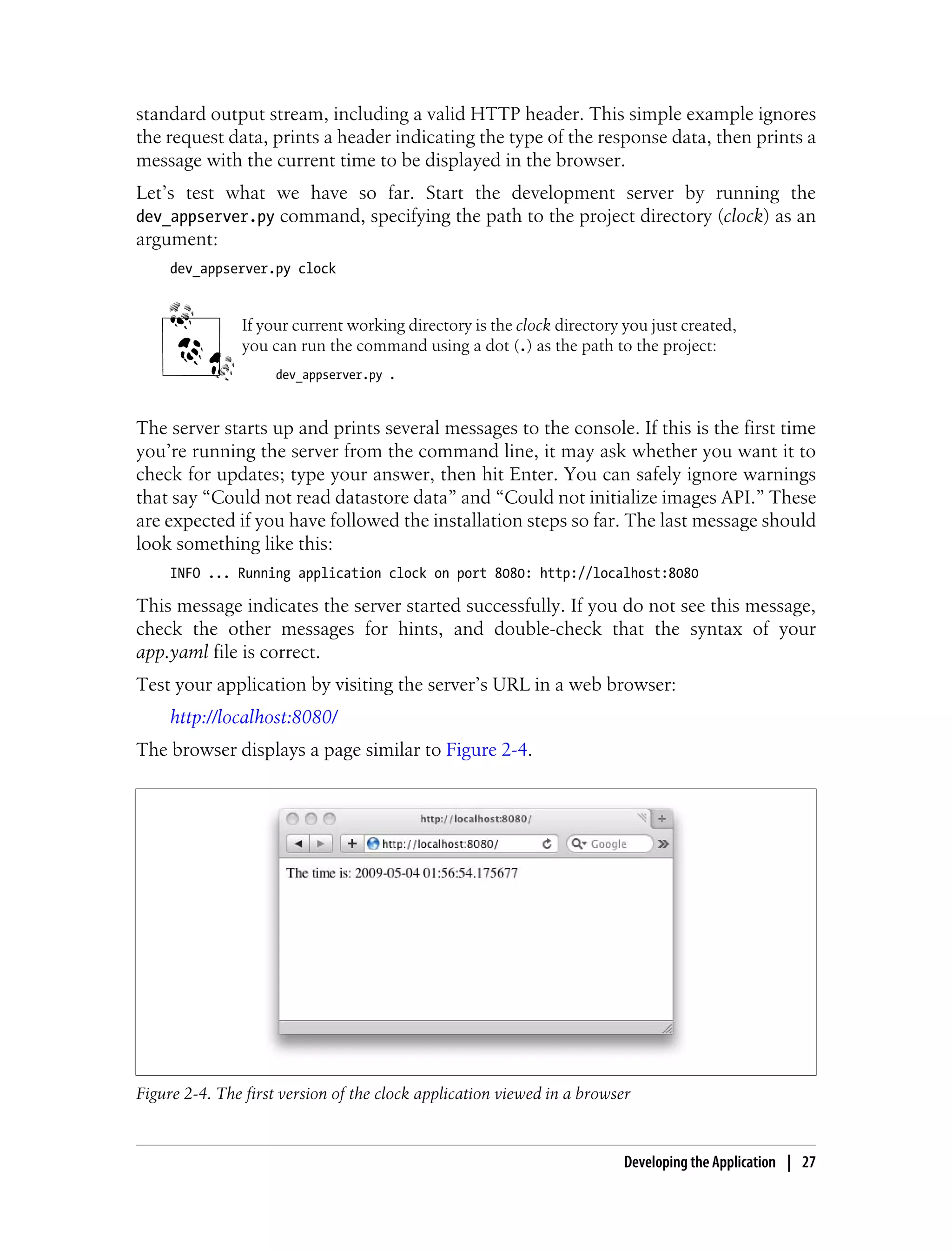 standard output stream, including a valid HTTP header. This simple example ignores
the request data, prints a header indicating the type of the response data, then prints a
message with the current time to be displayed in the browser.
Let’s test what we have so far. Start the development server by running the
dev_appserver.py command, specifying the path to the project directory (clock) as an
argument:
     dev_appserver.py clock


               If your current working directory is the clock directory you just created,
               you can run the command using a dot (.) as the path to the project:
                    dev_appserver.py .



The server starts up and prints several messages to the console. If this is the first time
you’re running the server from the command line, it may ask whether you want it to
check for updates; type your answer, then hit Enter. You can safely ignore warnings
that say “Could not read datastore data” and “Could not initialize images API.” These
are expected if you have followed the installation steps so far. The last message should
look something like this:
     INFO ... Running application clock on port 8080: http://localhost:8080

This message indicates the server started successfully. If you do not see this message,
check the other messages for hints, and double-check that the syntax of your
app.yaml file is correct.
Test your application by visiting the server’s URL in a web browser:
     http://localhost:8080/
The browser displays a page similar to Figure 2-4.




Figure 2-4. The first version of the clock application viewed in a browser



                                                                         Developing the Application | 27
 