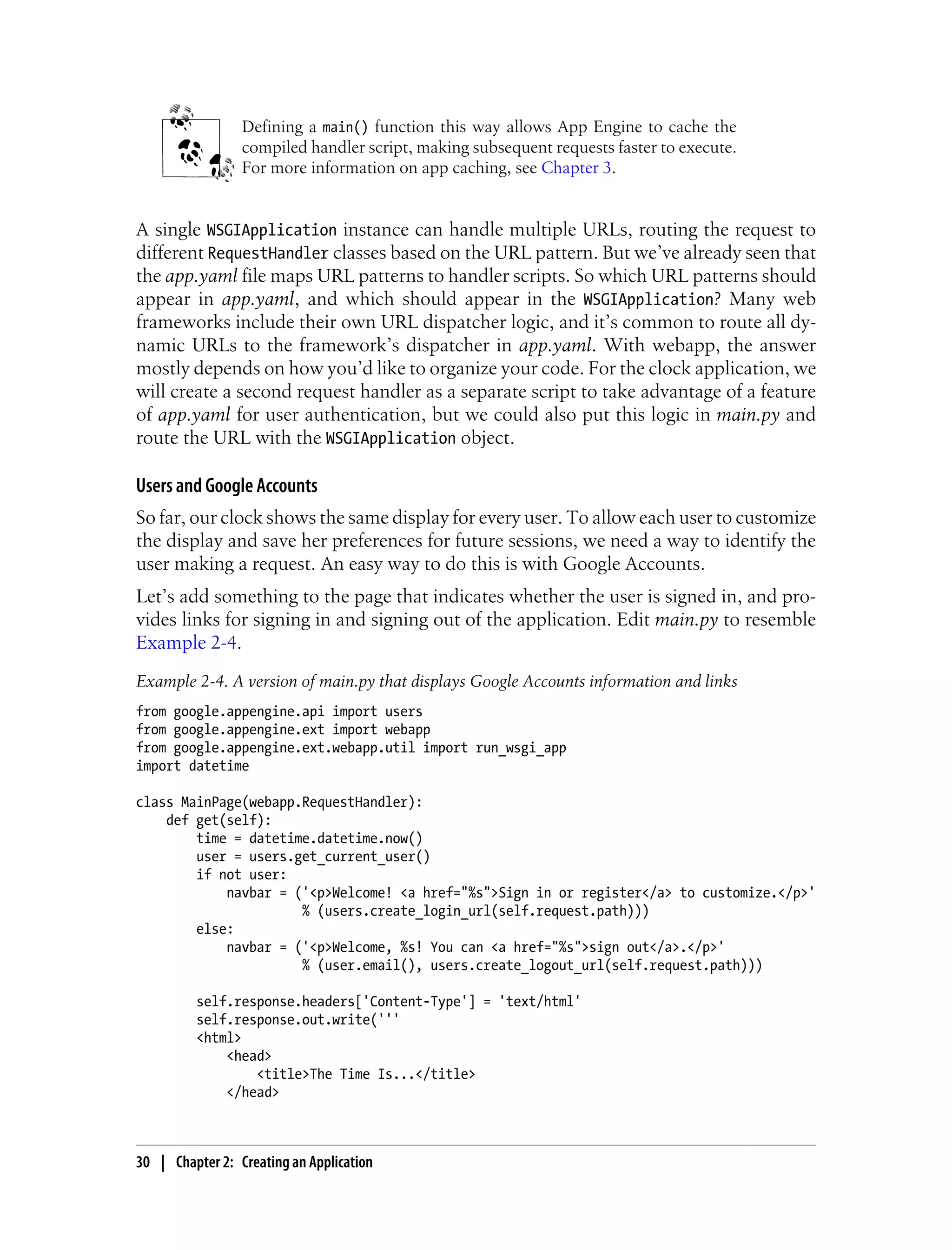 Defining a main() function this way allows App Engine to cache the
                 compiled handler script, making subsequent requests faster to execute.
                 For more information on app caching, see Chapter 3.


A single WSGIApplication instance can handle multiple URLs, routing the request to
different RequestHandler classes based on the URL pattern. But we’ve already seen that
the app.yaml file maps URL patterns to handler scripts. So which URL patterns should
appear in app.yaml, and which should appear in the WSGIApplication? Many web
frameworks include their own URL dispatcher logic, and it’s common to route all dy-
namic URLs to the framework’s dispatcher in app.yaml. With webapp, the answer
mostly depends on how you’d like to organize your code. For the clock application, we
will create a second request handler as a separate script to take advantage of a feature
of app.yaml for user authentication, but we could also put this logic in main.py and
route the URL with the WSGIApplication object.

Users and Google Accounts
So far, our clock shows the same display for every user. To allow each user to customize
the display and save her preferences for future sessions, we need a way to identify the
user making a request. An easy way to do this is with Google Accounts.
Let’s add something to the page that indicates whether the user is signed in, and pro-
vides links for signing in and signing out of the application. Edit main.py to resemble
Example 2-4.
Example 2-4. A version of main.py that displays Google Accounts information and links
from google.appengine.api import users
from google.appengine.ext import webapp
from google.appengine.ext.webapp.util import run_wsgi_app
import datetime

class MainPage(webapp.RequestHandler):
    def get(self):
        time = datetime.datetime.now()
        user = users.get_current_user()
        if not user:
            navbar = ('<p>Welcome! <a href="%s">Sign in or register</a> to customize.</p>'
                      % (users.create_login_url(self.request.path)))
        else:
            navbar = ('<p>Welcome, %s! You can <a href="%s">sign out</a>.</p>'
                      % (user.email(), users.create_logout_url(self.request.path)))

         self.response.headers['Content-Type'] = 'text/html'
         self.response.out.write('''
         <html>
             <head>
                 <title>The Time Is...</title>
             </head>



30 | Chapter 2: Creating an Application
 
