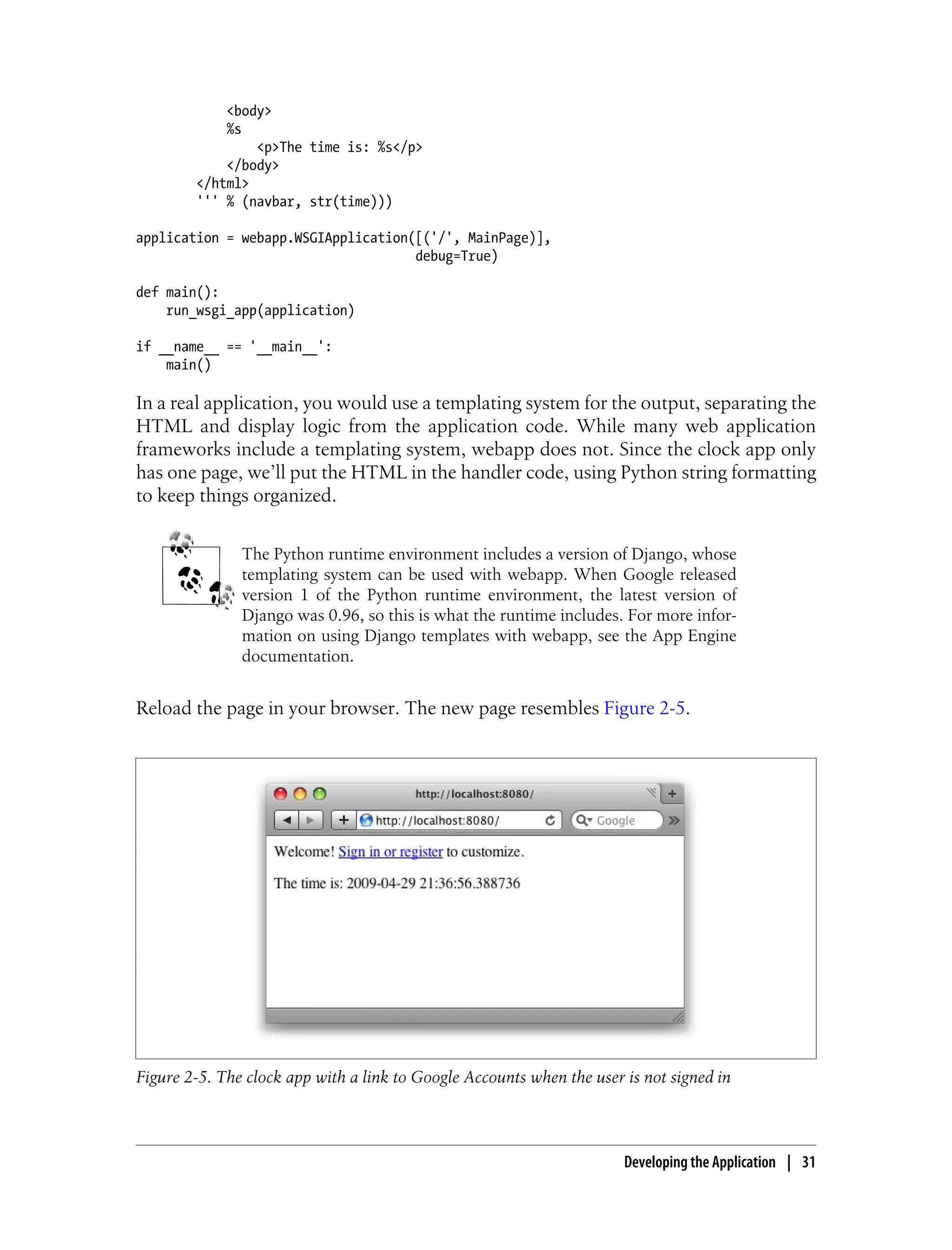 <body>
            %s
                <p>The time is: %s</p>
            </body>
        </html>
        ''' % (navbar, str(time)))

application = webapp.WSGIApplication([('/', MainPage)],
                                     debug=True)

def main():
    run_wsgi_app(application)

if __name__ == '__main__':
    main()

In a real application, you would use a templating system for the output, separating the
HTML and display logic from the application code. While many web application
frameworks include a templating system, webapp does not. Since the clock app only
has one page, we’ll put the HTML in the handler code, using Python string formatting
to keep things organized.


               The Python runtime environment includes a version of Django, whose
               templating system can be used with webapp. When Google released
               version 1 of the Python runtime environment, the latest version of
               Django was 0.96, so this is what the runtime includes. For more infor-
               mation on using Django templates with webapp, see the App Engine
               documentation.


Reload the page in your browser. The new page resembles Figure 2-5.




Figure 2-5. The clock app with a link to Google Accounts when the user is not signed in



                                                                       Developing the Application | 31
 