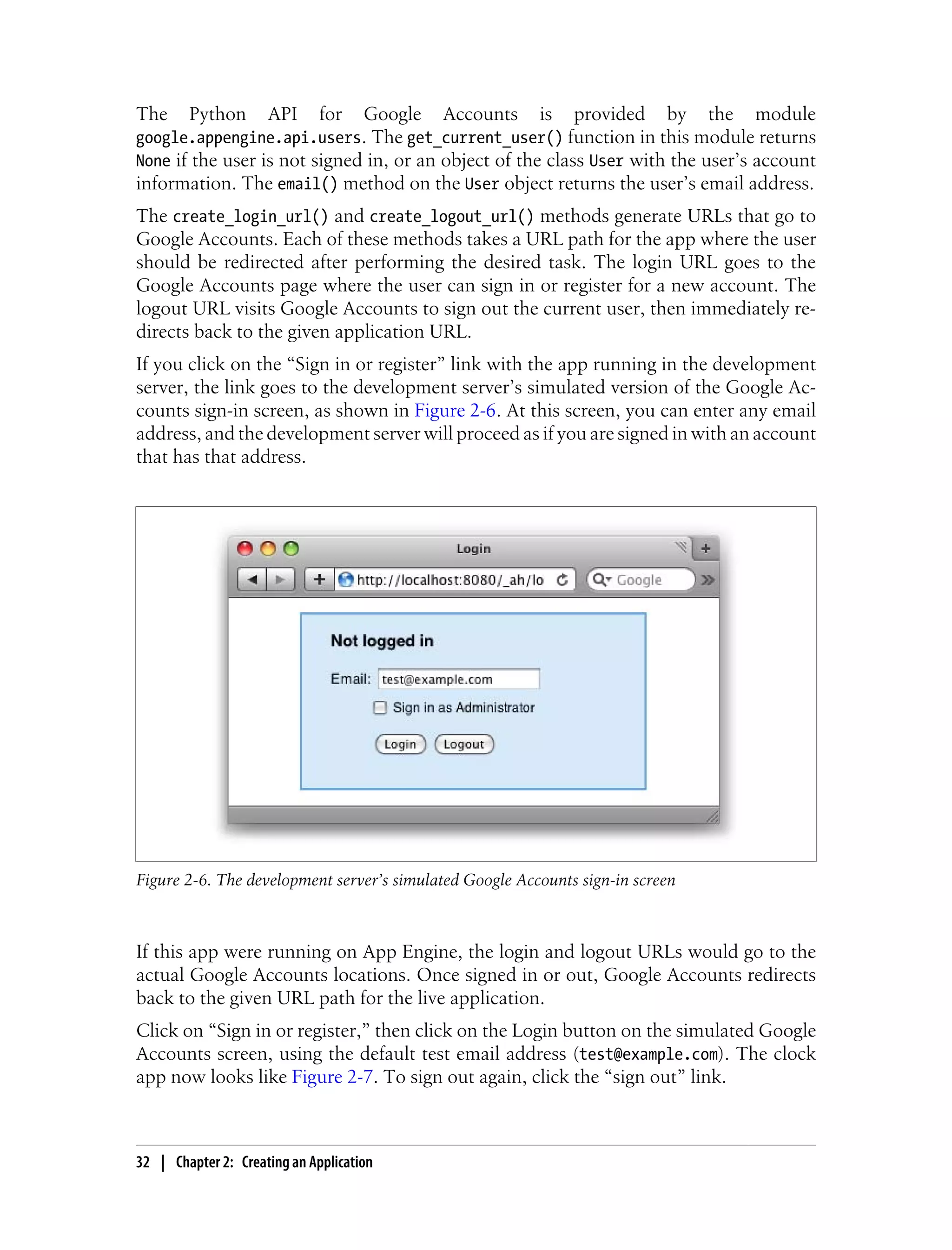 The     Python       API      for    Google   Accounts   is   provided     by   the   module
google.appengine.api.users. The get_current_user() function in this module returns
None if the user is not signed in, or an object of the class User with the user’s account
information. The email() method on the User object returns the user’s email address.
The create_login_url() and create_logout_url() methods generate URLs that go to
Google Accounts. Each of these methods takes a URL path for the app where the user
should be redirected after performing the desired task. The login URL goes to the
Google Accounts page where the user can sign in or register for a new account. The
logout URL visits Google Accounts to sign out the current user, then immediately re-
directs back to the given application URL.
If you click on the “Sign in or register” link with the app running in the development
server, the link goes to the development server’s simulated version of the Google Ac-
counts sign-in screen, as shown in Figure 2-6. At this screen, you can enter any email
address, and the development server will proceed as if you are signed in with an account
that has that address.




Figure 2-6. The development server’s simulated Google Accounts sign-in screen



If this app were running on App Engine, the login and logout URLs would go to the
actual Google Accounts locations. Once signed in or out, Google Accounts redirects
back to the given URL path for the live application.
Click on “Sign in or register,” then click on the Login button on the simulated Google
Accounts screen, using the default test email address (test@example.com). The clock
app now looks like Figure 2-7. To sign out again, click the “sign out” link.



32 | Chapter 2: Creating an Application
 