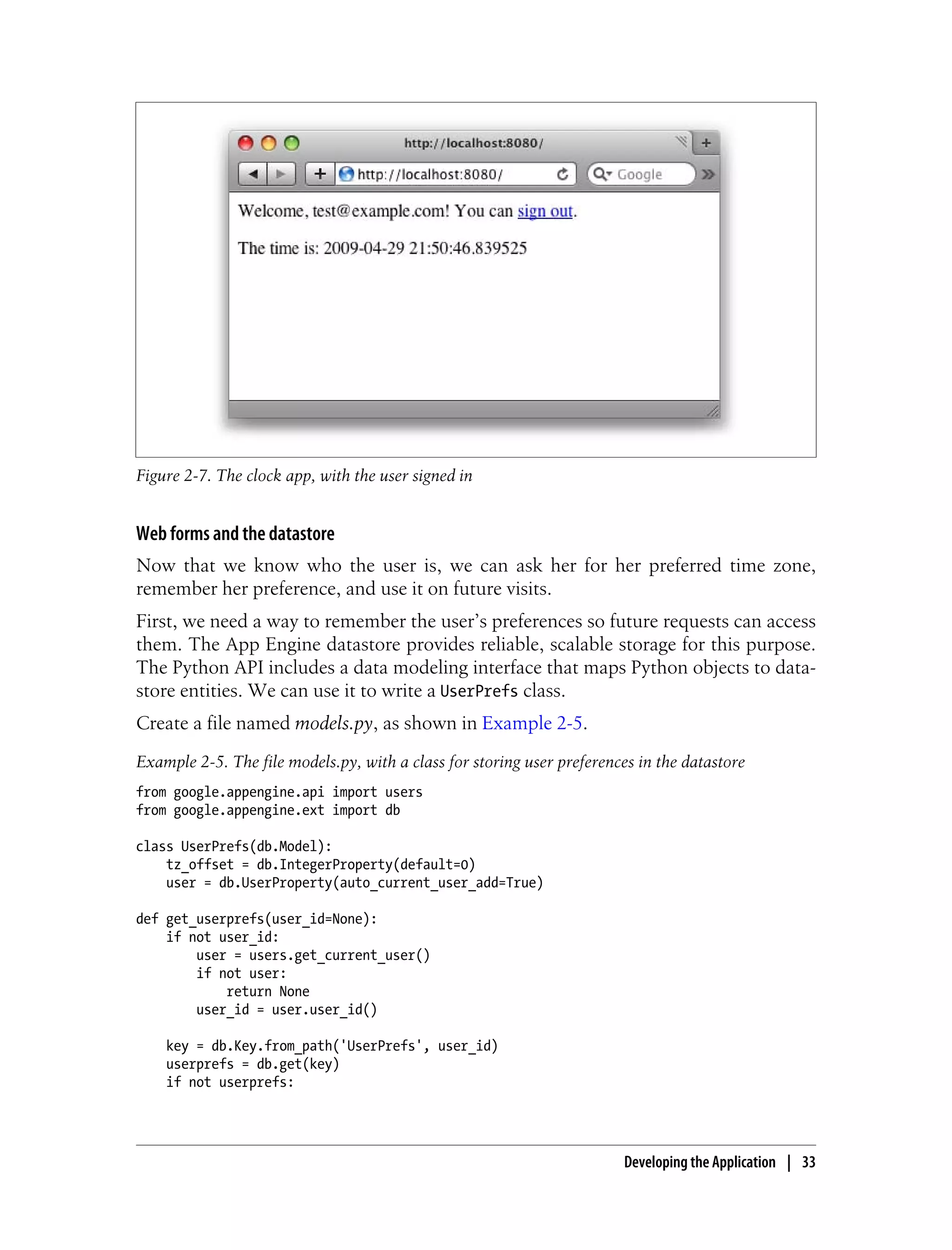 Figure 2-7. The clock app, with the user signed in


Web forms and the datastore
Now that we know who the user is, we can ask her for her preferred time zone,
remember her preference, and use it on future visits.
First, we need a way to remember the user’s preferences so future requests can access
them. The App Engine datastore provides reliable, scalable storage for this purpose.
The Python API includes a data modeling interface that maps Python objects to data-
store entities. We can use it to write a UserPrefs class.
Create a file named models.py, as shown in Example 2-5.
Example 2-5. The file models.py, with a class for storing user preferences in the datastore
from google.appengine.api import users
from google.appengine.ext import db

class UserPrefs(db.Model):
    tz_offset = db.IntegerProperty(default=0)
    user = db.UserProperty(auto_current_user_add=True)

def get_userprefs(user_id=None):
    if not user_id:
        user = users.get_current_user()
        if not user:
            return None
        user_id = user.user_id()

    key = db.Key.from_path('UserPrefs', user_id)
    userprefs = db.get(key)
    if not userprefs:




                                                                        Developing the Application | 33
 