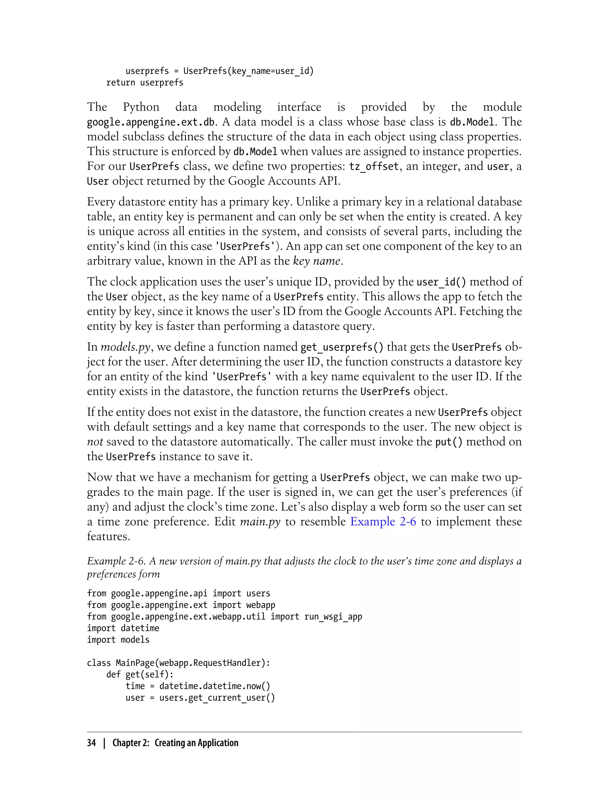 userprefs = UserPrefs(key_name=user_id)
    return userprefs

The      Python       data      modeling   interface    is    provided      by    the     module
google.appengine.ext.db. A data model is a class whose base class is db.Model. The
model subclass defines the structure of the data in each object using class properties.
This structure is enforced by db.Model when values are assigned to instance properties.
For our UserPrefs class, we define two properties: tz_offset, an integer, and user, a
User object returned by the Google Accounts API.
Every datastore entity has a primary key. Unlike a primary key in a relational database
table, an entity key is permanent and can only be set when the entity is created. A key
is unique across all entities in the system, and consists of several parts, including the
entity’s kind (in this case 'UserPrefs'). An app can set one component of the key to an
arbitrary value, known in the API as the key name.
The clock application uses the user’s unique ID, provided by the user_id() method of
the User object, as the key name of a UserPrefs entity. This allows the app to fetch the
entity by key, since it knows the user’s ID from the Google Accounts API. Fetching the
entity by key is faster than performing a datastore query.
In models.py, we define a function named get_userprefs() that gets the UserPrefs ob-
ject for the user. After determining the user ID, the function constructs a datastore key
for an entity of the kind 'UserPrefs' with a key name equivalent to the user ID. If the
entity exists in the datastore, the function returns the UserPrefs object.
If the entity does not exist in the datastore, the function creates a new UserPrefs object
with default settings and a key name that corresponds to the user. The new object is
not saved to the datastore automatically. The caller must invoke the put() method on
the UserPrefs instance to save it.
Now that we have a mechanism for getting a UserPrefs object, we can make two up-
grades to the main page. If the user is signed in, we can get the user’s preferences (if
any) and adjust the clock’s time zone. Let’s also display a web form so the user can set
a time zone preference. Edit main.py to resemble Example 2-6 to implement these
features.
Example 2-6. A new version of main.py that adjusts the clock to the user’s time zone and displays a
preferences form
from google.appengine.api import users
from google.appengine.ext import webapp
from google.appengine.ext.webapp.util import run_wsgi_app
import datetime
import models

class MainPage(webapp.RequestHandler):
    def get(self):
        time = datetime.datetime.now()
        user = users.get_current_user()



34 | Chapter 2: Creating an Application
 