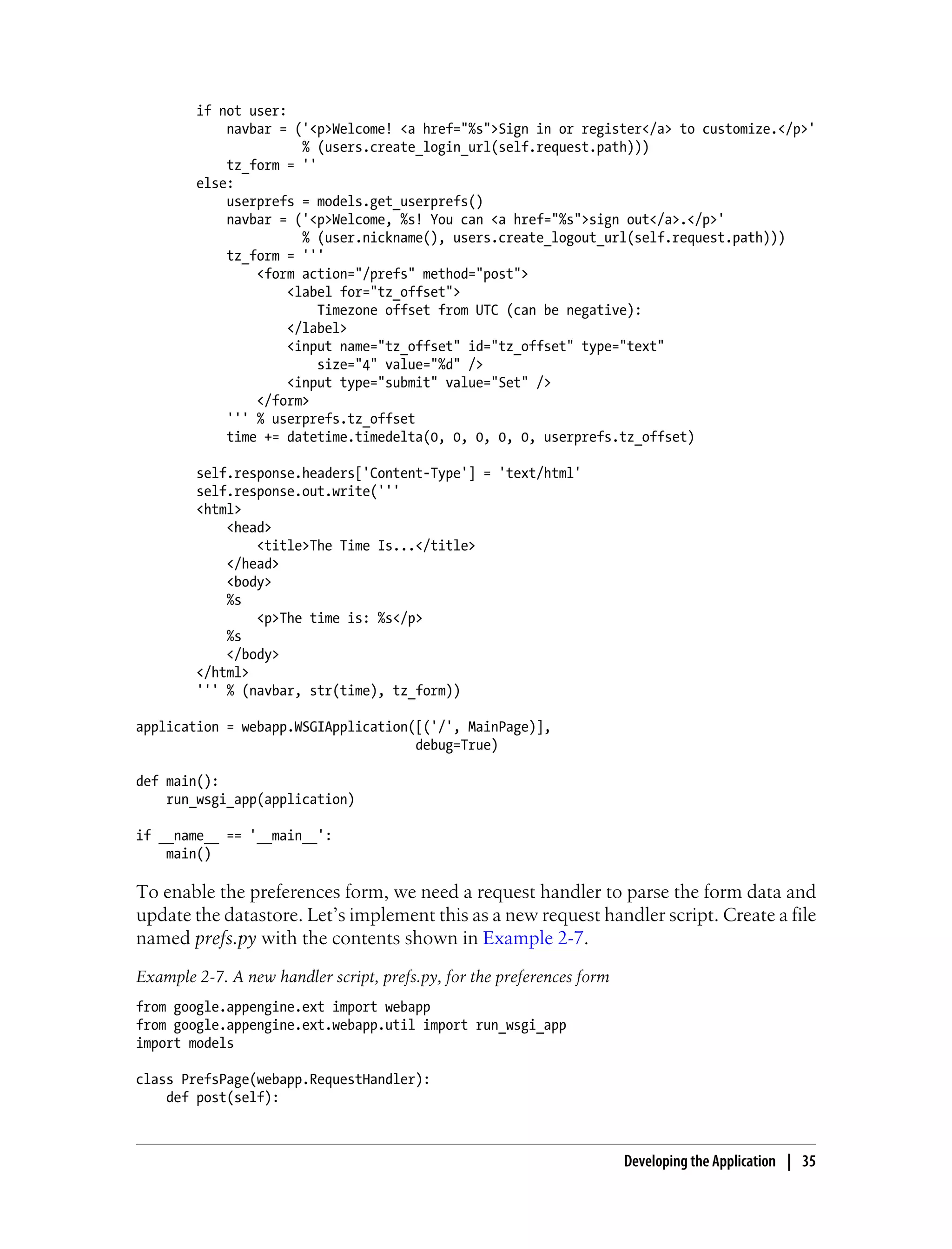 if not user:
            navbar = ('<p>Welcome! <a href="%s">Sign in or register</a> to customize.</p>'
                       % (users.create_login_url(self.request.path)))
            tz_form = ''
        else:
            userprefs = models.get_userprefs()
            navbar = ('<p>Welcome, %s! You can <a href="%s">sign out</a>.</p>'
                       % (user.nickname(), users.create_logout_url(self.request.path)))
            tz_form = '''
                <form action="/prefs" method="post">
                     <label for="tz_offset">
                         Timezone offset from UTC (can be negative):
                     </label>
                     <input name="tz_offset" id="tz_offset" type="text"
                         size="4" value="%d" />
                     <input type="submit" value="Set" />
                </form>
            ''' % userprefs.tz_offset
            time += datetime.timedelta(0, 0, 0, 0, 0, userprefs.tz_offset)

        self.response.headers['Content-Type'] = 'text/html'
        self.response.out.write('''
        <html>
            <head>
                <title>The Time Is...</title>
            </head>
            <body>
            %s
                <p>The time is: %s</p>
            %s
            </body>
        </html>
        ''' % (navbar, str(time), tz_form))

application = webapp.WSGIApplication([('/', MainPage)],
                                     debug=True)

def main():
    run_wsgi_app(application)

if __name__ == '__main__':
    main()

To enable the preferences form, we need a request handler to parse the form data and
update the datastore. Let’s implement this as a new request handler script. Create a file
named prefs.py with the contents shown in Example 2-7.
Example 2-7. A new handler script, prefs.py, for the preferences form
from google.appengine.ext import webapp
from google.appengine.ext.webapp.util import run_wsgi_app
import models

class PrefsPage(webapp.RequestHandler):
    def post(self):



                                                                        Developing the Application | 35
 