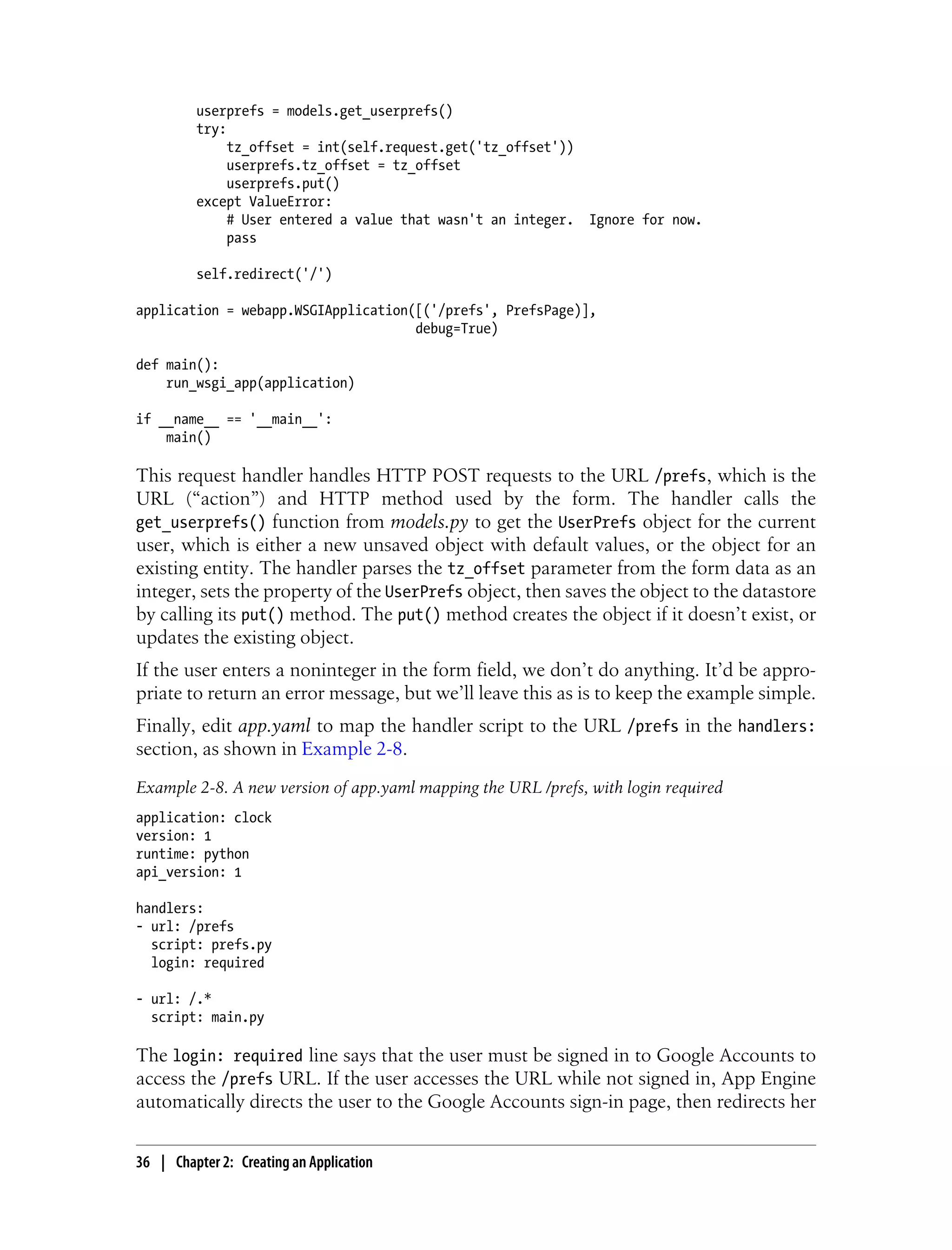 userprefs = models.get_userprefs()
         try:
              tz_offset = int(self.request.get('tz_offset'))
              userprefs.tz_offset = tz_offset
              userprefs.put()
         except ValueError:
              # User entered a value that wasn't an integer. Ignore for now.
              pass

         self.redirect('/')

application = webapp.WSGIApplication([('/prefs', PrefsPage)],
                                     debug=True)

def main():
    run_wsgi_app(application)

if __name__ == '__main__':
    main()

This request handler handles HTTP POST requests to the URL /prefs, which is the
URL (“action”) and HTTP method used by the form. The handler calls the
get_userprefs() function from models.py to get the UserPrefs object for the current
user, which is either a new unsaved object with default values, or the object for an
existing entity. The handler parses the tz_offset parameter from the form data as an
integer, sets the property of the UserPrefs object, then saves the object to the datastore
by calling its put() method. The put() method creates the object if it doesn’t exist, or
updates the existing object.
If the user enters a noninteger in the form field, we don’t do anything. It’d be appro-
priate to return an error message, but we’ll leave this as is to keep the example simple.
Finally, edit app.yaml to map the handler script to the URL /prefs in the handlers:
section, as shown in Example 2-8.
Example 2-8. A new version of app.yaml mapping the URL /prefs, with login required
application: clock
version: 1
runtime: python
api_version: 1

handlers:
- url: /prefs
  script: prefs.py
  login: required

- url: /.*
  script: main.py

The login: required line says that the user must be signed in to Google Accounts to
access the /prefs URL. If the user accesses the URL while not signed in, App Engine
automatically directs the user to the Google Accounts sign-in page, then redirects her


36 | Chapter 2: Creating an Application
 
