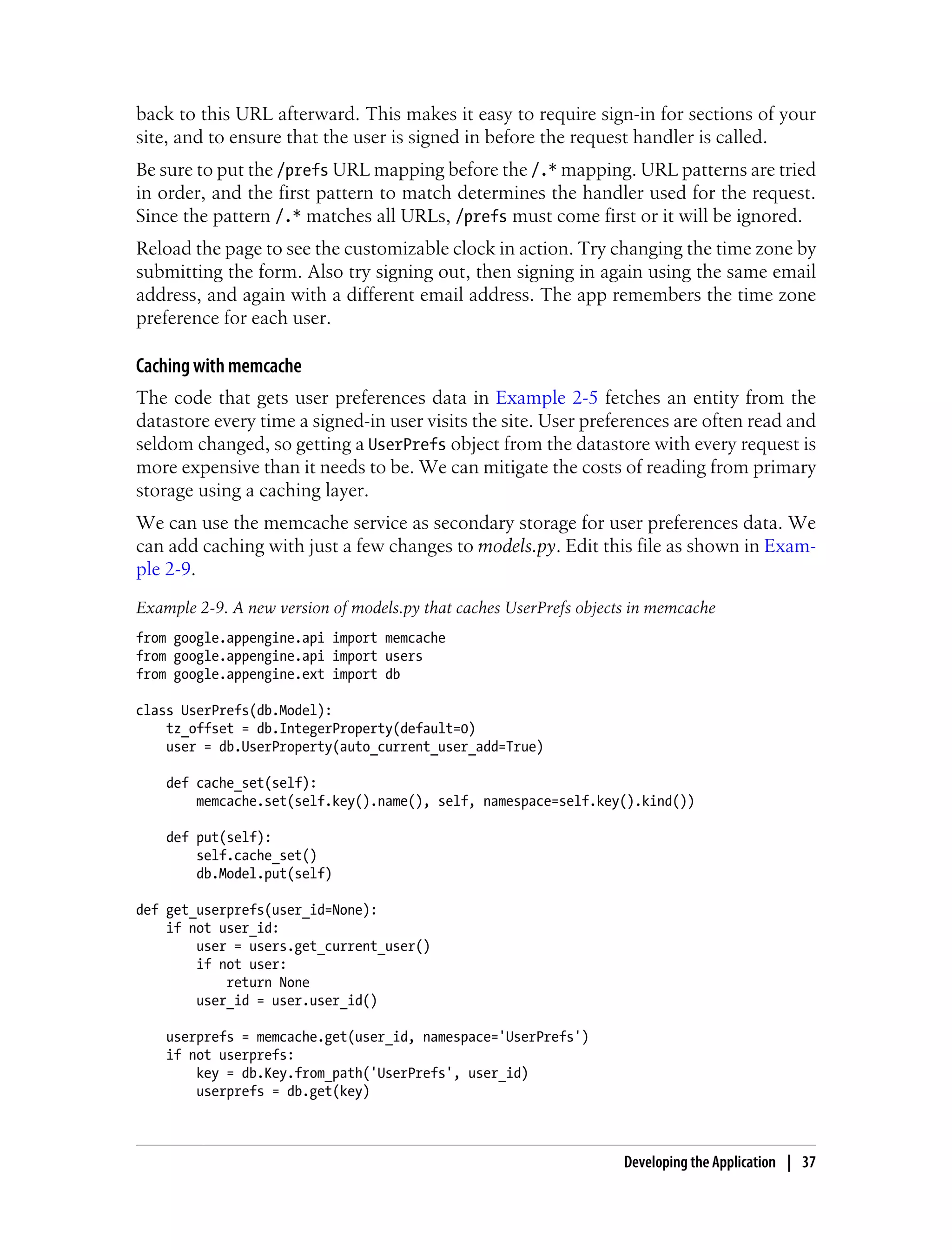 back to this URL afterward. This makes it easy to require sign-in for sections of your
site, and to ensure that the user is signed in before the request handler is called.
Be sure to put the /prefs URL mapping before the /.* mapping. URL patterns are tried
in order, and the first pattern to match determines the handler used for the request.
Since the pattern /.* matches all URLs, /prefs must come first or it will be ignored.
Reload the page to see the customizable clock in action. Try changing the time zone by
submitting the form. Also try signing out, then signing in again using the same email
address, and again with a different email address. The app remembers the time zone
preference for each user.

Caching with memcache
The code that gets user preferences data in Example 2-5 fetches an entity from the
datastore every time a signed-in user visits the site. User preferences are often read and
seldom changed, so getting a UserPrefs object from the datastore with every request is
more expensive than it needs to be. We can mitigate the costs of reading from primary
storage using a caching layer.
We can use the memcache service as secondary storage for user preferences data. We
can add caching with just a few changes to models.py. Edit this file as shown in Exam-
ple 2-9.
Example 2-9. A new version of models.py that caches UserPrefs objects in memcache
from google.appengine.api import memcache
from google.appengine.api import users
from google.appengine.ext import db

class UserPrefs(db.Model):
    tz_offset = db.IntegerProperty(default=0)
    user = db.UserProperty(auto_current_user_add=True)

    def cache_set(self):
        memcache.set(self.key().name(), self, namespace=self.key().kind())

    def put(self):
        self.cache_set()
        db.Model.put(self)

def get_userprefs(user_id=None):
    if not user_id:
        user = users.get_current_user()
        if not user:
            return None
        user_id = user.user_id()

    userprefs = memcache.get(user_id, namespace='UserPrefs')
    if not userprefs:
        key = db.Key.from_path('UserPrefs', user_id)
        userprefs = db.get(key)



                                                                    Developing the Application | 37
 