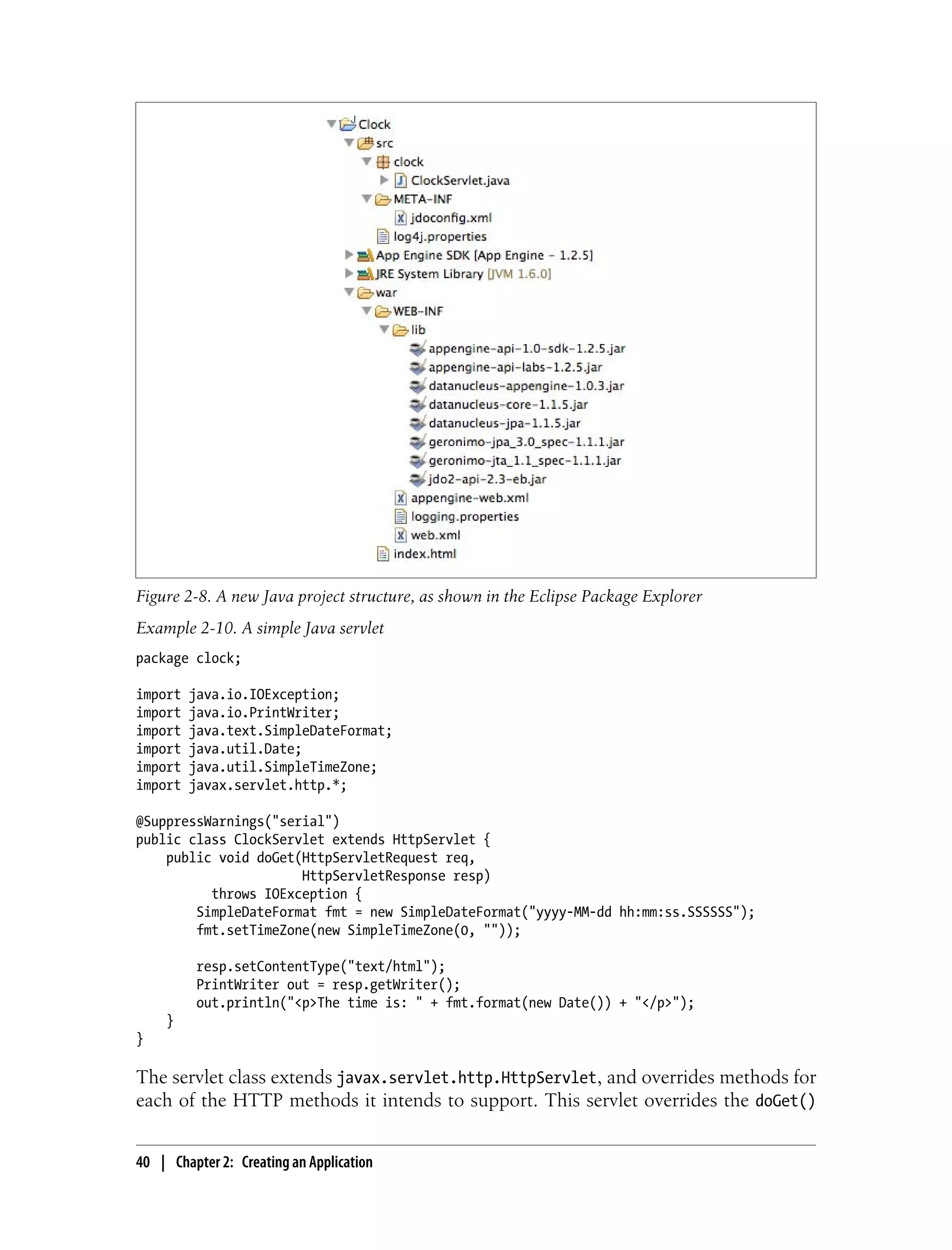 Figure 2-8. A new Java project structure, as shown in the Eclipse Package Explorer
Example 2-10. A simple Java servlet
package clock;

import   java.io.IOException;
import   java.io.PrintWriter;
import   java.text.SimpleDateFormat;
import   java.util.Date;
import   java.util.SimpleTimeZone;
import   javax.servlet.http.*;

@SuppressWarnings("serial")
public class ClockServlet extends HttpServlet {
    public void doGet(HttpServletRequest req,
                      HttpServletResponse resp)
          throws IOException {
        SimpleDateFormat fmt = new SimpleDateFormat("yyyy-MM-dd hh:mm:ss.SSSSSS");
        fmt.setTimeZone(new SimpleTimeZone(0, ""));

          resp.setContentType("text/html");
          PrintWriter out = resp.getWriter();
          out.println("<p>The time is: " + fmt.format(new Date()) + "</p>");
    }
}

The servlet class extends javax.servlet.http.HttpServlet, and overrides methods for
each of the HTTP methods it intends to support. This servlet overrides the doGet()


40 | Chapter 2: Creating an Application
 