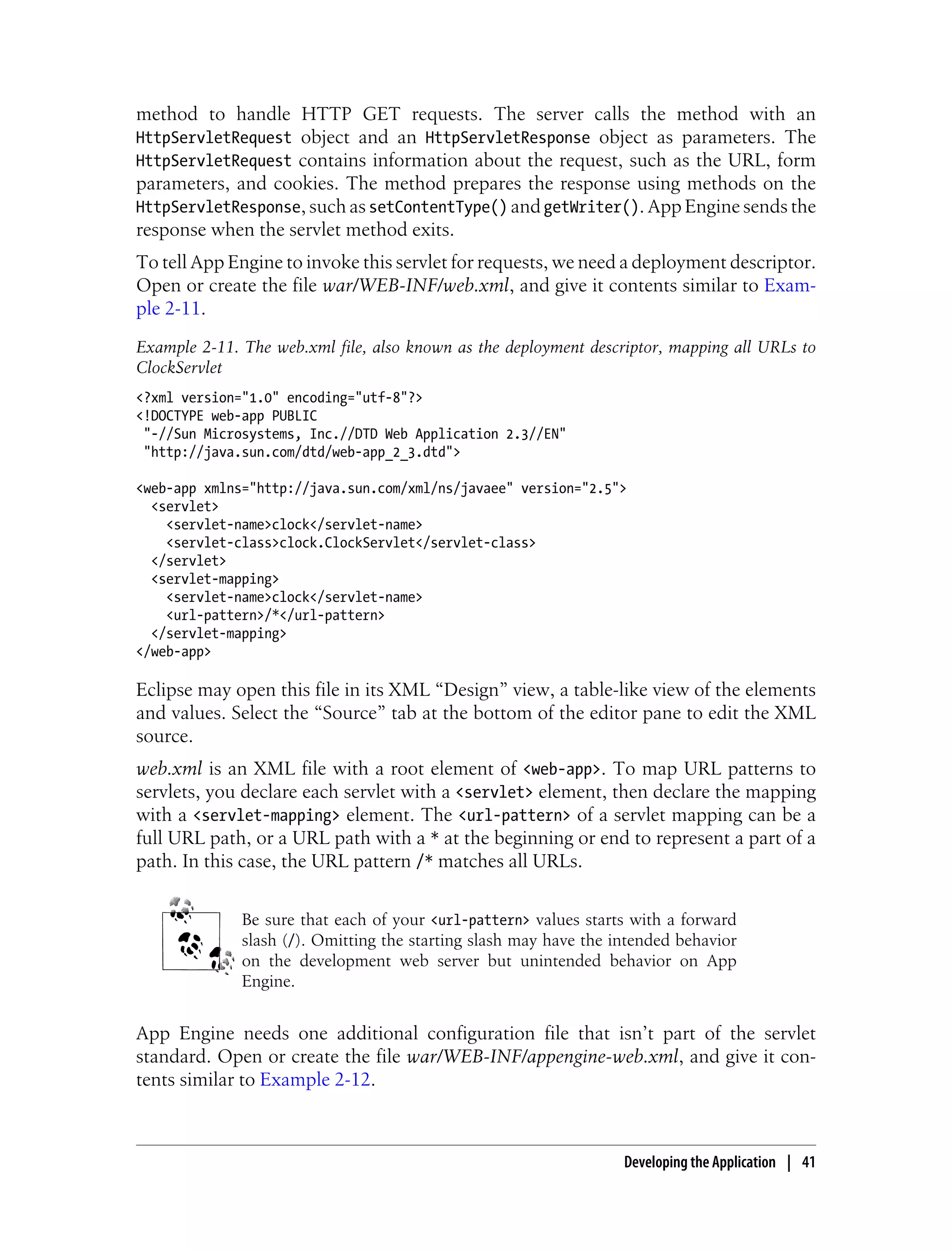 method to handle HTTP GET requests. The server calls the method with an
HttpServletRequest object and an HttpServletResponse object as parameters. The
HttpServletRequest contains information about the request, such as the URL, form
parameters, and cookies. The method prepares the response using methods on the
HttpServletResponse, such as setContentType() and getWriter(). App Engine sends the
response when the servlet method exits.
To tell App Engine to invoke this servlet for requests, we need a deployment descriptor.
Open or create the file war/WEB-INF/web.xml, and give it contents similar to Exam-
ple 2-11.
Example 2-11. The web.xml file, also known as the deployment descriptor, mapping all URLs to
ClockServlet
<?xml version="1.0" encoding="utf-8"?>
<!DOCTYPE web-app PUBLIC
 "-//Sun Microsystems, Inc.//DTD Web Application 2.3//EN"
 "http://java.sun.com/dtd/web-app_2_3.dtd">

<web-app xmlns="http://java.sun.com/xml/ns/javaee" version="2.5">
  <servlet>
    <servlet-name>clock</servlet-name>
    <servlet-class>clock.ClockServlet</servlet-class>
  </servlet>
  <servlet-mapping>
    <servlet-name>clock</servlet-name>
    <url-pattern>/*</url-pattern>
  </servlet-mapping>
</web-app>

Eclipse may open this file in its XML “Design” view, a table-like view of the elements
and values. Select the “Source” tab at the bottom of the editor pane to edit the XML
source.
web.xml is an XML file with a root element of <web-app>. To map URL patterns to
servlets, you declare each servlet with a <servlet> element, then declare the mapping
with a <servlet-mapping> element. The <url-pattern> of a servlet mapping can be a
full URL path, or a URL path with a * at the beginning or end to represent a part of a
path. In this case, the URL pattern /* matches all URLs.


              Be sure that each of your <url-pattern> values starts with a forward
              slash (/). Omitting the starting slash may have the intended behavior
              on the development web server but unintended behavior on App
              Engine.


App Engine needs one additional configuration file that isn’t part of the servlet
standard. Open or create the file war/WEB-INF/appengine-web.xml, and give it con-
tents similar to Example 2-12.



                                                                   Developing the Application | 41
 