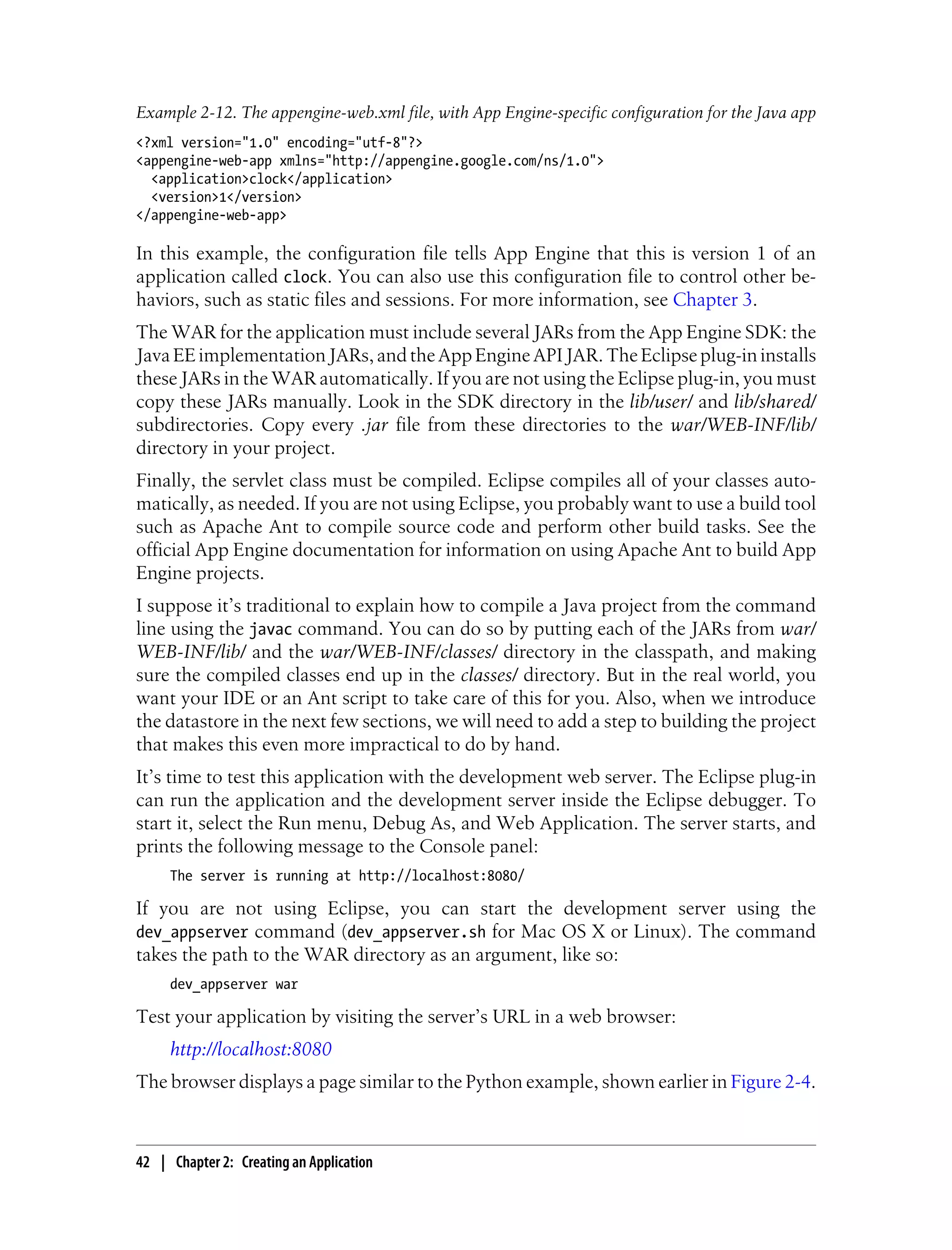Example 2-12. The appengine-web.xml file, with App Engine-specific configuration for the Java app
<?xml version="1.0" encoding="utf-8"?>
<appengine-web-app xmlns="http://appengine.google.com/ns/1.0">
  <application>clock</application>
  <version>1</version>
</appengine-web-app>

In this example, the configuration file tells App Engine that this is version 1 of an
application called clock. You can also use this configuration file to control other be-
haviors, such as static files and sessions. For more information, see Chapter 3.
The WAR for the application must include several JARs from the App Engine SDK: the
Java EE implementation JARs, and the App Engine API JAR. The Eclipse plug-in installs
these JARs in the WAR automatically. If you are not using the Eclipse plug-in, you must
copy these JARs manually. Look in the SDK directory in the lib/user/ and lib/shared/
subdirectories. Copy every .jar file from these directories to the war/WEB-INF/lib/
directory in your project.
Finally, the servlet class must be compiled. Eclipse compiles all of your classes auto-
matically, as needed. If you are not using Eclipse, you probably want to use a build tool
such as Apache Ant to compile source code and perform other build tasks. See the
official App Engine documentation for information on using Apache Ant to build App
Engine projects.
I suppose it’s traditional to explain how to compile a Java project from the command
line using the javac command. You can do so by putting each of the JARs from war/
WEB-INF/lib/ and the war/WEB-INF/classes/ directory in the classpath, and making
sure the compiled classes end up in the classes/ directory. But in the real world, you
want your IDE or an Ant script to take care of this for you. Also, when we introduce
the datastore in the next few sections, we will need to add a step to building the project
that makes this even more impractical to do by hand.
It’s time to test this application with the development web server. The Eclipse plug-in
can run the application and the development server inside the Eclipse debugger. To
start it, select the Run menu, Debug As, and Web Application. The server starts, and
prints the following message to the Console panel:
     The server is running at http://localhost:8080/

If you are not using Eclipse, you can start the development server using the
dev_appserver command (dev_appserver.sh for Mac OS X or Linux). The command
takes the path to the WAR directory as an argument, like so:
     dev_appserver war

Test your application by visiting the server’s URL in a web browser:
     http://localhost:8080
The browser displays a page similar to the Python example, shown earlier in Figure 2-4.



42 | Chapter 2: Creating an Application
 