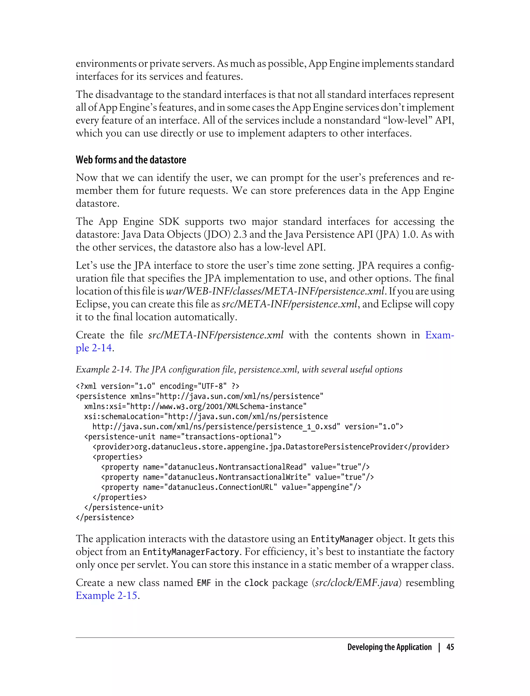 environments or private servers. As much as possible, App Engine implements standard
interfaces for its services and features.
The disadvantage to the standard interfaces is that not all standard interfaces represent
all of App Engine’s features, and in some cases the App Engine services don’t implement
every feature of an interface. All of the services include a nonstandard “low-level” API,
which you can use directly or use to implement adapters to other interfaces.

Web forms and the datastore
Now that we can identify the user, we can prompt for the user’s preferences and re-
member them for future requests. We can store preferences data in the App Engine
datastore.
The App Engine SDK supports two major standard interfaces for accessing the
datastore: Java Data Objects (JDO) 2.3 and the Java Persistence API (JPA) 1.0. As with
the other services, the datastore also has a low-level API.
Let’s use the JPA interface to store the user’s time zone setting. JPA requires a config-
uration file that specifies the JPA implementation to use, and other options. The final
location of this file is war/WEB-INF/classes/META-INF/persistence.xml. If you are using
Eclipse, you can create this file as src/META-INF/persistence.xml, and Eclipse will copy
it to the final location automatically.
Create the file src/META-INF/persistence.xml with the contents shown in Exam-
ple 2-14.
Example 2-14. The JPA configuration file, persistence.xml, with several useful options
<?xml version="1.0" encoding="UTF-8" ?>
<persistence xmlns="http://java.sun.com/xml/ns/persistence"
  xmlns:xsi="http://www.w3.org/2001/XMLSchema-instance"
  xsi:schemaLocation="http://java.sun.com/xml/ns/persistence
    http://java.sun.com/xml/ns/persistence/persistence_1_0.xsd" version="1.0">
  <persistence-unit name="transactions-optional">
    <provider>org.datanucleus.store.appengine.jpa.DatastorePersistenceProvider</provider>
    <properties>
      <property name="datanucleus.NontransactionalRead" value="true"/>
      <property name="datanucleus.NontransactionalWrite" value="true"/>
      <property name="datanucleus.ConnectionURL" value="appengine"/>
    </properties>
  </persistence-unit>
</persistence>

The application interacts with the datastore using an EntityManager object. It gets this
object from an EntityManagerFactory. For efficiency, it’s best to instantiate the factory
only once per servlet. You can store this instance in a static member of a wrapper class.
Create a new class named EMF in the clock package (src/clock/EMF.java) resembling
Example 2-15.



                                                                       Developing the Application | 45
 