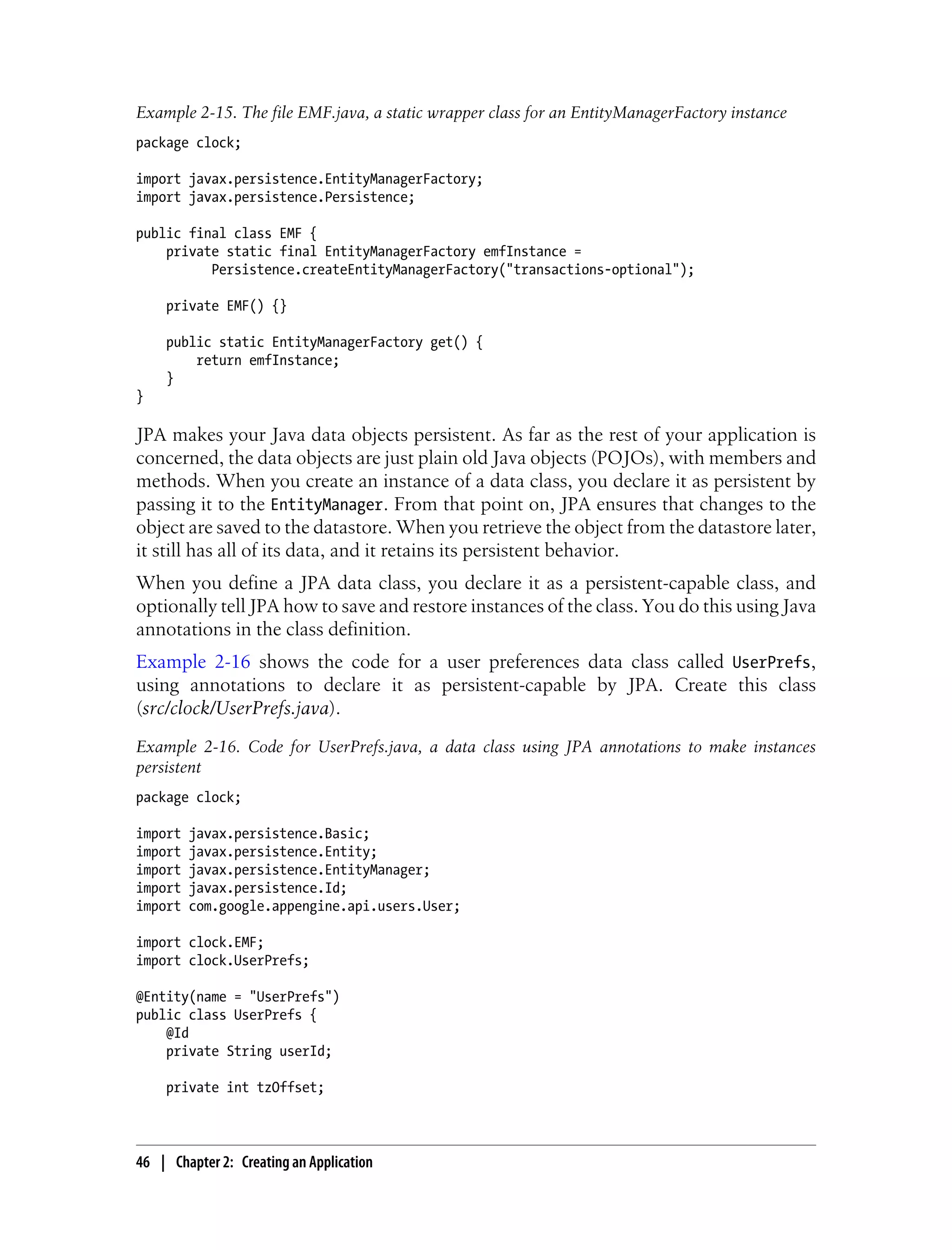 Example 2-15. The file EMF.java, a static wrapper class for an EntityManagerFactory instance
package clock;

import javax.persistence.EntityManagerFactory;
import javax.persistence.Persistence;

public final class EMF {
    private static final EntityManagerFactory emfInstance =
          Persistence.createEntityManagerFactory("transactions-optional");

    private EMF() {}

    public static EntityManagerFactory get() {
        return emfInstance;
    }
}

JPA makes your Java data objects persistent. As far as the rest of your application is
concerned, the data objects are just plain old Java objects (POJOs), with members and
methods. When you create an instance of a data class, you declare it as persistent by
passing it to the EntityManager. From that point on, JPA ensures that changes to the
object are saved to the datastore. When you retrieve the object from the datastore later,
it still has all of its data, and it retains its persistent behavior.
When you define a JPA data class, you declare it as a persistent-capable class, and
optionally tell JPA how to save and restore instances of the class. You do this using Java
annotations in the class definition.
Example 2-16 shows the code for a user preferences data class called UserPrefs,
using annotations to declare it as persistent-capable by JPA. Create this class
(src/clock/UserPrefs.java).
Example 2-16. Code for UserPrefs.java, a data class using JPA annotations to make instances
persistent
package clock;

import   javax.persistence.Basic;
import   javax.persistence.Entity;
import   javax.persistence.EntityManager;
import   javax.persistence.Id;
import   com.google.appengine.api.users.User;

import clock.EMF;
import clock.UserPrefs;

@Entity(name = "UserPrefs")
public class UserPrefs {
    @Id
    private String userId;

    private int tzOffset;



46 | Chapter 2: Creating an Application
 