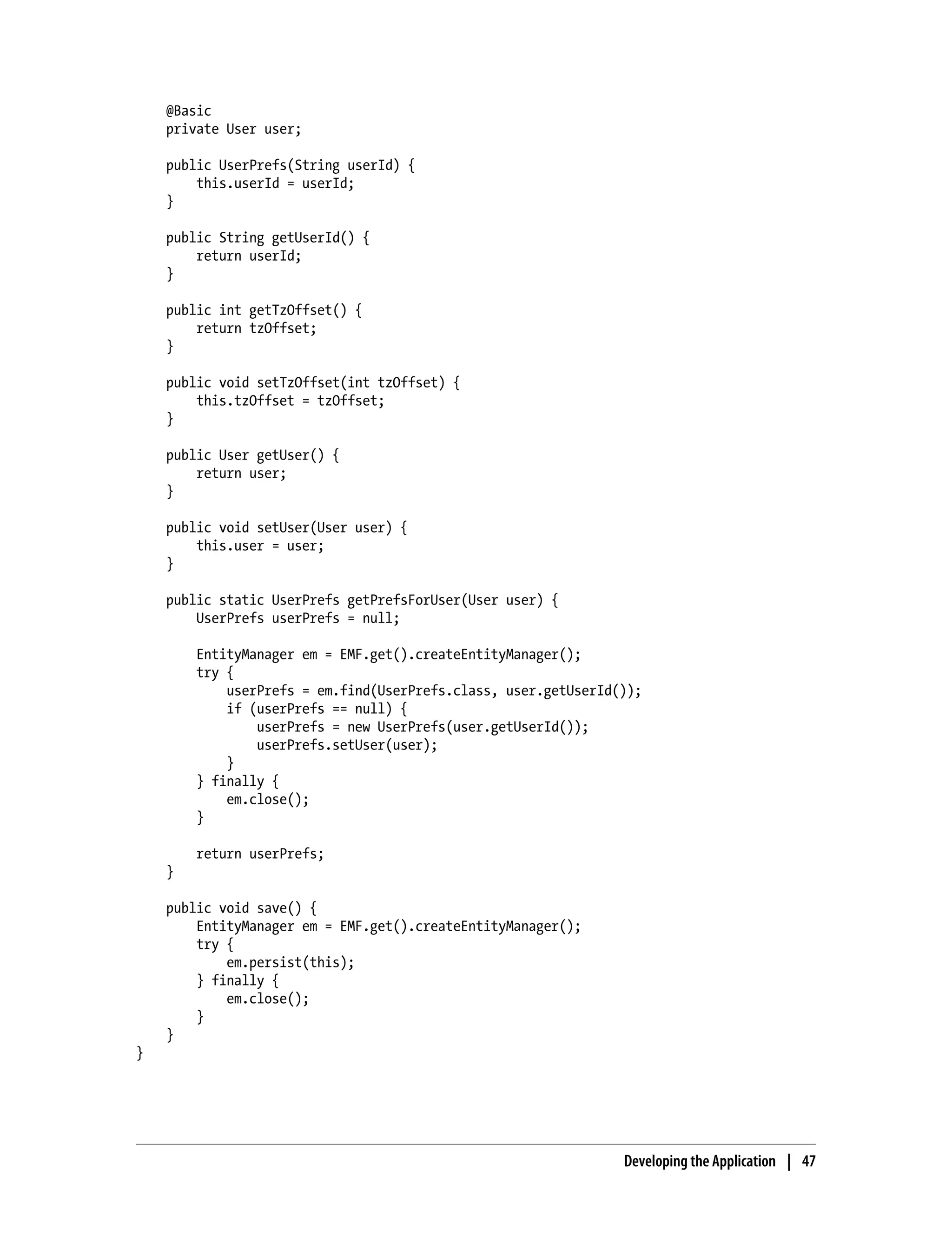 @Basic
    private User user;

    public UserPrefs(String userId) {
        this.userId = userId;
    }

    public String getUserId() {
        return userId;
    }

    public int getTzOffset() {
        return tzOffset;
    }

    public void setTzOffset(int tzOffset) {
        this.tzOffset = tzOffset;
    }

    public User getUser() {
        return user;
    }

    public void setUser(User user) {
        this.user = user;
    }

    public static UserPrefs getPrefsForUser(User user) {
        UserPrefs userPrefs = null;

        EntityManager em = EMF.get().createEntityManager();
        try {
            userPrefs = em.find(UserPrefs.class, user.getUserId());
            if (userPrefs == null) {
                userPrefs = new UserPrefs(user.getUserId());
                userPrefs.setUser(user);
            }
        } finally {
            em.close();
        }

        return userPrefs;
    }

    public void save() {
        EntityManager em = EMF.get().createEntityManager();
        try {
            em.persist(this);
        } finally {
            em.close();
        }
    }
}




                                                                Developing the Application | 47
 
