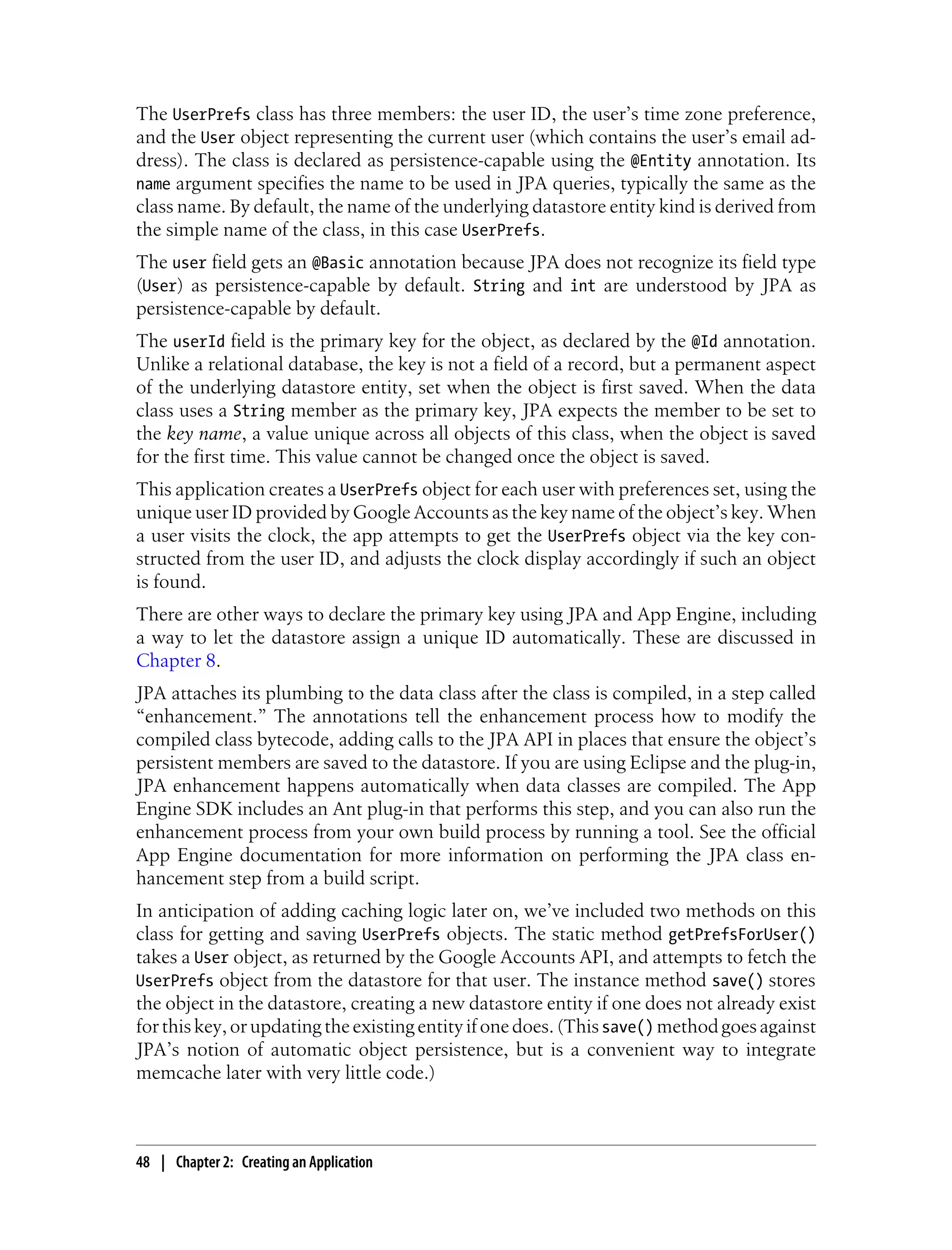 The UserPrefs class has three members: the user ID, the user’s time zone preference,
and the User object representing the current user (which contains the user’s email ad-
dress). The class is declared as persistence-capable using the @Entity annotation. Its
name argument specifies the name to be used in JPA queries, typically the same as the
class name. By default, the name of the underlying datastore entity kind is derived from
the simple name of the class, in this case UserPrefs.
The user field gets an @Basic annotation because JPA does not recognize its field type
(User) as persistence-capable by default. String and int are understood by JPA as
persistence-capable by default.
The userId field is the primary key for the object, as declared by the @Id annotation.
Unlike a relational database, the key is not a field of a record, but a permanent aspect
of the underlying datastore entity, set when the object is first saved. When the data
class uses a String member as the primary key, JPA expects the member to be set to
the key name, a value unique across all objects of this class, when the object is saved
for the first time. This value cannot be changed once the object is saved.
This application creates a UserPrefs object for each user with preferences set, using the
unique user ID provided by Google Accounts as the key name of the object’s key. When
a user visits the clock, the app attempts to get the UserPrefs object via the key con-
structed from the user ID, and adjusts the clock display accordingly if such an object
is found.
There are other ways to declare the primary key using JPA and App Engine, including
a way to let the datastore assign a unique ID automatically. These are discussed in
Chapter 8.
JPA attaches its plumbing to the data class after the class is compiled, in a step called
“enhancement.” The annotations tell the enhancement process how to modify the
compiled class bytecode, adding calls to the JPA API in places that ensure the object’s
persistent members are saved to the datastore. If you are using Eclipse and the plug-in,
JPA enhancement happens automatically when data classes are compiled. The App
Engine SDK includes an Ant plug-in that performs this step, and you can also run the
enhancement process from your own build process by running a tool. See the official
App Engine documentation for more information on performing the JPA class en-
hancement step from a build script.
In anticipation of adding caching logic later on, we’ve included two methods on this
class for getting and saving UserPrefs objects. The static method getPrefsForUser()
takes a User object, as returned by the Google Accounts API, and attempts to fetch the
UserPrefs object from the datastore for that user. The instance method save() stores
the object in the datastore, creating a new datastore entity if one does not already exist
for this key, or updating the existing entity if one does. (This save() method goes against
JPA’s notion of automatic object persistence, but is a convenient way to integrate
memcache later with very little code.)



48 | Chapter 2: Creating an Application
 