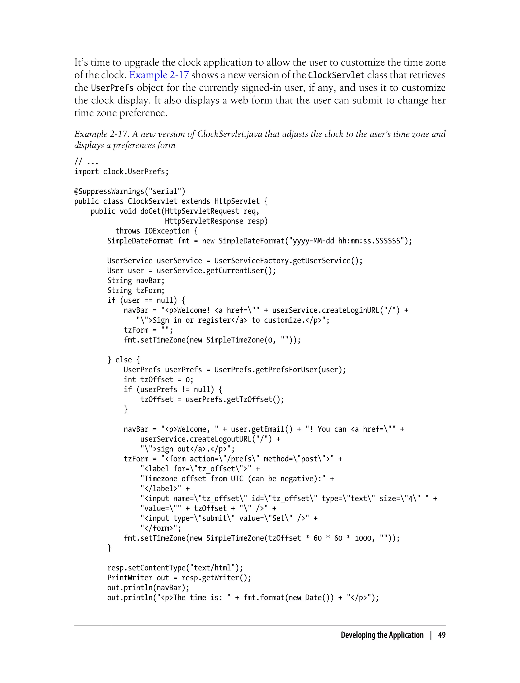 It’s time to upgrade the clock application to allow the user to customize the time zone
of the clock. Example 2-17 shows a new version of the ClockServlet class that retrieves
the UserPrefs object for the currently signed-in user, if any, and uses it to customize
the clock display. It also displays a web form that the user can submit to change her
time zone preference.
Example 2-17. A new version of ClockServlet.java that adjusts the clock to the user’s time zone and
displays a preferences form
// ...
import clock.UserPrefs;

@SuppressWarnings("serial")
public class ClockServlet extends HttpServlet {
    public void doGet(HttpServletRequest req,
                      HttpServletResponse resp)
          throws IOException {
        SimpleDateFormat fmt = new SimpleDateFormat("yyyy-MM-dd hh:mm:ss.SSSSSS");

        UserService userService = UserServiceFactory.getUserService();
        User user = userService.getCurrentUser();
        String navBar;
        String tzForm;
        if (user == null) {
            navBar = "<p>Welcome! <a href="" + userService.createLoginURL("/") +
               "">Sign in or register</a> to customize.</p>";
            tzForm = "";
            fmt.setTimeZone(new SimpleTimeZone(0, ""));

        } else {
            UserPrefs userPrefs = UserPrefs.getPrefsForUser(user);
            int tzOffset = 0;
            if (userPrefs != null) {
                 tzOffset = userPrefs.getTzOffset();
            }

             navBar = "<p>Welcome, " + user.getEmail() + "! You can <a href="" +
                 userService.createLogoutURL("/") +
                 "">sign out</a>.</p>";
             tzForm = "<form action="/prefs" method="post">" +
                 "<label for="tz_offset">" +
                 "Timezone offset from UTC (can be negative):" +
                 "</label>" +
                 "<input name="tz_offset" id="tz_offset" type="text" size="4" " +
                 "value="" + tzOffset + "" />" +
                 "<input type="submit" value="Set" />" +
                 "</form>";
             fmt.setTimeZone(new SimpleTimeZone(tzOffset * 60 * 60 * 1000, ""));
        }

        resp.setContentType("text/html");
        PrintWriter out = resp.getWriter();
        out.println(navBar);
        out.println("<p>The time is: " + fmt.format(new Date()) + "</p>");



                                                                       Developing the Application | 49
 