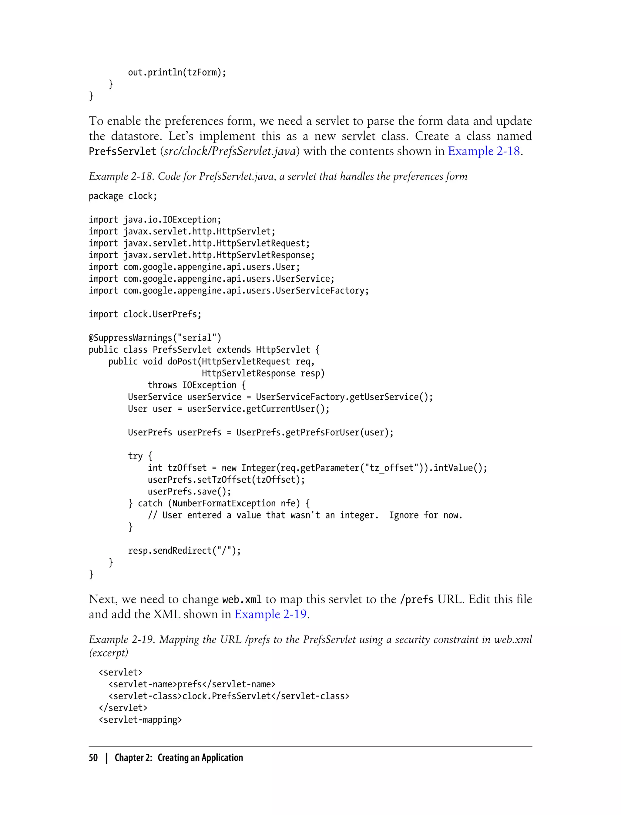 out.println(tzForm);
      }
}

To enable the preferences form, we need a servlet to parse the form data and update
the datastore. Let’s implement this as a new servlet class. Create a class named
PrefsServlet (src/clock/PrefsServlet.java) with the contents shown in Example 2-18.

Example 2-18. Code for PrefsServlet.java, a servlet that handles the preferences form
package clock;

import    java.io.IOException;
import    javax.servlet.http.HttpServlet;
import    javax.servlet.http.HttpServletRequest;
import    javax.servlet.http.HttpServletResponse;
import    com.google.appengine.api.users.User;
import    com.google.appengine.api.users.UserService;
import    com.google.appengine.api.users.UserServiceFactory;

import clock.UserPrefs;

@SuppressWarnings("serial")
public class PrefsServlet extends HttpServlet {
    public void doPost(HttpServletRequest req,
                       HttpServletResponse resp)
            throws IOException {
        UserService userService = UserServiceFactory.getUserService();
        User user = userService.getCurrentUser();

           UserPrefs userPrefs = UserPrefs.getPrefsForUser(user);

           try {
               int tzOffset = new Integer(req.getParameter("tz_offset")).intValue();
               userPrefs.setTzOffset(tzOffset);
               userPrefs.save();
           } catch (NumberFormatException nfe) {
               // User entered a value that wasn't an integer. Ignore for now.
           }

           resp.sendRedirect("/");
      }
}

Next, we need to change web.xml to map this servlet to the /prefs URL. Edit this file
and add the XML shown in Example 2-19.
Example 2-19. Mapping the URL /prefs to the PrefsServlet using a security constraint in web.xml
(excerpt)
    <servlet>
      <servlet-name>prefs</servlet-name>
      <servlet-class>clock.PrefsServlet</servlet-class>
    </servlet>
    <servlet-mapping>


50 | Chapter 2: Creating an Application
 