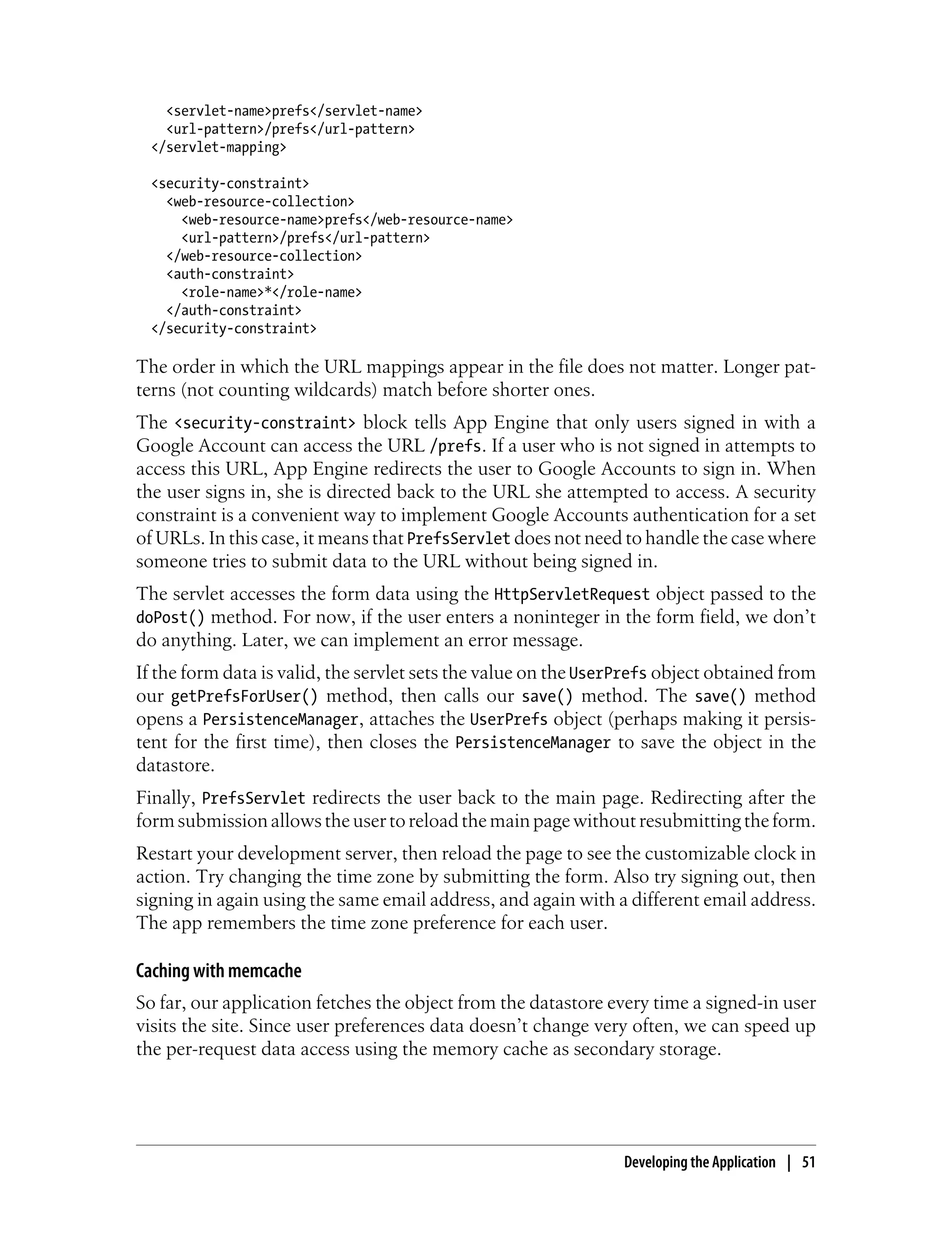 <servlet-name>prefs</servlet-name>
    <url-pattern>/prefs</url-pattern>
  </servlet-mapping>

  <security-constraint>
    <web-resource-collection>
      <web-resource-name>prefs</web-resource-name>
      <url-pattern>/prefs</url-pattern>
    </web-resource-collection>
    <auth-constraint>
      <role-name>*</role-name>
    </auth-constraint>
  </security-constraint>

The order in which the URL mappings appear in the file does not matter. Longer pat-
terns (not counting wildcards) match before shorter ones.
The <security-constraint> block tells App Engine that only users signed in with a
Google Account can access the URL /prefs. If a user who is not signed in attempts to
access this URL, App Engine redirects the user to Google Accounts to sign in. When
the user signs in, she is directed back to the URL she attempted to access. A security
constraint is a convenient way to implement Google Accounts authentication for a set
of URLs. In this case, it means that PrefsServlet does not need to handle the case where
someone tries to submit data to the URL without being signed in.
The servlet accesses the form data using the HttpServletRequest object passed to the
doPost() method. For now, if the user enters a noninteger in the form field, we don’t
do anything. Later, we can implement an error message.
If the form data is valid, the servlet sets the value on the UserPrefs object obtained from
our getPrefsForUser() method, then calls our save() method. The save() method
opens a PersistenceManager, attaches the UserPrefs object (perhaps making it persis-
tent for the first time), then closes the PersistenceManager to save the object in the
datastore.
Finally, PrefsServlet redirects the user back to the main page. Redirecting after the
form submission allows the user to reload the main page without resubmitting the form.
Restart your development server, then reload the page to see the customizable clock in
action. Try changing the time zone by submitting the form. Also try signing out, then
signing in again using the same email address, and again with a different email address.
The app remembers the time zone preference for each user.

Caching with memcache
So far, our application fetches the object from the datastore every time a signed-in user
visits the site. Since user preferences data doesn’t change very often, we can speed up
the per-request data access using the memory cache as secondary storage.




                                                                 Developing the Application | 51
 