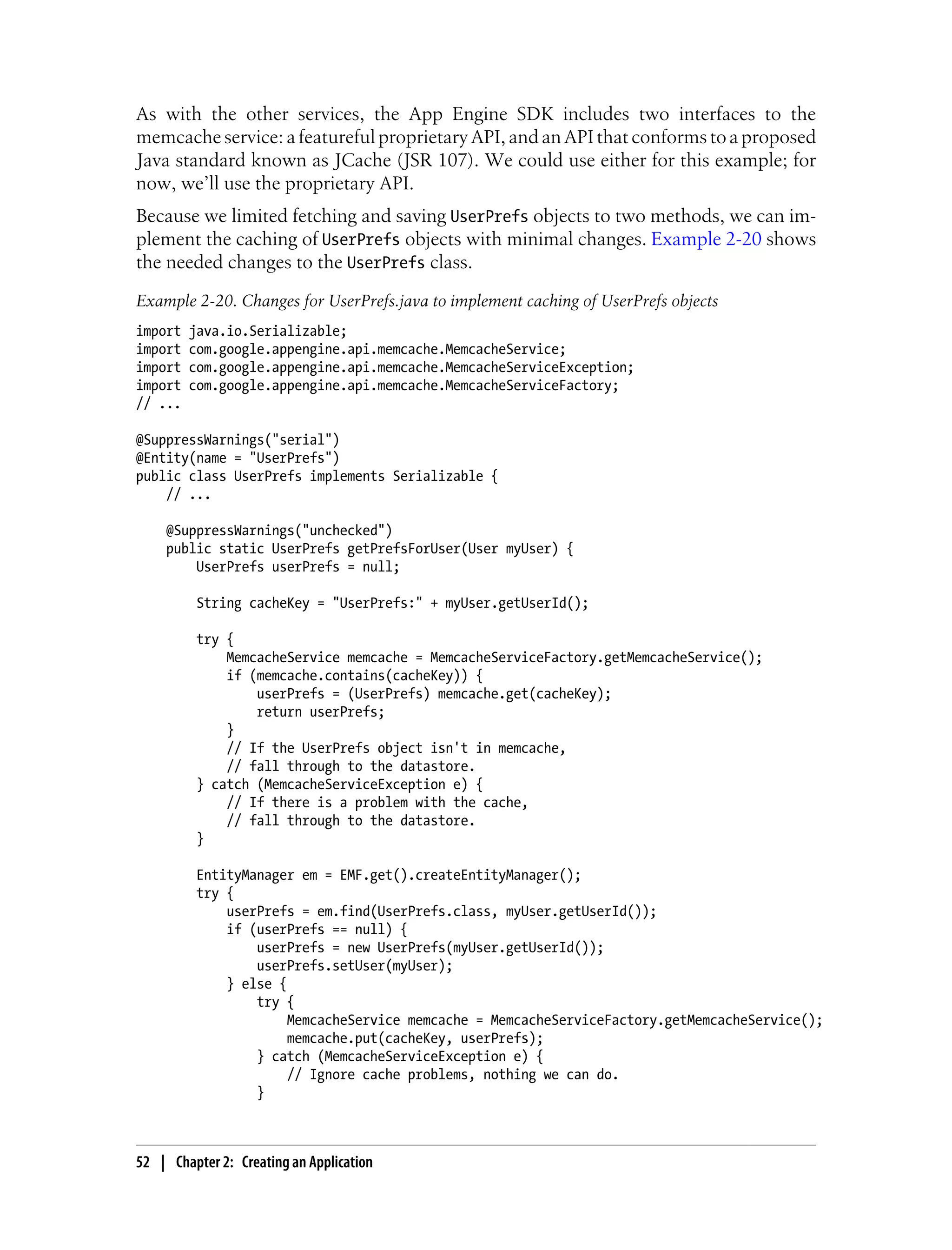 As with the other services, the App Engine SDK includes two interfaces to the
memcache service: a featureful proprietary API, and an API that conforms to a proposed
Java standard known as JCache (JSR 107). We could use either for this example; for
now, we’ll use the proprietary API.
Because we limited fetching and saving UserPrefs objects to two methods, we can im-
plement the caching of UserPrefs objects with minimal changes. Example 2-20 shows
the needed changes to the UserPrefs class.
Example 2-20. Changes for UserPrefs.java to implement caching of UserPrefs objects
import   java.io.Serializable;
import   com.google.appengine.api.memcache.MemcacheService;
import   com.google.appengine.api.memcache.MemcacheServiceException;
import   com.google.appengine.api.memcache.MemcacheServiceFactory;
// ...

@SuppressWarnings("serial")
@Entity(name = "UserPrefs")
public class UserPrefs implements Serializable {
    // ...

    @SuppressWarnings("unchecked")
    public static UserPrefs getPrefsForUser(User myUser) {
        UserPrefs userPrefs = null;

          String cacheKey = "UserPrefs:" + myUser.getUserId();

          try {
              MemcacheService memcache = MemcacheServiceFactory.getMemcacheService();
              if (memcache.contains(cacheKey)) {
                  userPrefs = (UserPrefs) memcache.get(cacheKey);
                  return userPrefs;
              }
              // If the UserPrefs object isn't in memcache,
              // fall through to the datastore.
          } catch (MemcacheServiceException e) {
              // If there is a problem with the cache,
              // fall through to the datastore.
          }

          EntityManager em = EMF.get().createEntityManager();
          try {
              userPrefs = em.find(UserPrefs.class, myUser.getUserId());
              if (userPrefs == null) {
                  userPrefs = new UserPrefs(myUser.getUserId());
                  userPrefs.setUser(myUser);
              } else {
                  try {
                       MemcacheService memcache = MemcacheServiceFactory.getMemcacheService();
                       memcache.put(cacheKey, userPrefs);
                  } catch (MemcacheServiceException e) {
                       // Ignore cache problems, nothing we can do.
                  }



52 | Chapter 2: Creating an Application
 