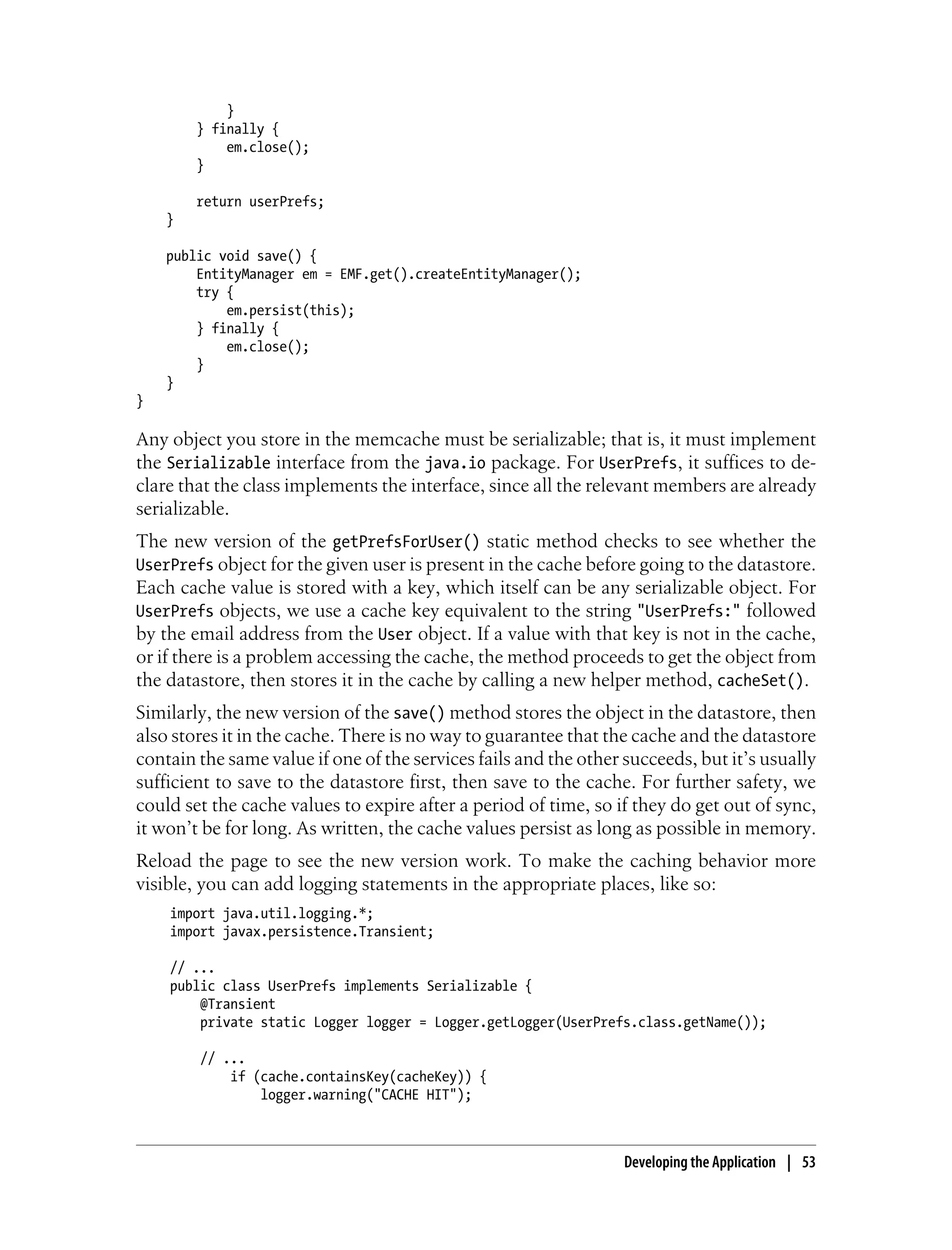 }
        } finally {
            em.close();
        }

        return userPrefs;
    }

    public void save() {
        EntityManager em = EMF.get().createEntityManager();
        try {
            em.persist(this);
        } finally {
            em.close();
        }
    }
}

Any object you store in the memcache must be serializable; that is, it must implement
the Serializable interface from the java.io package. For UserPrefs, it suffices to de-
clare that the class implements the interface, since all the relevant members are already
serializable.
The new version of the getPrefsForUser() static method checks to see whether the
UserPrefs object for the given user is present in the cache before going to the datastore.
Each cache value is stored with a key, which itself can be any serializable object. For
UserPrefs objects, we use a cache key equivalent to the string "UserPrefs:" followed
by the email address from the User object. If a value with that key is not in the cache,
or if there is a problem accessing the cache, the method proceeds to get the object from
the datastore, then stores it in the cache by calling a new helper method, cacheSet().
Similarly, the new version of the save() method stores the object in the datastore, then
also stores it in the cache. There is no way to guarantee that the cache and the datastore
contain the same value if one of the services fails and the other succeeds, but it’s usually
sufficient to save to the datastore first, then save to the cache. For further safety, we
could set the cache values to expire after a period of time, so if they do get out of sync,
it won’t be for long. As written, the cache values persist as long as possible in memory.
Reload the page to see the new version work. To make the caching behavior more
visible, you can add logging statements in the appropriate places, like so:
    import java.util.logging.*;
    import javax.persistence.Transient;

    // ...
    public class UserPrefs implements Serializable {
        @Transient
        private static Logger logger = Logger.getLogger(UserPrefs.class.getName());

        // ...
            if (cache.containsKey(cacheKey)) {
                logger.warning("CACHE HIT");



                                                                  Developing the Application | 53
 