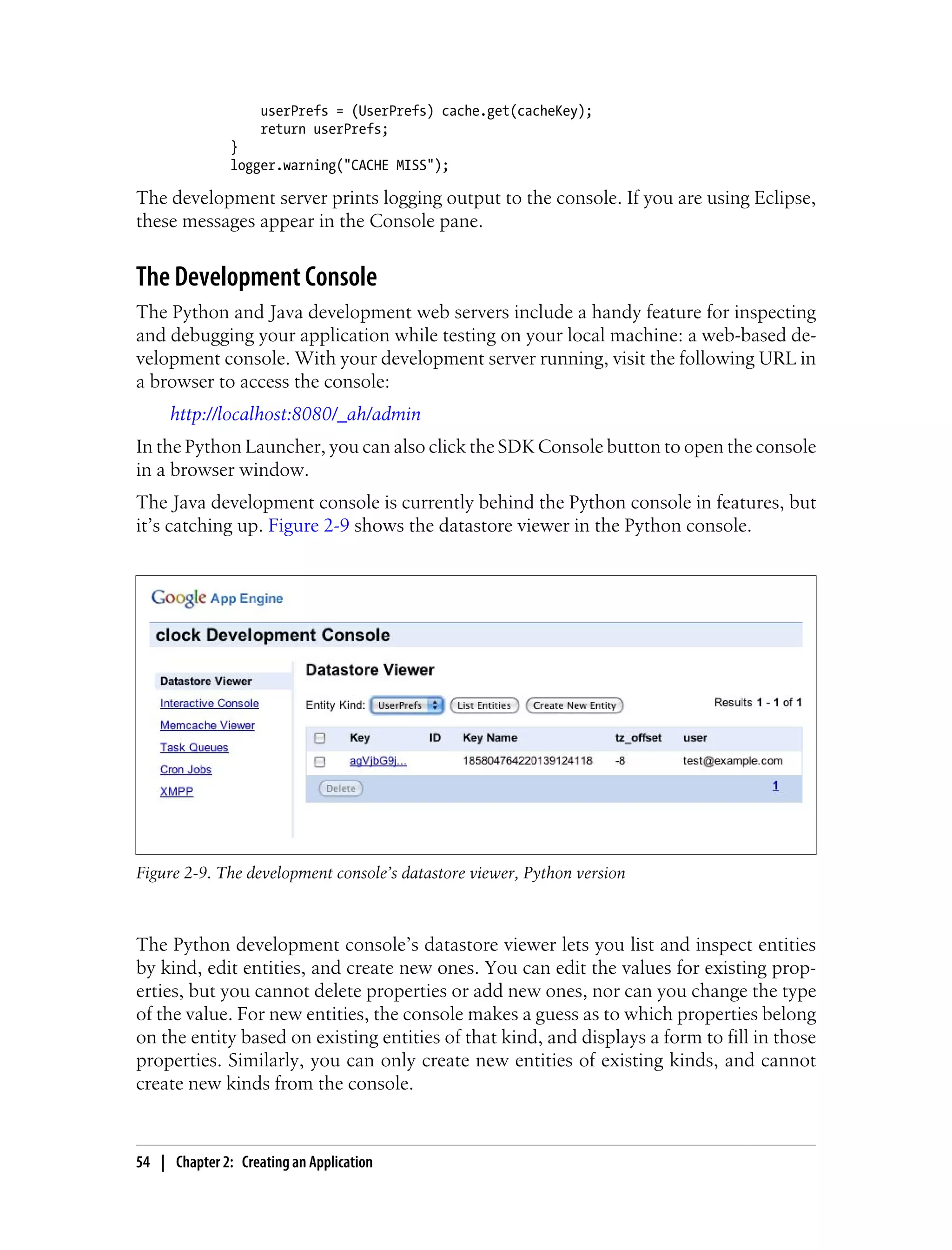 userPrefs = (UserPrefs) cache.get(cacheKey);
                    return userPrefs;
               }
               logger.warning("CACHE MISS");

The development server prints logging output to the console. If you are using Eclipse,
these messages appear in the Console pane.


The Development Console
The Python and Java development web servers include a handy feature for inspecting
and debugging your application while testing on your local machine: a web-based de-
velopment console. With your development server running, visit the following URL in
a browser to access the console:
     http://localhost:8080/_ah/admin
In the Python Launcher, you can also click the SDK Console button to open the console
in a browser window.
The Java development console is currently behind the Python console in features, but
it’s catching up. Figure 2-9 shows the datastore viewer in the Python console.




Figure 2-9. The development console’s datastore viewer, Python version



The Python development console’s datastore viewer lets you list and inspect entities
by kind, edit entities, and create new ones. You can edit the values for existing prop-
erties, but you cannot delete properties or add new ones, nor can you change the type
of the value. For new entities, the console makes a guess as to which properties belong
on the entity based on existing entities of that kind, and displays a form to fill in those
properties. Similarly, you can only create new entities of existing kinds, and cannot
create new kinds from the console.



54 | Chapter 2: Creating an Application
 