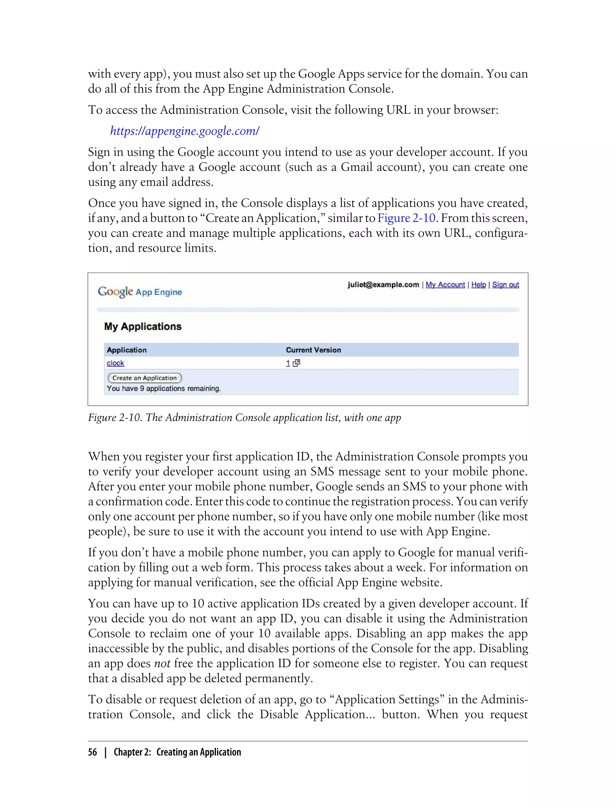 with every app), you must also set up the Google Apps service for the domain. You can
do all of this from the App Engine Administration Console.
To access the Administration Console, visit the following URL in your browser:
     https://appengine.google.com/
Sign in using the Google account you intend to use as your developer account. If you
don’t already have a Google account (such as a Gmail account), you can create one
using any email address.
Once you have signed in, the Console displays a list of applications you have created,
if any, and a button to “Create an Application,” similar to Figure 2-10. From this screen,
you can create and manage multiple applications, each with its own URL, configura-
tion, and resource limits.




Figure 2-10. The Administration Console application list, with one app


When you register your first application ID, the Administration Console prompts you
to verify your developer account using an SMS message sent to your mobile phone.
After you enter your mobile phone number, Google sends an SMS to your phone with
a confirmation code. Enter this code to continue the registration process. You can verify
only one account per phone number, so if you have only one mobile number (like most
people), be sure to use it with the account you intend to use with App Engine.
If you don’t have a mobile phone number, you can apply to Google for manual verifi-
cation by filling out a web form. This process takes about a week. For information on
applying for manual verification, see the official App Engine website.
You can have up to 10 active application IDs created by a given developer account. If
you decide you do not want an app ID, you can disable it using the Administration
Console to reclaim one of your 10 available apps. Disabling an app makes the app
inaccessible by the public, and disables portions of the Console for the app. Disabling
an app does not free the application ID for someone else to register. You can request
that a disabled app be deleted permanently.
To disable or request deletion of an app, go to “Application Settings” in the Adminis-
tration Console, and click the Disable Application... button. When you request

56 | Chapter 2: Creating an Application
 