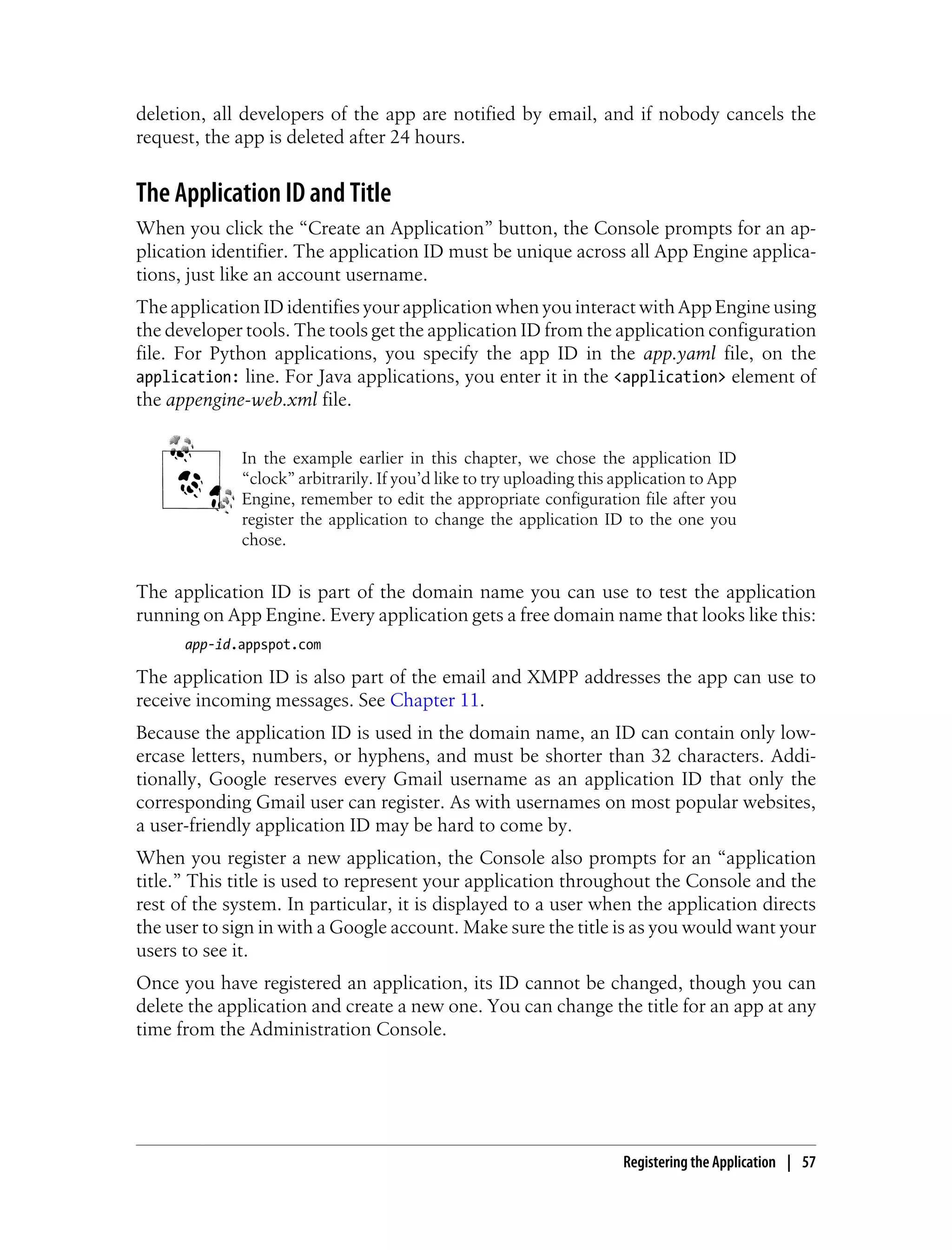 deletion, all developers of the app are notified by email, and if nobody cancels the
request, the app is deleted after 24 hours.


The Application ID and Title
When you click the “Create an Application” button, the Console prompts for an ap-
plication identifier. The application ID must be unique across all App Engine applica-
tions, just like an account username.
The application ID identifies your application when you interact with App Engine using
the developer tools. The tools get the application ID from the application configuration
file. For Python applications, you specify the app ID in the app.yaml file, on the
application: line. For Java applications, you enter it in the <application> element of
the appengine-web.xml file.


             In the example earlier in this chapter, we chose the application ID
             “clock” arbitrarily. If you’d like to try uploading this application to App
             Engine, remember to edit the appropriate configuration file after you
             register the application to change the application ID to the one you
             chose.


The application ID is part of the domain name you can use to test the application
running on App Engine. Every application gets a free domain name that looks like this:
      app-id.appspot.com

The application ID is also part of the email and XMPP addresses the app can use to
receive incoming messages. See Chapter 11.
Because the application ID is used in the domain name, an ID can contain only low-
ercase letters, numbers, or hyphens, and must be shorter than 32 characters. Addi-
tionally, Google reserves every Gmail username as an application ID that only the
corresponding Gmail user can register. As with usernames on most popular websites,
a user-friendly application ID may be hard to come by.
When you register a new application, the Console also prompts for an “application
title.” This title is used to represent your application throughout the Console and the
rest of the system. In particular, it is displayed to a user when the application directs
the user to sign in with a Google account. Make sure the title is as you would want your
users to see it.
Once you have registered an application, its ID cannot be changed, though you can
delete the application and create a new one. You can change the title for an app at any
time from the Administration Console.




                                                                      Registering the Application | 57
 